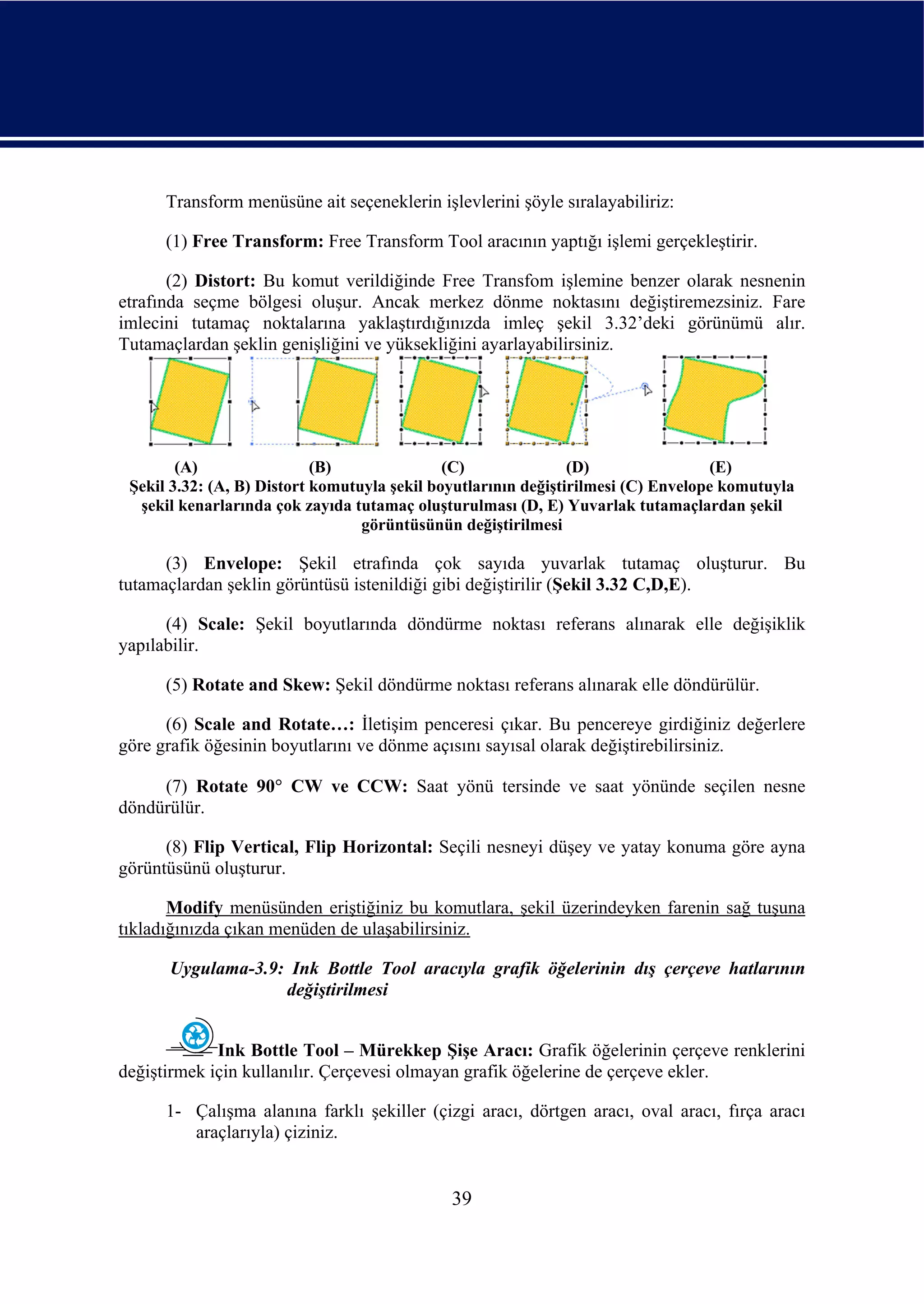 Transform menüsüne ait seçeneklerin işlevlerini şöyle sıralayabiliriz:

      (1) Free Transform: Free Transform Tool aracının yaptığı işlemi gerçekleştirir.

       (2) Distort: Bu komut verildiğinde Free Transfom işlemine benzer olarak nesnenin
etrafında seçme bölgesi oluşur. Ancak merkez dönme noktasını değiştiremezsiniz. Fare
imlecini tutamaç noktalarına yaklaştırdığınızda imleç şekil 3.32’deki görünümü alır.
Tutamaçlardan şeklin genişliğini ve yüksekliğini ayarlayabilirsiniz.




        (A)                 (B)               (C)               (D)                 (E)
 Şekil 3.32: (A, B) Distort komutuyla şekil boyutlarının değiştirilmesi (C) Envelope komutuyla
  şekil kenarlarında çok zayıda tutamaç oluşturulması (D, E) Yuvarlak tutamaçlardan şekil
                                  görüntüsünün değiştirilmesi

      (3) Envelope: Şekil etrafında çok sayıda yuvarlak tutamaç oluşturur. Bu
tutamaçlardan şeklin görüntüsü istenildiği gibi değiştirilir (Şekil 3.32 C,D,E).

      (4) Scale: Şekil boyutlarında döndürme noktası referans alınarak elle değişiklik
yapılabilir.

      (5) Rotate and Skew: Şekil döndürme noktası referans alınarak elle döndürülür.

      (6) Scale and Rotate…: İletişim penceresi çıkar. Bu pencereye girdiğiniz değerlere
göre grafik öğesinin boyutlarını ve dönme açısını sayısal olarak değiştirebilirsiniz.

     (7) Rotate 90° CW ve CCW: Saat yönü tersinde ve saat yönünde seçilen nesne
döndürülür.

      (8) Flip Vertical, Flip Horizontal: Seçili nesneyi düşey ve yatay konuma göre ayna
görüntüsünü oluşturur.

       Modify menüsünden eriştiğiniz bu komutlara, şekil üzerindeyken farenin sağ tuşuna
tıkladığınızda çıkan menüden de ulaşabilirsiniz.

      Uygulama-3.9: Ink Bottle Tool aracıyla grafik öğelerinin dış çerçeve hatlarının
                   değiştirilmesi


             Ink Bottle Tool – Mürekkep Şişe Aracı: Grafik öğelerinin çerçeve renklerini
değiştirmek için kullanılır. Çerçevesi olmayan grafik öğelerine de çerçeve ekler.

      1- Çalışma alanına farklı şekiller (çizgi aracı, dörtgen aracı, oval aracı, fırça aracı
         araçlarıyla) çiziniz.


                                              39
 