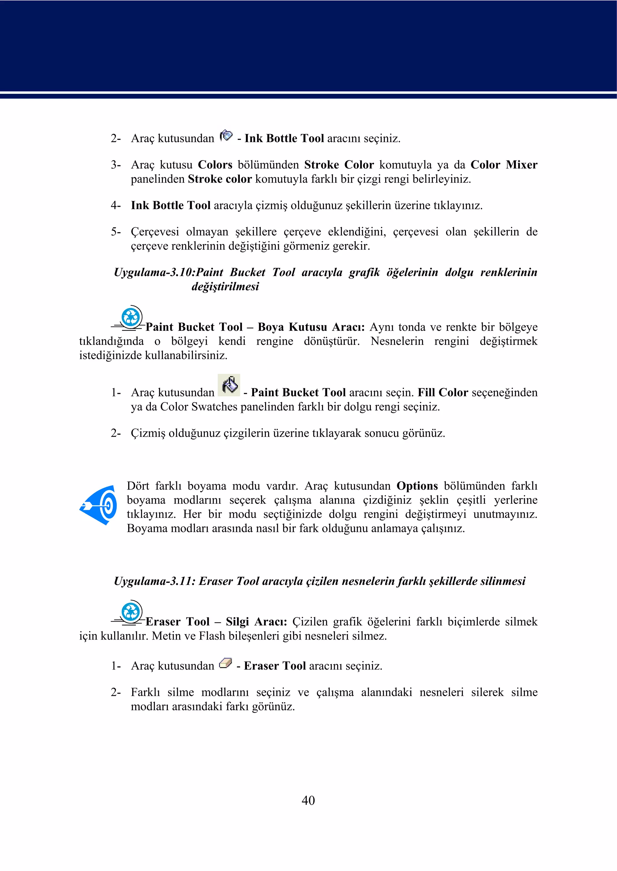 2- Araç kutusundan       - Ink Bottle Tool aracını seçiniz.

      3- Araç kutusu Colors bölümünden Stroke Color komutuyla ya da Color Mixer
         panelinden Stroke color komutuyla farklı bir çizgi rengi belirleyiniz.

      4- Ink Bottle Tool aracıyla çizmiş olduğunuz şekillerin üzerine tıklayınız.

      5- Çerçevesi olmayan şekillere çerçeve eklendiğini, çerçevesi olan şekillerin de
         çerçeve renklerinin değiştiğini görmeniz gerekir.

      Uygulama-3.10:Paint Bucket Tool aracıyla grafik öğelerinin dolgu renklerinin
                   değiştirilmesi


              Paint Bucket Tool – Boya Kutusu Aracı: Aynı tonda ve renkte bir bölgeye
tıklandığında o bölgeyi kendi rengine dönüştürür. Nesnelerin rengini değiştirmek
istediğinizde kullanabilirsiniz.


      1- Araç kutusundan      - Paint Bucket Tool aracını seçin. Fill Color seçeneğinden
         ya da Color Swatches panelinden farklı bir dolgu rengi seçiniz.

      2- Çizmiş olduğunuz çizgilerin üzerine tıklayarak sonucu görünüz.



         Dört farklı boyama modu vardır. Araç kutusundan Options bölümünden farklı
         boyama modlarını seçerek çalışma alanına çizdiğiniz şeklin çeşitli yerlerine
         tıklayınız. Her bir modu seçtiğinizde dolgu rengini değiştirmeyi unutmayınız.
         Boyama modları arasında nasıl bir fark olduğunu anlamaya çalışınız.



      Uygulama-3.11: Eraser Tool aracıyla çizilen nesnelerin farklı şekillerde silinmesi


               Eraser Tool – Silgi Aracı: Çizilen grafik öğelerini farklı biçimlerde silmek
için kullanılır. Metin ve Flash bileşenleri gibi nesneleri silmez.

      1- Araç kutusundan       - Eraser Tool aracını seçiniz.

      2- Farklı silme modlarını seçiniz ve çalışma alanındaki nesneleri silerek silme
         modları arasındaki farkı görünüz.




                                            40
 
