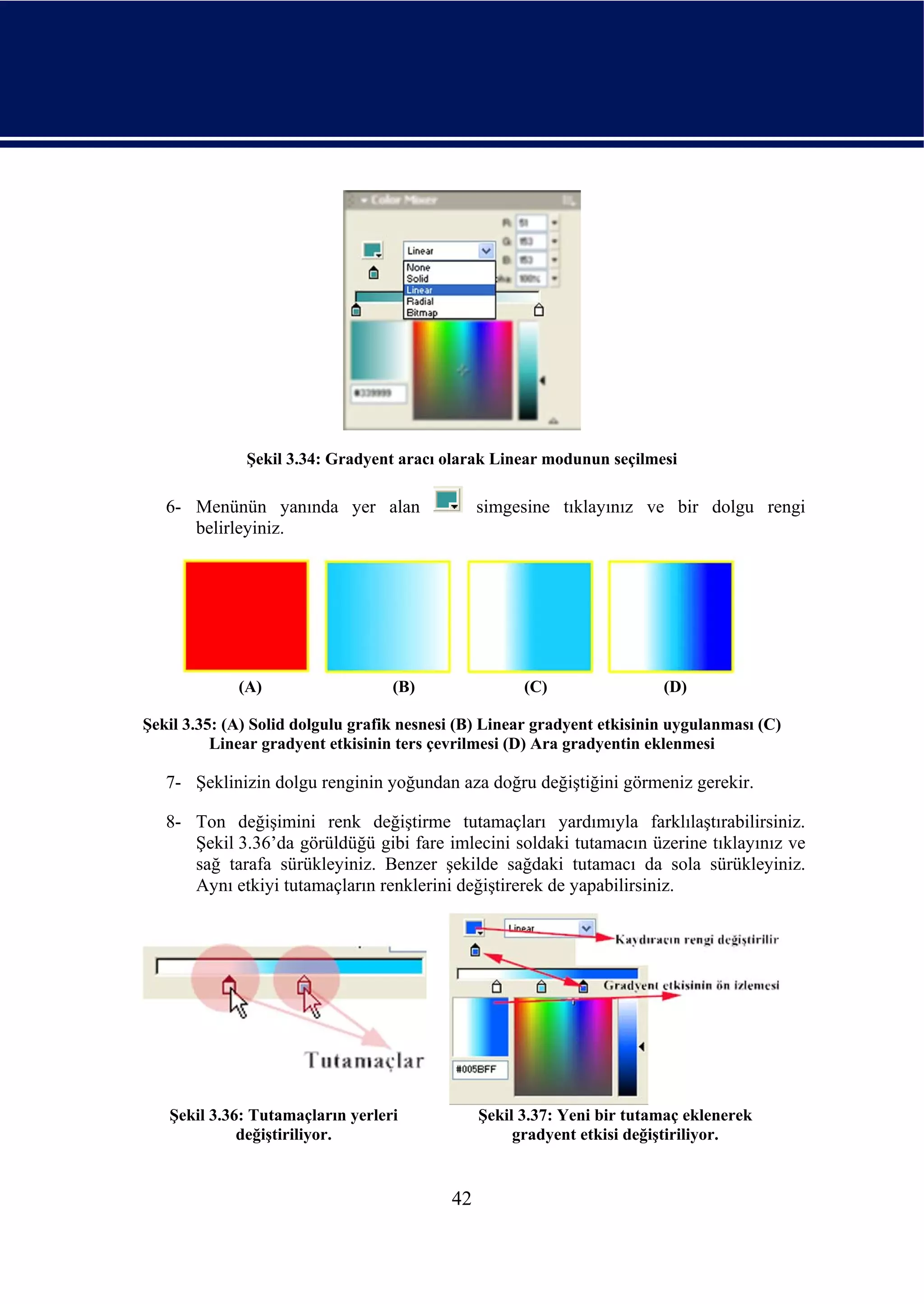 Şekil 3.34: Gradyent aracı olarak Linear modunun seçilmesi

   6- Menünün yanında yer alan                  simgesine tıklayınız ve bir dolgu rengi
      belirleyiniz.




             (A)                   (B)                (C)                (D)

Şekil 3.35: (A) Solid dolgulu grafik nesnesi (B) Linear gradyent etkisinin uygulanması (C)
          Linear gradyent etkisinin ters çevrilmesi (D) Ara gradyentin eklenmesi

   7- Şeklinizin dolgu renginin yoğundan aza doğru değiştiğini görmeniz gerekir.

   8- Ton değişimini renk değiştirme tutamaçları yardımıyla farklılaştırabilirsiniz.
      Şekil 3.36’da görüldüğü gibi fare imlecini soldaki tutamacın üzerine tıklayınız ve
      sağ tarafa sürükleyiniz. Benzer şekilde sağdaki tutamacı da sola sürükleyiniz.
      Aynı etkiyi tutamaçların renklerini değiştirerek de yapabilirsiniz.




   Şekil 3.36: Tutamaçların yerleri             Şekil 3.37: Yeni bir tutamaç eklenerek
             değiştiriliyor.                         gradyent etkisi değiştiriliyor.


                                           42
 