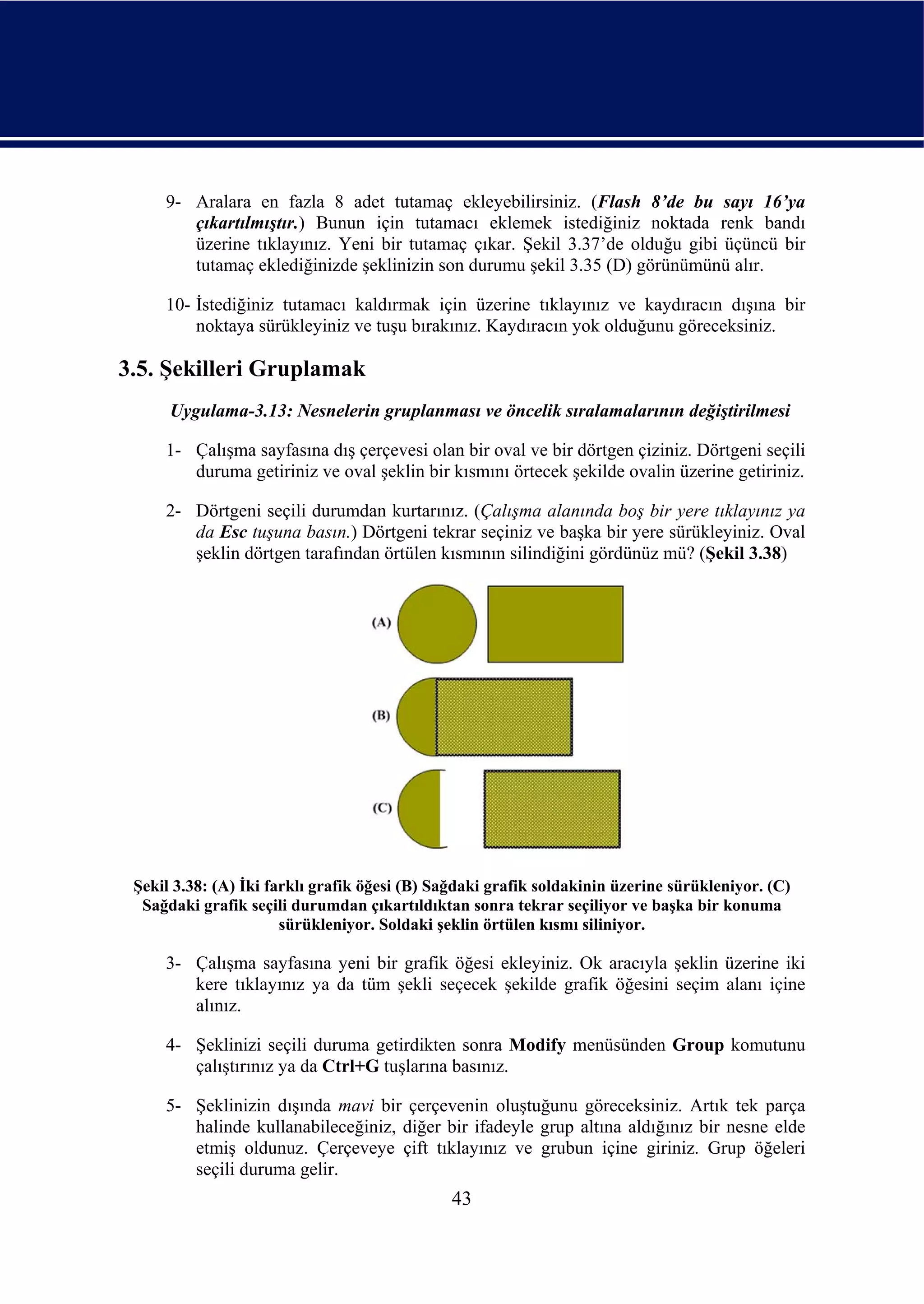 9- Aralara en fazla 8 adet tutamaç ekleyebilirsiniz. (Flash 8’de bu sayı 16’ya
        çıkartılmıştır.) Bunun için tutamacı eklemek istediğiniz noktada renk bandı
        üzerine tıklayınız. Yeni bir tutamaç çıkar. Şekil 3.37’de olduğu gibi üçüncü bir
        tutamaç eklediğinizde şeklinizin son durumu şekil 3.35 (D) görünümünü alır.

     10- İstediğiniz tutamacı kaldırmak için üzerine tıklayınız ve kaydıracın dışına bir
         noktaya sürükleyiniz ve tuşu bırakınız. Kaydıracın yok olduğunu göreceksiniz.

3.5. Şekilleri Gruplamak
      Uygulama-3.13: Nesnelerin gruplanması ve öncelik sıralamalarının değiştirilmesi

     1- Çalışma sayfasına dış çerçevesi olan bir oval ve bir dörtgen çiziniz. Dörtgeni seçili
        duruma getiriniz ve oval şeklin bir kısmını örtecek şekilde ovalin üzerine getiriniz.

     2- Dörtgeni seçili durumdan kurtarınız. (Çalışma alanında boş bir yere tıklayınız ya
        da Esc tuşuna basın.) Dörtgeni tekrar seçiniz ve başka bir yere sürükleyiniz. Oval
        şeklin dörtgen tarafından örtülen kısmının silindiğini gördünüz mü? (Şekil 3.38)




 Şekil 3.38: (A) İki farklı grafik öğesi (B) Sağdaki grafik soldakinin üzerine sürükleniyor. (C)
  Sağdaki grafik seçili durumdan çıkartıldıktan sonra tekrar seçiliyor ve başka bir konuma
                       sürükleniyor. Soldaki şeklin örtülen kısmı siliniyor.

     3- Çalışma sayfasına yeni bir grafik öğesi ekleyiniz. Ok aracıyla şeklin üzerine iki
        kere tıklayınız ya da tüm şekli seçecek şekilde grafik öğesini seçim alanı içine
        alınız.

     4- Şeklinizi seçili duruma getirdikten sonra Modify menüsünden Group komutunu
        çalıştırınız ya da Ctrl+G tuşlarına basınız.

     5- Şeklinizin dışında mavi bir çerçevenin oluştuğunu göreceksiniz. Artık tek parça
        halinde kullanabileceğiniz, diğer bir ifadeyle grup altına aldığınız bir nesne elde
        etmiş oldunuz. Çerçeveye çift tıklayınız ve grubun içine giriniz. Grup öğeleri
        seçili duruma gelir.
                                               43
 