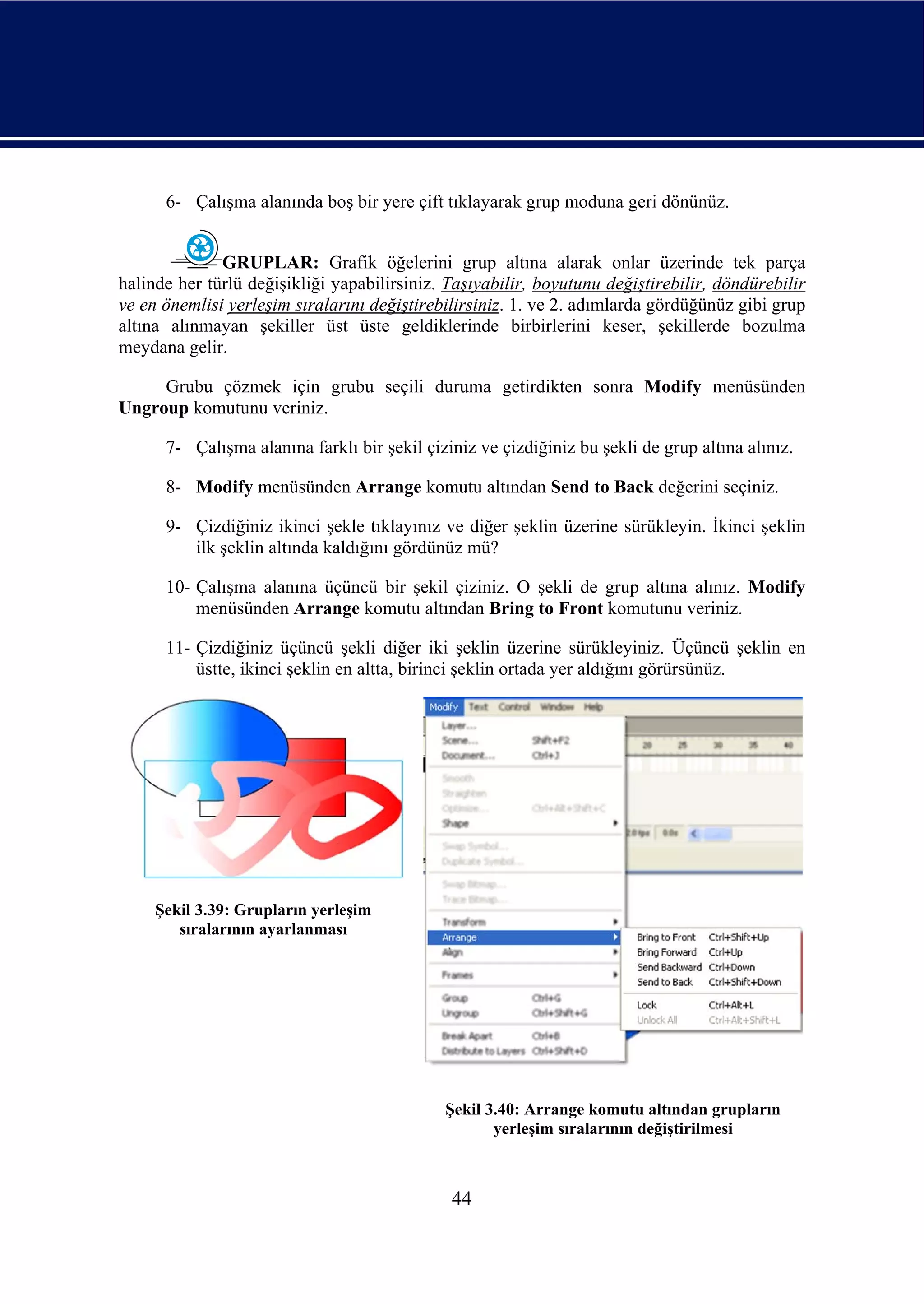 6- Çalışma alanında boş bir yere çift tıklayarak grup moduna geri dönünüz.


              GRUPLAR: Grafik öğelerini grup altına alarak onlar üzerinde tek parça
halinde her türlü değişikliği yapabilirsiniz. Taşıyabilir, boyutunu değiştirebilir, döndürebilir
ve en önemlisi yerleşim sıralarını değiştirebilirsiniz. 1. ve 2. adımlarda gördüğünüz gibi grup
altına alınmayan şekiller üst üste geldiklerinde birbirlerini keser, şekillerde bozulma
meydana gelir.

     Grubu çözmek için grubu seçili duruma getirdikten sonra Modify menüsünden
Ungroup komutunu veriniz.

      7- Çalışma alanına farklı bir şekil çiziniz ve çizdiğiniz bu şekli de grup altına alınız.

      8- Modify menüsünden Arrange komutu altından Send to Back değerini seçiniz.

      9- Çizdiğiniz ikinci şekle tıklayınız ve diğer şeklin üzerine sürükleyin. İkinci şeklin
         ilk şeklin altında kaldığını gördünüz mü?

      10- Çalışma alanına üçüncü bir şekil çiziniz. O şekli de grup altına alınız. Modify
          menüsünden Arrange komutu altından Bring to Front komutunu veriniz.

      11- Çizdiğiniz üçüncü şekli diğer iki şeklin üzerine sürükleyiniz. Üçüncü şeklin en
          üstte, ikinci şeklin en altta, birinci şeklin ortada yer aldığını görürsünüz.




     Şekil 3.39: Grupların yerleşim
        sıralarının ayarlanması




                                             Şekil 3.40: Arrange komutu altından grupların
                                                    yerleşim sıralarının değiştirilmesi



                                              44
 