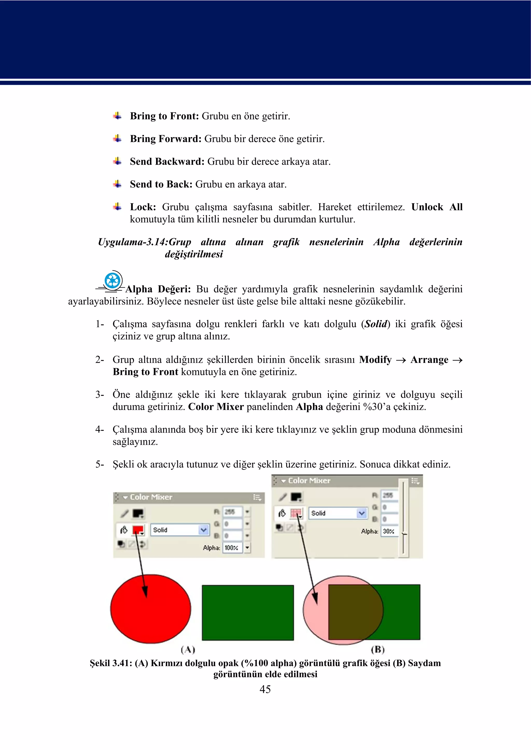 Bring to Front: Grubu en öne getirir.

             Bring Forward: Grubu bir derece öne getirir.

             Send Backward: Grubu bir derece arkaya atar.

             Send to Back: Grubu en arkaya atar.

             Lock: Grubu çalışma sayfasına sabitler. Hareket ettirilemez. Unlock All
             komutuyla tüm kilitli nesneler bu durumdan kurtulur.

      Uygulama-3.14:Grup altına alınan grafik nesnelerinin Alpha değerlerinin
                   değiştirilmesi


              Alpha Değeri: Bu değer yardımıyla grafik nesnelerinin saydamlık değerini
ayarlayabilirsiniz. Böylece nesneler üst üste gelse bile alttaki nesne gözükebilir.

     1- Çalışma sayfasına dolgu renkleri farklı ve katı dolgulu (Solid) iki grafik öğesi
        çiziniz ve grup altına alınız.

     2- Grup altına aldığınız şekillerden birinin öncelik sırasını Modify → Arrange →
        Bring to Front komutuyla en öne getiriniz.

     3- Öne aldığınız şekle iki kere tıklayarak grubun içine giriniz ve dolguyu seçili
        duruma getiriniz. Color Mixer panelinden Alpha değerini %30’a çekiniz.

     4- Çalışma alanında boş bir yere iki kere tıklayınız ve şeklin grup moduna dönmesini
        sağlayınız.

     5- Şekli ok aracıyla tutunuz ve diğer şeklin üzerine getiriniz. Sonuca dikkat ediniz.




    Şekil 3.41: (A) Kırmızı dolgulu opak (%100 alpha) görüntülü grafik öğesi (B) Saydam
                                   görüntünün elde edilmesi
                                            45
 