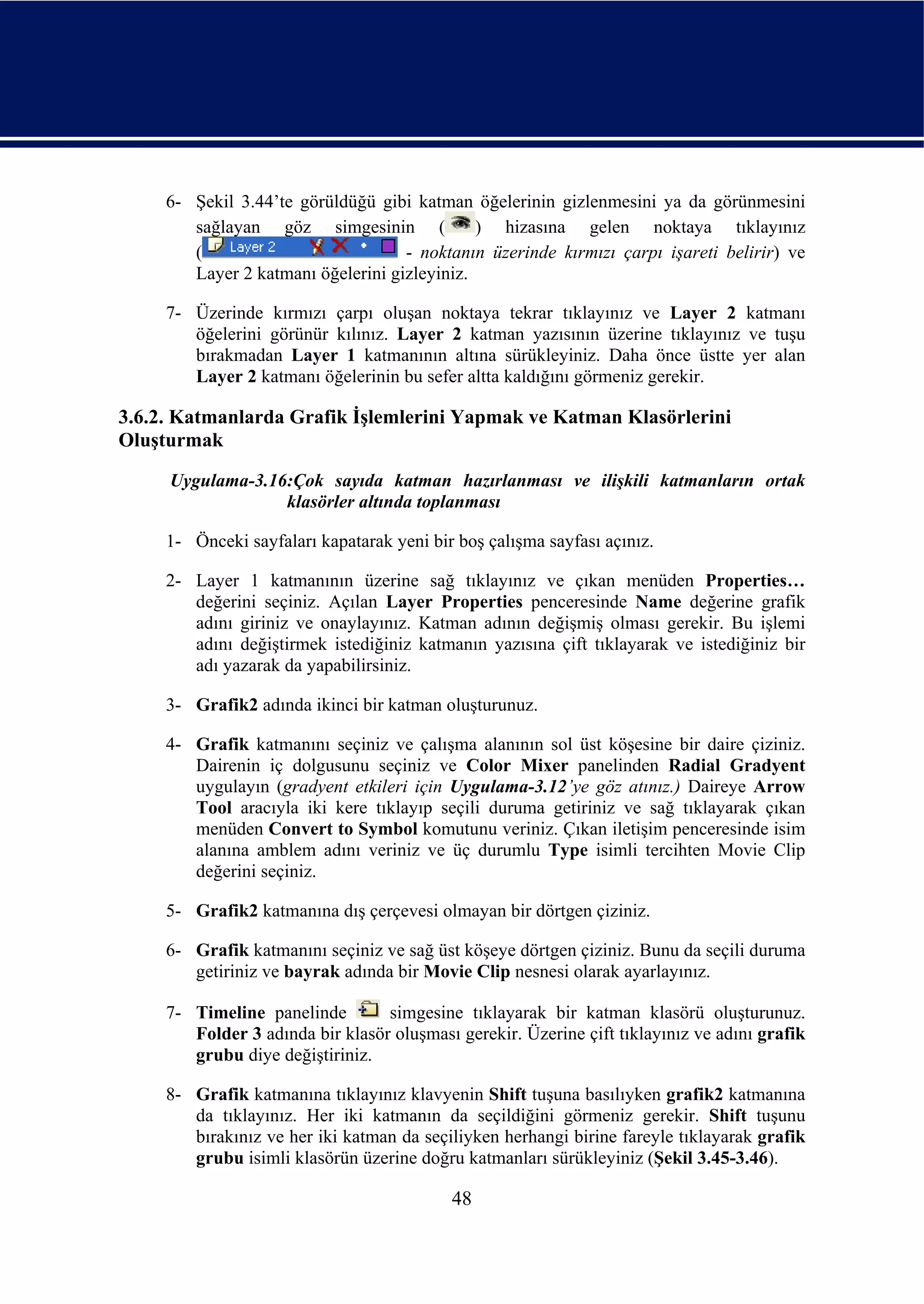 6- Şekil 3.44’te görüldüğü gibi katman öğelerinin gizlenmesini ya da görünmesini
        sağlayan göz simgesinin (             ) hizasına gelen noktaya tıklayınız
        (                           - noktanın üzerinde kırmızı çarpı işareti belirir) ve
        Layer 2 katmanı öğelerini gizleyiniz.

     7- Üzerinde kırmızı çarpı oluşan noktaya tekrar tıklayınız ve Layer 2 katmanı
        öğelerini görünür kılınız. Layer 2 katman yazısının üzerine tıklayınız ve tuşu
        bırakmadan Layer 1 katmanının altına sürükleyiniz. Daha önce üstte yer alan
        Layer 2 katmanı öğelerinin bu sefer altta kaldığını görmeniz gerekir.

3.6.2. Katmanlarda Grafik İşlemlerini Yapmak ve Katman Klasörlerini
Oluşturmak
     Uygulama-3.16:Çok sayıda katman hazırlanması ve ilişkili katmanların ortak
                  klasörler altında toplanması

     1- Önceki sayfaları kapatarak yeni bir boş çalışma sayfası açınız.

     2- Layer 1 katmanının üzerine sağ tıklayınız ve çıkan menüden Properties…
        değerini seçiniz. Açılan Layer Properties penceresinde Name değerine grafik
        adını giriniz ve onaylayınız. Katman adının değişmiş olması gerekir. Bu işlemi
        adını değiştirmek istediğiniz katmanın yazısına çift tıklayarak ve istediğiniz bir
        adı yazarak da yapabilirsiniz.

     3- Grafik2 adında ikinci bir katman oluşturunuz.

     4- Grafik katmanını seçiniz ve çalışma alanının sol üst köşesine bir daire çiziniz.
        Dairenin iç dolgusunu seçiniz ve Color Mixer panelinden Radial Gradyent
        uygulayın (gradyent etkileri için Uygulama-3.12’ye göz atınız.) Daireye Arrow
        Tool aracıyla iki kere tıklayıp seçili duruma getiriniz ve sağ tıklayarak çıkan
        menüden Convert to Symbol komutunu veriniz. Çıkan iletişim penceresinde isim
        alanına amblem adını veriniz ve üç durumlu Type isimli tercihten Movie Clip
        değerini seçiniz.

     5- Grafik2 katmanına dış çerçevesi olmayan bir dörtgen çiziniz.

     6- Grafik katmanını seçiniz ve sağ üst köşeye dörtgen çiziniz. Bunu da seçili duruma
        getiriniz ve bayrak adında bir Movie Clip nesnesi olarak ayarlayınız.

     7- Timeline panelinde        simgesine tıklayarak bir katman klasörü oluşturunuz.
        Folder 3 adında bir klasör oluşması gerekir. Üzerine çift tıklayınız ve adını grafik
        grubu diye değiştiriniz.

     8- Grafik katmanına tıklayınız klavyenin Shift tuşuna basılıyken grafik2 katmanına
        da tıklayınız. Her iki katmanın da seçildiğini görmeniz gerekir. Shift tuşunu
        bırakınız ve her iki katman da seçiliyken herhangi birine fareyle tıklayarak grafik
        grubu isimli klasörün üzerine doğru katmanları sürükleyiniz (Şekil 3.45-3.46).

                                           48
 