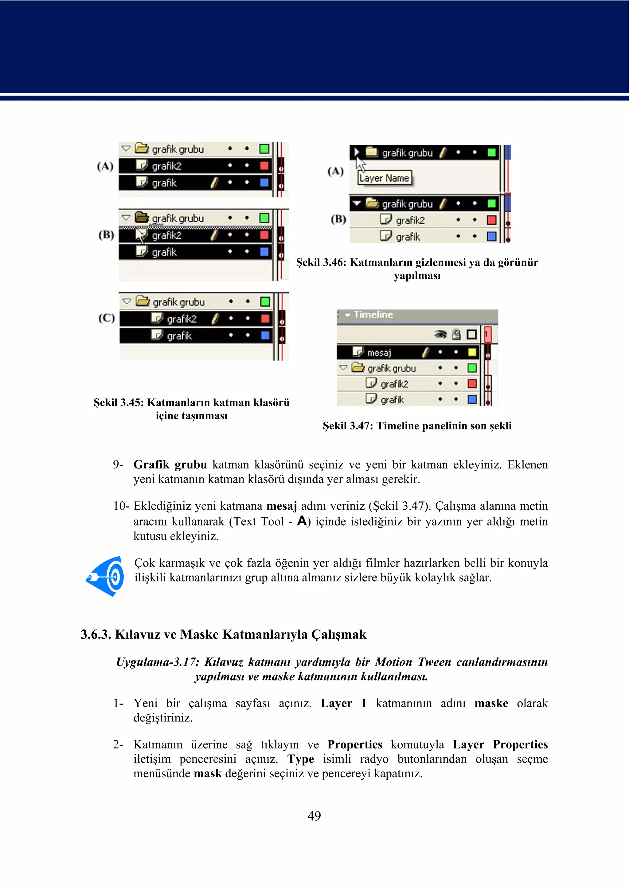 Şekil 3.46: Katmanların gizlenmesi ya da görünür
                                                              yapılması




  Şekil 3.45: Katmanların katman klasörü
               içine taşınması
                                                  Şekil 3.47: Timeline panelinin son şekli


     9- Grafik grubu katman klasörünü seçiniz ve yeni bir katman ekleyiniz. Eklenen
        yeni katmanın katman klasörü dışında yer alması gerekir.

     10- Eklediğiniz yeni katmana mesaj adını veriniz (Şekil 3.47). Çalışma alanına metin
         aracını kullanarak (Text Tool - A) içinde istediğiniz bir yazının yer aldığı metin
         kutusu ekleyiniz.

         Çok karmaşık ve çok fazla öğenin yer aldığı filmler hazırlarken belli bir konuyla
         ilişkili katmanlarınızı grup altına almanız sizlere büyük kolaylık sağlar.



3.6.3. Kılavuz ve Maske Katmanlarıyla Çalışmak
      Uygulama-3.17: Kılavuz katmanı yardımıyla bir Motion Tween canlandırmasının
                   yapılması ve maske katmanının kullanılması.

     1- Yeni bir çalışma sayfası açınız. Layer 1 katmanının adını maske olarak
        değiştiriniz.

     2- Katmanın üzerine sağ tıklayın ve Properties komutuyla Layer Properties
        iletişim penceresini açınız. Type isimli radyo butonlarından oluşan seçme
        menüsünde mask değerini seçiniz ve pencereyi kapatınız.


                                             49
 