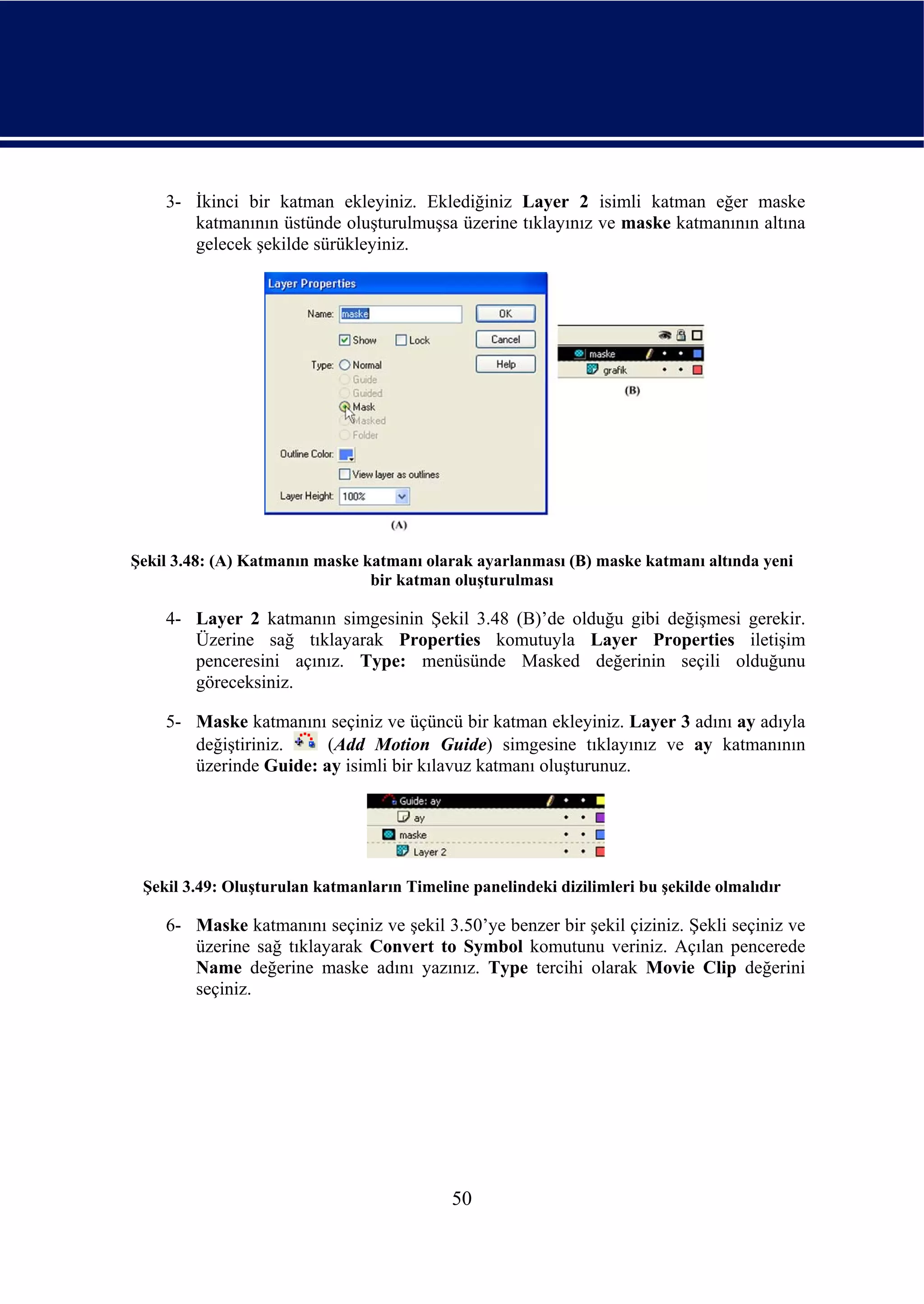3- İkinci bir katman ekleyiniz. Eklediğiniz Layer 2 isimli katman eğer maske
       katmanının üstünde oluşturulmuşsa üzerine tıklayınız ve maske katmanının altına
       gelecek şekilde sürükleyiniz.




Şekil 3.48: (A) Katmanın maske katmanı olarak ayarlanması (B) maske katmanı altında yeni
                                bir katman oluşturulması

    4- Layer 2 katmanın simgesinin Şekil 3.48 (B)’de olduğu gibi değişmesi gerekir.
       Üzerine sağ tıklayarak Properties komutuyla Layer Properties iletişim
       penceresini açınız. Type: menüsünde Masked değerinin seçili olduğunu
       göreceksiniz.

    5- Maske katmanını seçiniz ve üçüncü bir katman ekleyiniz. Layer 3 adını ay adıyla
       değiştiriniz.    (Add Motion Guide) simgesine tıklayınız ve ay katmanının
       üzerinde Guide: ay isimli bir kılavuz katmanı oluşturunuz.




 Şekil 3.49: Oluşturulan katmanların Timeline panelindeki dizilimleri bu şekilde olmalıdır

    6- Maske katmanını seçiniz ve şekil 3.50’ye benzer bir şekil çiziniz. Şekli seçiniz ve
       üzerine sağ tıklayarak Convert to Symbol komutunu veriniz. Açılan pencerede
       Name değerine maske adını yazınız. Type tercihi olarak Movie Clip değerini
       seçiniz.




                                            50
 