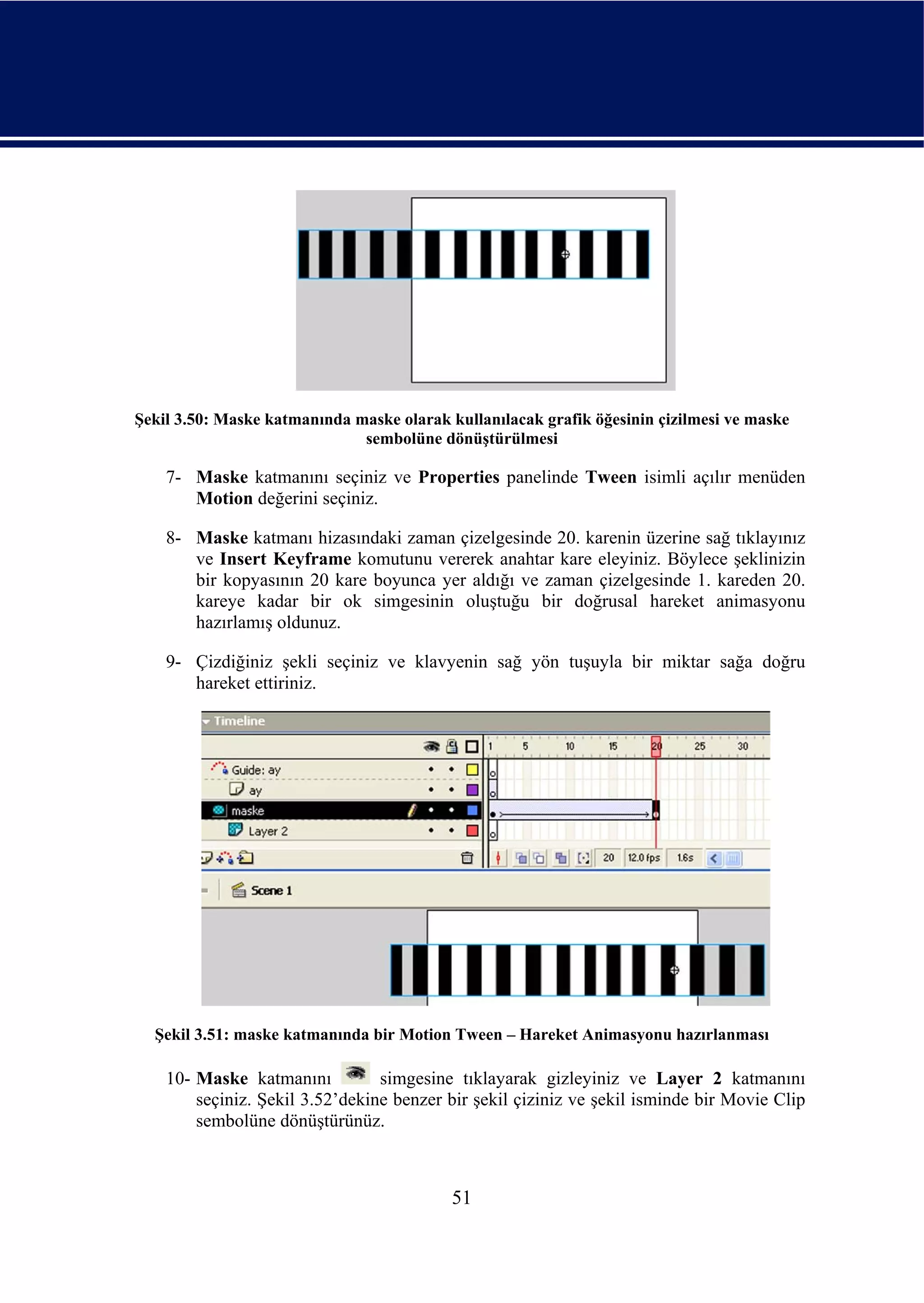 Şekil 3.50: Maske katmanında maske olarak kullanılacak grafik öğesinin çizilmesi ve maske
                              sembolüne dönüştürülmesi

    7- Maske katmanını seçiniz ve Properties panelinde Tween isimli açılır menüden
       Motion değerini seçiniz.

    8- Maske katmanı hizasındaki zaman çizelgesinde 20. karenin üzerine sağ tıklayınız
       ve Insert Keyframe komutunu vererek anahtar kare eleyiniz. Böylece şeklinizin
       bir kopyasının 20 kare boyunca yer aldığı ve zaman çizelgesinde 1. kareden 20.
       kareye kadar bir ok simgesinin oluştuğu bir doğrusal hareket animasyonu
       hazırlamış oldunuz.

    9- Çizdiğiniz şekli seçiniz ve klavyenin sağ yön tuşuyla bir miktar sağa doğru
       hareket ettiriniz.




  Şekil 3.51: maske katmanında bir Motion Tween – Hareket Animasyonu hazırlanması

    10- Maske katmanını          simgesine tıklayarak gizleyiniz ve Layer 2 katmanını
        seçiniz. Şekil 3.52’dekine benzer bir şekil çiziniz ve şekil isminde bir Movie Clip
        sembolüne dönüştürünüz.



                                           51
 