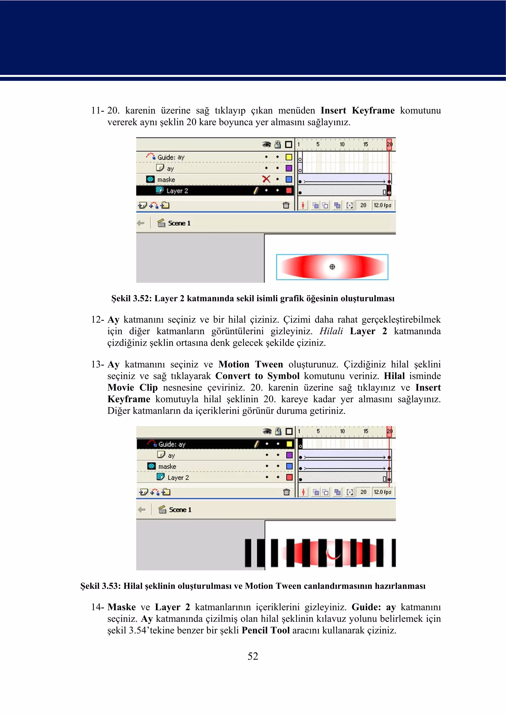 11- 20. karenin üzerine sağ tıklayıp çıkan menüden Insert Keyframe komutunu
      vererek aynı şeklin 20 kare boyunca yer almasını sağlayınız.




       Şekil 3.52: Layer 2 katmanında sekil isimli grafik öğesinin oluşturulması

  12- Ay katmanını seçiniz ve bir hilal çiziniz. Çizimi daha rahat gerçekleştirebilmek
      için diğer katmanların görüntülerini gizleyiniz. Hilali Layer 2 katmanında
      çizdiğiniz şeklin ortasına denk gelecek şekilde çiziniz.

  13- Ay katmanını seçiniz ve Motion Tween oluşturunuz. Çizdiğiniz hilal şeklini
      seçiniz ve sağ tıklayarak Convert to Symbol komutunu veriniz. Hilal isminde
      Movie Clip nesnesine çeviriniz. 20. karenin üzerine sağ tıklayınız ve Insert
      Keyframe komutuyla hilal şeklinin 20. kareye kadar yer almasını sağlayınız.
      Diğer katmanların da içeriklerini görünür duruma getiriniz.




Şekil 3.53: Hilal şeklinin oluşturulması ve Motion Tween canlandırmasının hazırlanması

  14- Maske ve Layer 2 katmanlarının içeriklerini gizleyiniz. Guide: ay katmanını
      seçiniz. Ay katmanında çizilmiş olan hilal şeklinin kılavuz yolunu belirlemek için
      şekil 3.54’tekine benzer bir şekli Pencil Tool aracını kullanarak çiziniz.

                                          52
 