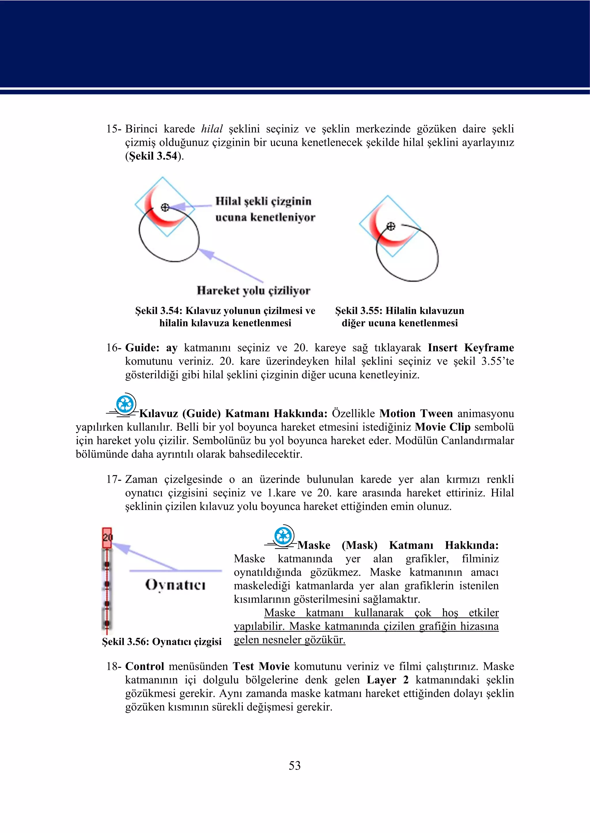 15- Birinci karede hilal şeklini seçiniz ve şeklin merkezinde gözüken daire şekli
          çizmiş olduğunuz çizginin bir ucuna kenetlenecek şekilde hilal şeklini ayarlayınız
          (Şekil 3.54).




            Şekil 3.54: Kılavuz yolunun çizilmesi ve     Şekil 3.55: Hilalin kılavuzun
                  hilalin kılavuza kenetlenmesi           diğer ucuna kenetlenmesi

      16- Guide: ay katmanını seçiniz ve 20. kareye sağ tıklayarak Insert Keyframe
          komutunu veriniz. 20. kare üzerindeyken hilal şeklini seçiniz ve şekil 3.55’te
          gösterildiği gibi hilal şeklini çizginin diğer ucuna kenetleyiniz.


              Kılavuz (Guide) Katmanı Hakkında: Özellikle Motion Tween animasyonu
yapılırken kullanılır. Belli bir yol boyunca hareket etmesini istediğiniz Movie Clip sembolü
için hareket yolu çizilir. Sembolünüz bu yol boyunca hareket eder. Modülün Canlandırmalar
bölümünde daha ayrıntılı olarak bahsedilecektir.

      17- Zaman çizelgesinde o an üzerinde bulunulan karede yer alan kırmızı renkli
          oynatıcı çizgisini seçiniz ve 1.kare ve 20. kare arasında hareket ettiriniz. Hilal
          şeklinin çizilen kılavuz yolu boyunca hareket ettiğinden emin olunuz.


                                                  Maske (Mask) Katmanı Hakkında:
                                    Maske katmanında yer alan grafikler, filminiz
                                    oynatıldığında gözükmez. Maske katmanının amacı
                                    maskelediği katmanlarda yer alan grafiklerin istenilen
                                    kısımlarının gösterilmesini sağlamaktır.
                                          Maske katmanı kullanarak çok hoş etkiler
                                    yapılabilir. Maske katmanında çizilen grafiğin hizasına
     Şekil 3.56: Oynatıcı çizgisi   gelen nesneler gözükür.

      18- Control menüsünden Test Movie komutunu veriniz ve filmi çalıştırınız. Maske
          katmanının içi dolgulu bölgelerine denk gelen Layer 2 katmanındaki şeklin
          gözükmesi gerekir. Aynı zamanda maske katmanı hareket ettiğinden dolayı şeklin
          gözüken kısmının sürekli değişmesi gerekir.




                                               53
 