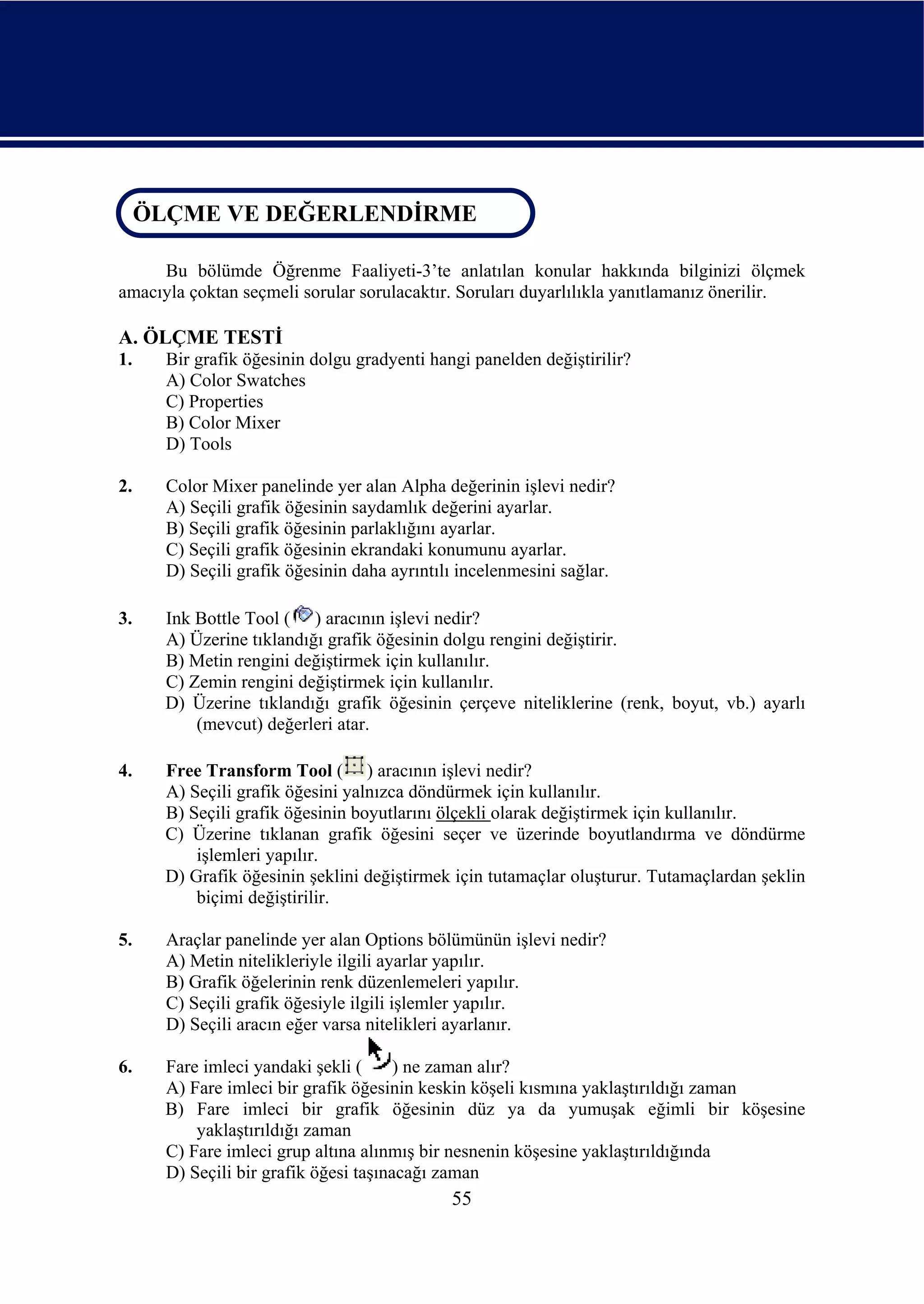 ÖLÇME VE DEĞERLENDİRME
 ÖLÇME VE DEĞERLENDİRME

     Bu bölümde Öğrenme Faaliyeti-3’te anlatılan konular hakkında bilginizi ölçmek
amacıyla çoktan seçmeli sorular sorulacaktır. Soruları duyarlılıkla yanıtlamanız önerilir.

A. ÖLÇME TESTİ
1.    Bir grafik öğesinin dolgu gradyenti hangi panelden değiştirilir?
      A) Color Swatches
      C) Properties
      B) Color Mixer
      D) Tools

2.    Color Mixer panelinde yer alan Alpha değerinin işlevi nedir?
      A) Seçili grafik öğesinin saydamlık değerini ayarlar.
      B) Seçili grafik öğesinin parlaklığını ayarlar.
      C) Seçili grafik öğesinin ekrandaki konumunu ayarlar.
      D) Seçili grafik öğesinin daha ayrıntılı incelenmesini sağlar.

3.    Ink Bottle Tool ( ) aracının işlevi nedir?
      A) Üzerine tıklandığı grafik öğesinin dolgu rengini değiştirir.
      B) Metin rengini değiştirmek için kullanılır.
      C) Zemin rengini değiştirmek için kullanılır.
      D) Üzerine tıklandığı grafik öğesinin çerçeve niteliklerine (renk, boyut, vb.) ayarlı
          (mevcut) değerleri atar.

4.    Free Transform Tool ( ) aracının işlevi nedir?
      A) Seçili grafik öğesini yalnızca döndürmek için kullanılır.
      B) Seçili grafik öğesinin boyutlarını ölçekli olarak değiştirmek için kullanılır.
      C) Üzerine tıklanan grafik öğesini seçer ve üzerinde boyutlandırma ve döndürme
          işlemleri yapılır.
      D) Grafik öğesinin şeklini değiştirmek için tutamaçlar oluşturur. Tutamaçlardan şeklin
          biçimi değiştirilir.

5.    Araçlar panelinde yer alan Options bölümünün işlevi nedir?
      A) Metin nitelikleriyle ilgili ayarlar yapılır.
      B) Grafik öğelerinin renk düzenlemeleri yapılır.
      C) Seçili grafik öğesiyle ilgili işlemler yapılır.
      D) Seçili aracın eğer varsa nitelikleri ayarlanır.

6.    Fare imleci yandaki şekli (      ) ne zaman alır?
      A) Fare imleci bir grafik öğesinin keskin köşeli kısmına yaklaştırıldığı zaman
      B) Fare imleci bir grafik öğesinin düz ya da yumuşak eğimli bir köşesine
          yaklaştırıldığı zaman
      C) Fare imleci grup altına alınmış bir nesnenin köşesine yaklaştırıldığında
      D) Seçili bir grafik öğesi taşınacağı zaman
                                             55
 