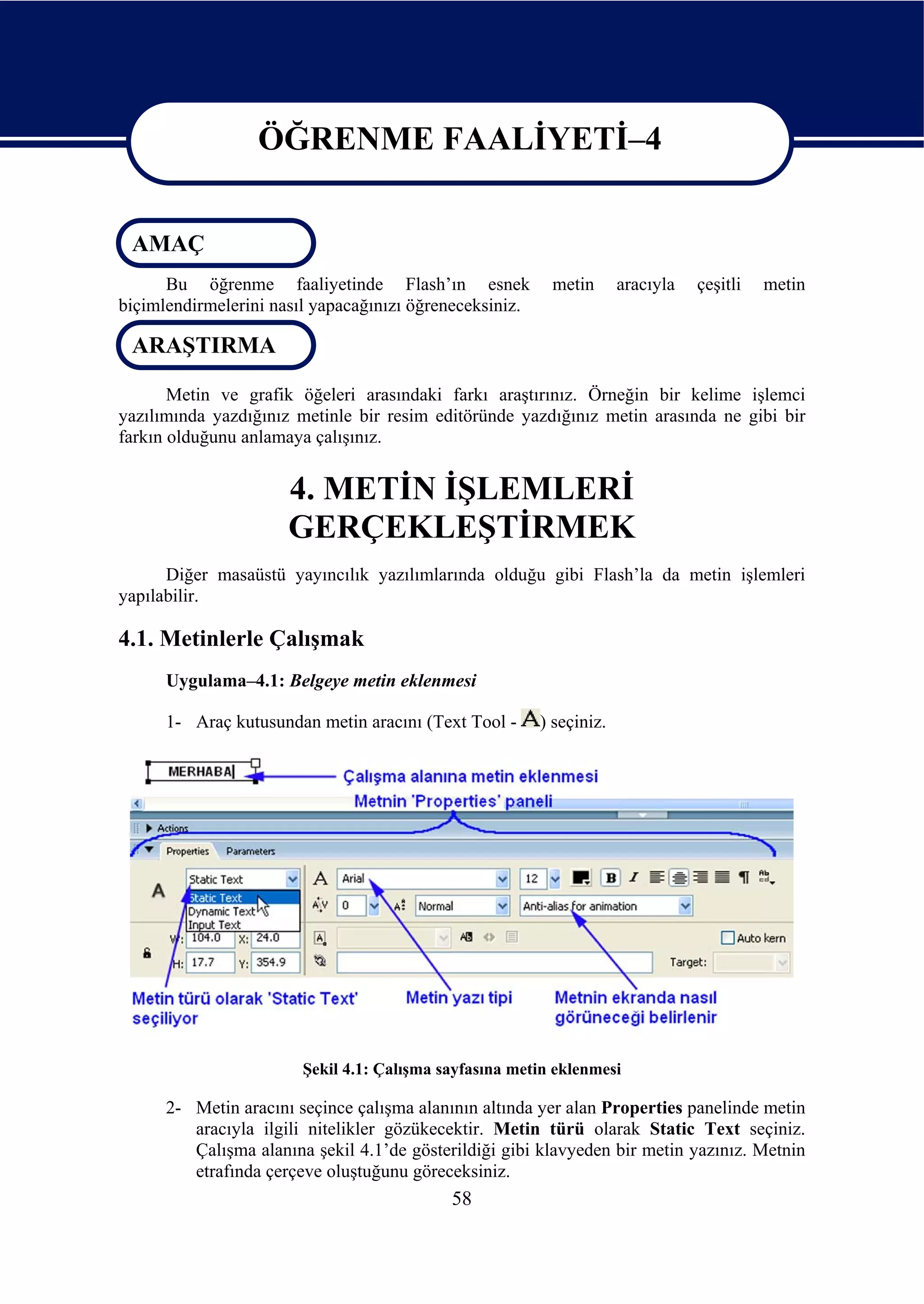 ÖĞRENME FAALİYETİ–4

                  ÖĞRENME FAALİYETİ–4
 AMAÇ
      Bu öğrenme faaliyetinde Flash’ın esnek              metin       aracıyla   çeşitli   metin
biçimlendirmelerini nasıl yapacağınızı öğreneceksiniz.

 ARAŞTIRMA

       Metin ve grafik öğeleri arasındaki farkı araştırınız. Örneğin bir kelime işlemci
yazılımında yazdığınız metinle bir resim editöründe yazdığınız metin arasında ne gibi bir
farkın olduğunu anlamaya çalışınız.


                      4. METİN İŞLEMLERİ
                      GERÇEKLEŞTİRMEK
      Diğer masaüstü yayıncılık yazılımlarında olduğu gibi Flash’la da metin işlemleri
yapılabilir.

4.1. Metinlerle Çalışmak
      Uygulama–4.1: Belgeye metin eklenmesi

      1- Araç kutusundan metin aracını (Text Tool -      ) seçiniz.




                        Şekil 4.1: Çalışma sayfasına metin eklenmesi

      2- Metin aracını seçince çalışma alanının altında yer alan Properties panelinde metin
         aracıyla ilgili nitelikler gözükecektir. Metin türü olarak Static Text seçiniz.
         Çalışma alanına şekil 4.1’de gösterildiği gibi klavyeden bir metin yazınız. Metnin
         etrafında çerçeve oluştuğunu göreceksiniz.
                                            58
 