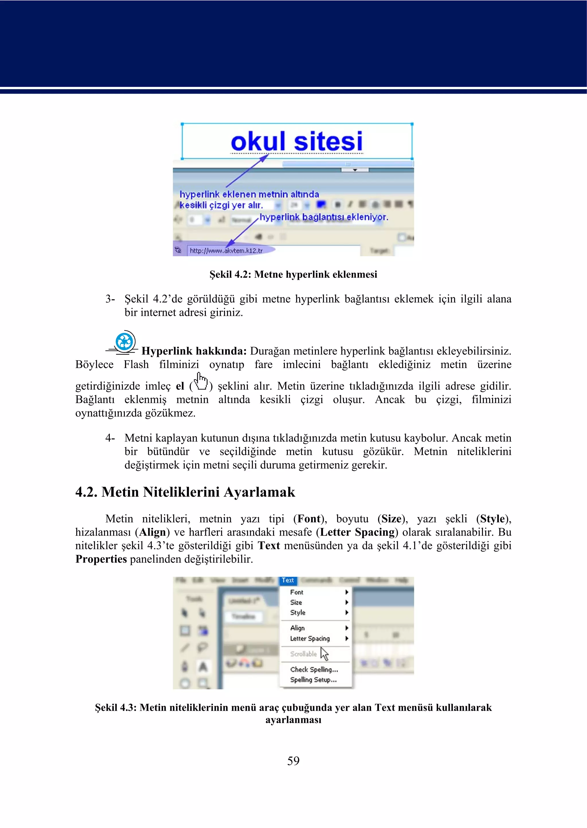 Şekil 4.2: Metne hyperlink eklenmesi

      3- Şekil 4.2’de görüldüğü gibi metne hyperlink bağlantısı eklemek için ilgili alana
         bir internet adresi giriniz.


            Hyperlink hakkında: Durağan metinlere hyperlink bağlantısı ekleyebilirsiniz.
Böylece Flash filminizi oynatıp fare imlecini bağlantı eklediğiniz metin üzerine
getirdiğinizde imleç el ( ) şeklini alır. Metin üzerine tıkladığınızda ilgili adrese gidilir.
Bağlantı eklenmiş metnin altında kesikli çizgi oluşur. Ancak bu çizgi, filminizi
oynattığınızda gözükmez.

      4- Metni kaplayan kutunun dışına tıkladığınızda metin kutusu kaybolur. Ancak metin
         bir bütündür ve seçildiğinde metin kutusu gözükür. Metnin niteliklerini
         değiştirmek için metni seçili duruma getirmeniz gerekir.

4.2. Metin Niteliklerini Ayarlamak
       Metin nitelikleri, metnin yazı tipi (Font), boyutu (Size), yazı şekli (Style),
hizalanması (Align) ve harfleri arasındaki mesafe (Letter Spacing) olarak sıralanabilir. Bu
nitelikler şekil 4.3’te gösterildiği gibi Text menüsünden ya da şekil 4.1’de gösterildiği gibi
Properties panelinden değiştirilebilir.




    Şekil 4.3: Metin niteliklerinin menü araç çubuğunda yer alan Text menüsü kullanılarak
                                          ayarlanması


                                             59
 