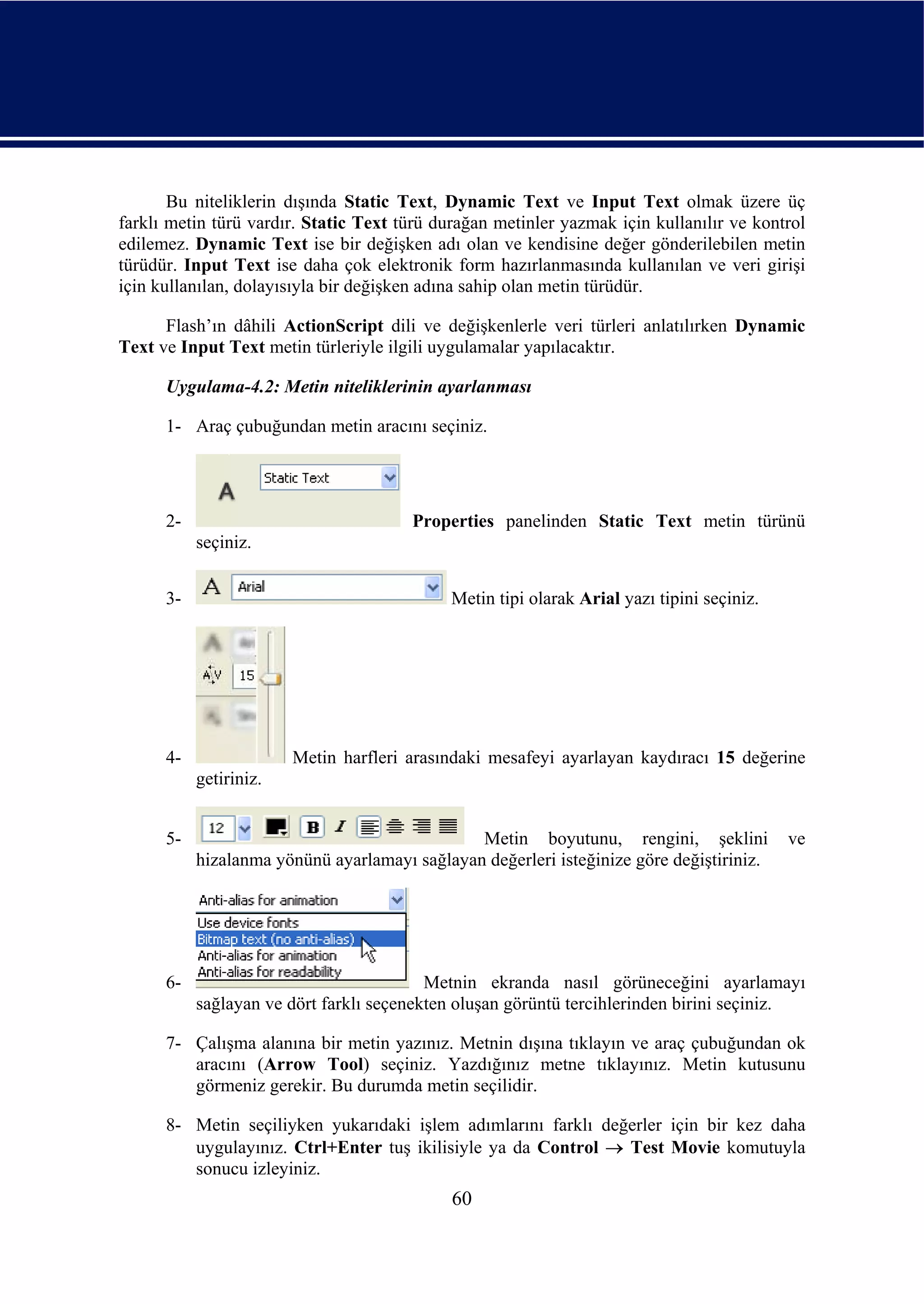 Bu niteliklerin dışında Static Text, Dynamic Text ve Input Text olmak üzere üç
farklı metin türü vardır. Static Text türü durağan metinler yazmak için kullanılır ve kontrol
edilemez. Dynamic Text ise bir değişken adı olan ve kendisine değer gönderilebilen metin
türüdür. Input Text ise daha çok elektronik form hazırlanmasında kullanılan ve veri girişi
için kullanılan, dolayısıyla bir değişken adına sahip olan metin türüdür.

      Flash’ın dâhili ActionScript dili ve değişkenlerle veri türleri anlatılırken Dynamic
Text ve Input Text metin türleriyle ilgili uygulamalar yapılacaktır.

      Uygulama-4.2: Metin niteliklerinin ayarlanması

      1- Araç çubuğundan metin aracını seçiniz.




      2-                               Properties panelinden Static Text metin türünü
           seçiniz.


      3-                                     Metin tipi olarak Arial yazı tipini seçiniz.




      4-                Metin harfleri arasındaki mesafeyi ayarlayan kaydıracı 15 değerine
           getiriniz.


      5-                                       Metin boyutunu, rengini, şeklini             ve
           hizalanma yönünü ayarlamayı sağlayan değerleri isteğinize göre değiştiriniz.




      6-                                  Metnin ekranda nasıl görüneceğini ayarlamayı
           sağlayan ve dört farklı seçenekten oluşan görüntü tercihlerinden birini seçiniz.

      7- Çalışma alanına bir metin yazınız. Metnin dışına tıklayın ve araç çubuğundan ok
         aracını (Arrow Tool) seçiniz. Yazdığınız metne tıklayınız. Metin kutusunu
         görmeniz gerekir. Bu durumda metin seçilidir.

      8- Metin seçiliyken yukarıdaki işlem adımlarını farklı değerler için bir kez daha
         uygulayınız. Ctrl+Enter tuş ikilisiyle ya da Control → Test Movie komutuyla
         sonucu izleyiniz.
                                             60
 