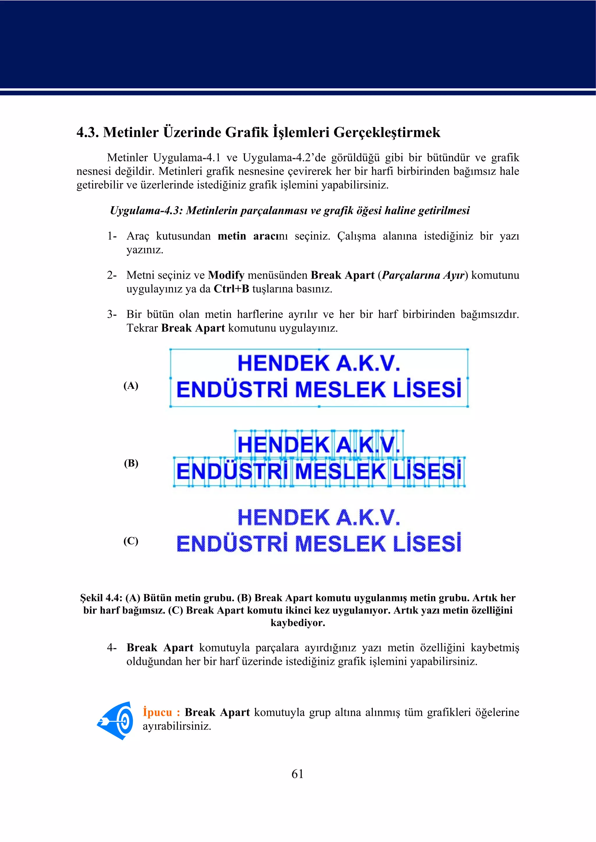 4.3. Metinler Üzerinde Grafik İşlemleri Gerçekleştirmek
       Metinler Uygulama-4.1 ve Uygulama-4.2’de görüldüğü gibi bir bütündür ve grafik
nesnesi değildir. Metinleri grafik nesnesine çevirerek her bir harfi birbirinden bağımsız hale
getirebilir ve üzerlerinde istediğiniz grafik işlemini yapabilirsiniz.

       Uygulama-4.3: Metinlerin parçalanması ve grafik öğesi haline getirilmesi

      1- Araç kutusundan metin aracını seçiniz. Çalışma alanına istediğiniz bir yazı
         yazınız.

      2- Metni seçiniz ve Modify menüsünden Break Apart (Parçalarına Ayır) komutunu
         uygulayınız ya da Ctrl+B tuşlarına basınız.

      3- Bir bütün olan metin harflerine ayrılır ve her bir harf birbirinden bağımsızdır.
         Tekrar Break Apart komutunu uygulayınız.



         (A)




          (B)




         (C)




Şekil 4.4: (A) Bütün metin grubu. (B) Break Apart komutu uygulanmış metin grubu. Artık her
 bir harf bağımsız. (C) Break Apart komutu ikinci kez uygulanıyor. Artık yazı metin özelliğini
                                         kaybediyor.

      4- Break Apart komutuyla parçalara ayırdığınız yazı metin özelliğini kaybetmiş
         olduğundan her bir harf üzerinde istediğiniz grafik işlemini yapabilirsiniz.



                İpucu : Break Apart komutuyla grup altına alınmış tüm grafikleri öğelerine
                ayırabilirsiniz.



                                             61
 
