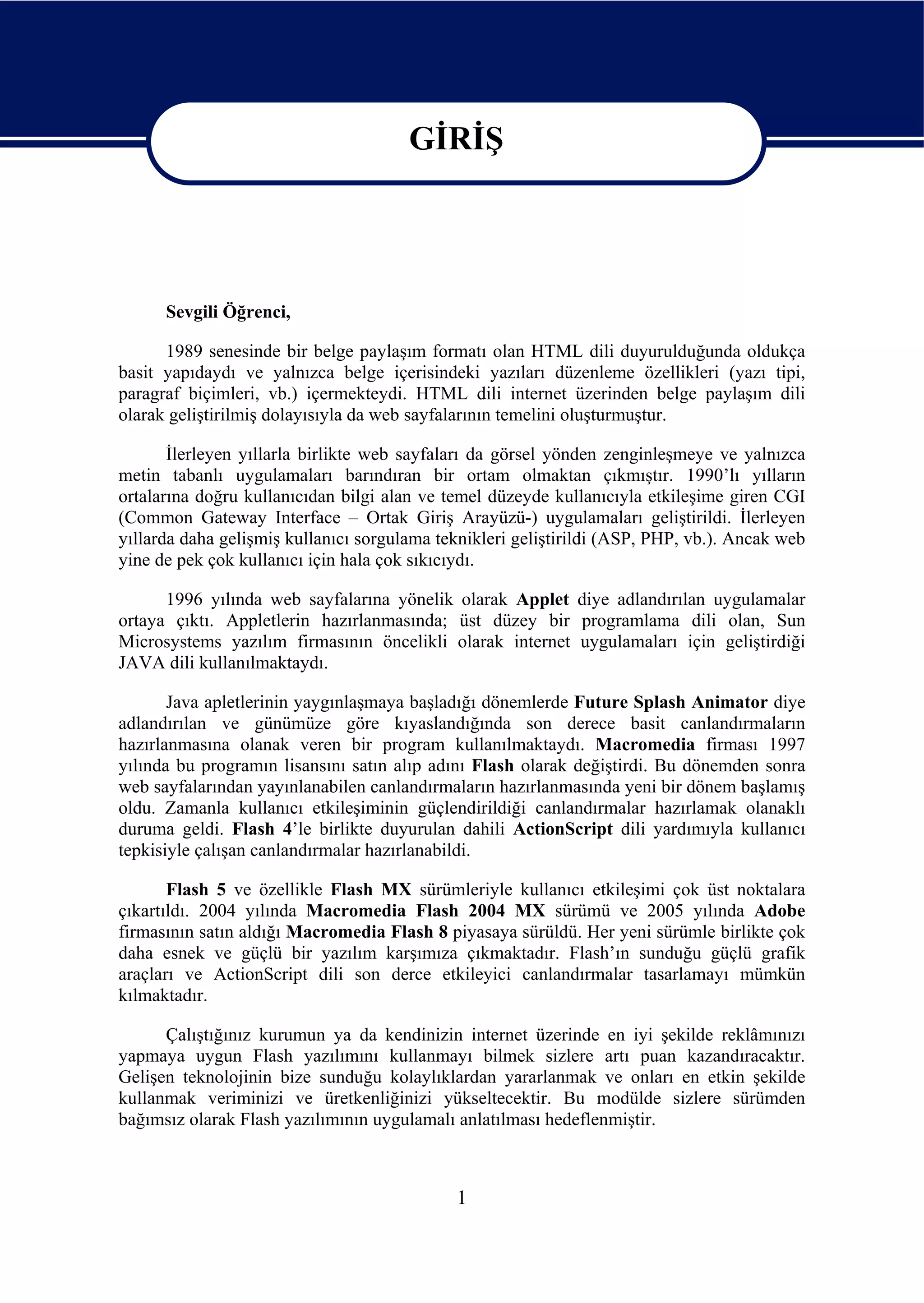 GİRİŞ

                                        GİRİŞ

      Sevgili Öğrenci,

      1989 senesinde bir belge paylaşım formatı olan HTML dili duyurulduğunda oldukça
basit yapıdaydı ve yalnızca belge içerisindeki yazıları düzenleme özellikleri (yazı tipi,
paragraf biçimleri, vb.) içermekteydi. HTML dili internet üzerinden belge paylaşım dili
olarak geliştirilmiş dolayısıyla da web sayfalarının temelini oluşturmuştur.

       İlerleyen yıllarla birlikte web sayfaları da görsel yönden zenginleşmeye ve yalnızca
metin tabanlı uygulamaları barındıran bir ortam olmaktan çıkmıştır. 1990’lı yılların
ortalarına doğru kullanıcıdan bilgi alan ve temel düzeyde kullanıcıyla etkileşime giren CGI
(Common Gateway Interface – Ortak Giriş Arayüzü-) uygulamaları geliştirildi. İlerleyen
yıllarda daha gelişmiş kullanıcı sorgulama teknikleri geliştirildi (ASP, PHP, vb.). Ancak web
yine de pek çok kullanıcı için hala çok sıkıcıydı.

      1996 yılında web sayfalarına yönelik olarak Applet diye adlandırılan uygulamalar
ortaya çıktı. Appletlerin hazırlanmasında; üst düzey bir programlama dili olan, Sun
Microsystems yazılım firmasının öncelikli olarak internet uygulamaları için geliştirdiği
JAVA dili kullanılmaktaydı.

       Java apletlerinin yaygınlaşmaya başladığı dönemlerde Future Splash Animator diye
adlandırılan ve günümüze göre kıyaslandığında son derece basit canlandırmaların
hazırlanmasına olanak veren bir program kullanılmaktaydı. Macromedia firması 1997
yılında bu programın lisansını satın alıp adını Flash olarak değiştirdi. Bu dönemden sonra
web sayfalarından yayınlanabilen canlandırmaların hazırlanmasında yeni bir dönem başlamış
oldu. Zamanla kullanıcı etkileşiminin güçlendirildiği canlandırmalar hazırlamak olanaklı
duruma geldi. Flash 4’le birlikte duyurulan dahili ActionScript dili yardımıyla kullanıcı
tepkisiyle çalışan canlandırmalar hazırlanabildi.

       Flash 5 ve özellikle Flash MX sürümleriyle kullanıcı etkileşimi çok üst noktalara
çıkartıldı. 2004 yılında Macromedia Flash 2004 MX sürümü ve 2005 yılında Adobe
firmasının satın aldığı Macromedia Flash 8 piyasaya sürüldü. Her yeni sürümle birlikte çok
daha esnek ve güçlü bir yazılım karşımıza çıkmaktadır. Flash’ın sunduğu güçlü grafik
araçları ve ActionScript dili son derce etkileyici canlandırmalar tasarlamayı mümkün
kılmaktadır.

      Çalıştığınız kurumun ya da kendinizin internet üzerinde en iyi şekilde reklâmınızı
yapmaya uygun Flash yazılımını kullanmayı bilmek sizlere artı puan kazandıracaktır.
Gelişen teknolojinin bize sunduğu kolaylıklardan yararlanmak ve onları en etkin şekilde
kullanmak veriminizi ve üretkenliğinizi yükseltecektir. Bu modülde sizlere sürümden
bağımsız olarak Flash yazılımının uygulamalı anlatılması hedeflenmiştir.



                                             1
 
