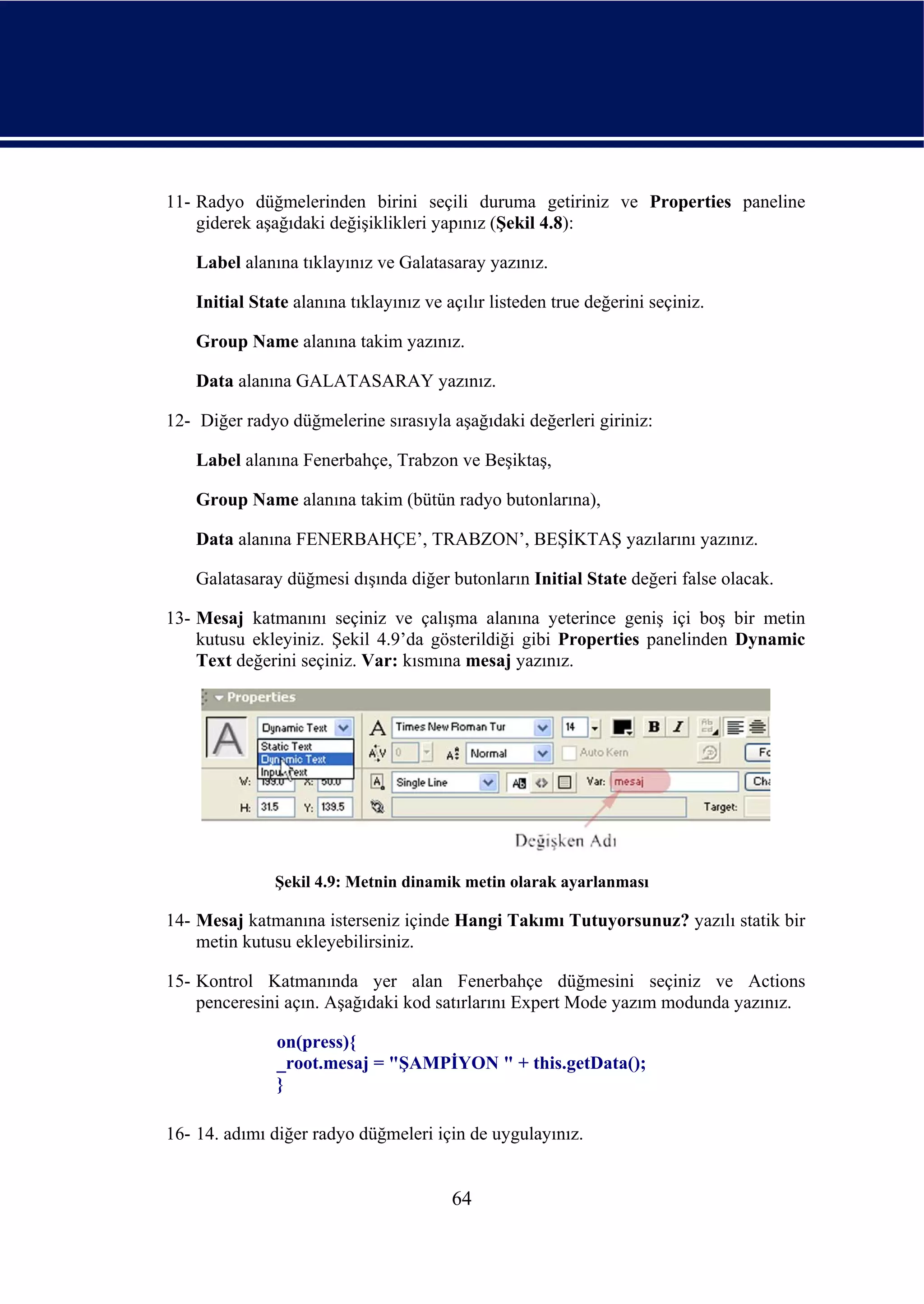 11- Radyo düğmelerinden birini seçili duruma getiriniz ve Properties paneline
    giderek aşağıdaki değişiklikleri yapınız (Şekil 4.8):

    Label alanına tıklayınız ve Galatasaray yazınız.

    Initial State alanına tıklayınız ve açılır listeden true değerini seçiniz.

    Group Name alanına takim yazınız.

    Data alanına GALATASARAY yazınız.

12- Diğer radyo düğmelerine sırasıyla aşağıdaki değerleri giriniz:

    Label alanına Fenerbahçe, Trabzon ve Beşiktaş,

    Group Name alanına takim (bütün radyo butonlarına),

    Data alanına FENERBAHÇE’, TRABZON’, BEŞİKTAŞ yazılarını yazınız.

    Galatasaray düğmesi dışında diğer butonların Initial State değeri false olacak.

13- Mesaj katmanını seçiniz ve çalışma alanına yeterince geniş içi boş bir metin
    kutusu ekleyiniz. Şekil 4.9’da gösterildiği gibi Properties panelinden Dynamic
    Text değerini seçiniz. Var: kısmına mesaj yazınız.




               Şekil 4.9: Metnin dinamik metin olarak ayarlanması

14- Mesaj katmanına isterseniz içinde Hangi Takımı Tutuyorsunuz? yazılı statik bir
    metin kutusu ekleyebilirsiniz.

15- Kontrol Katmanında yer alan Fenerbahçe düğmesini seçiniz ve Actions
    penceresini açın. Aşağıdaki kod satırlarını Expert Mode yazım modunda yazınız.

               on(press){
               _root.mesaj = "ŞAMPİYON " + this.getData();
               }

16- 14. adımı diğer radyo düğmeleri için de uygulayınız.


                                         64
 