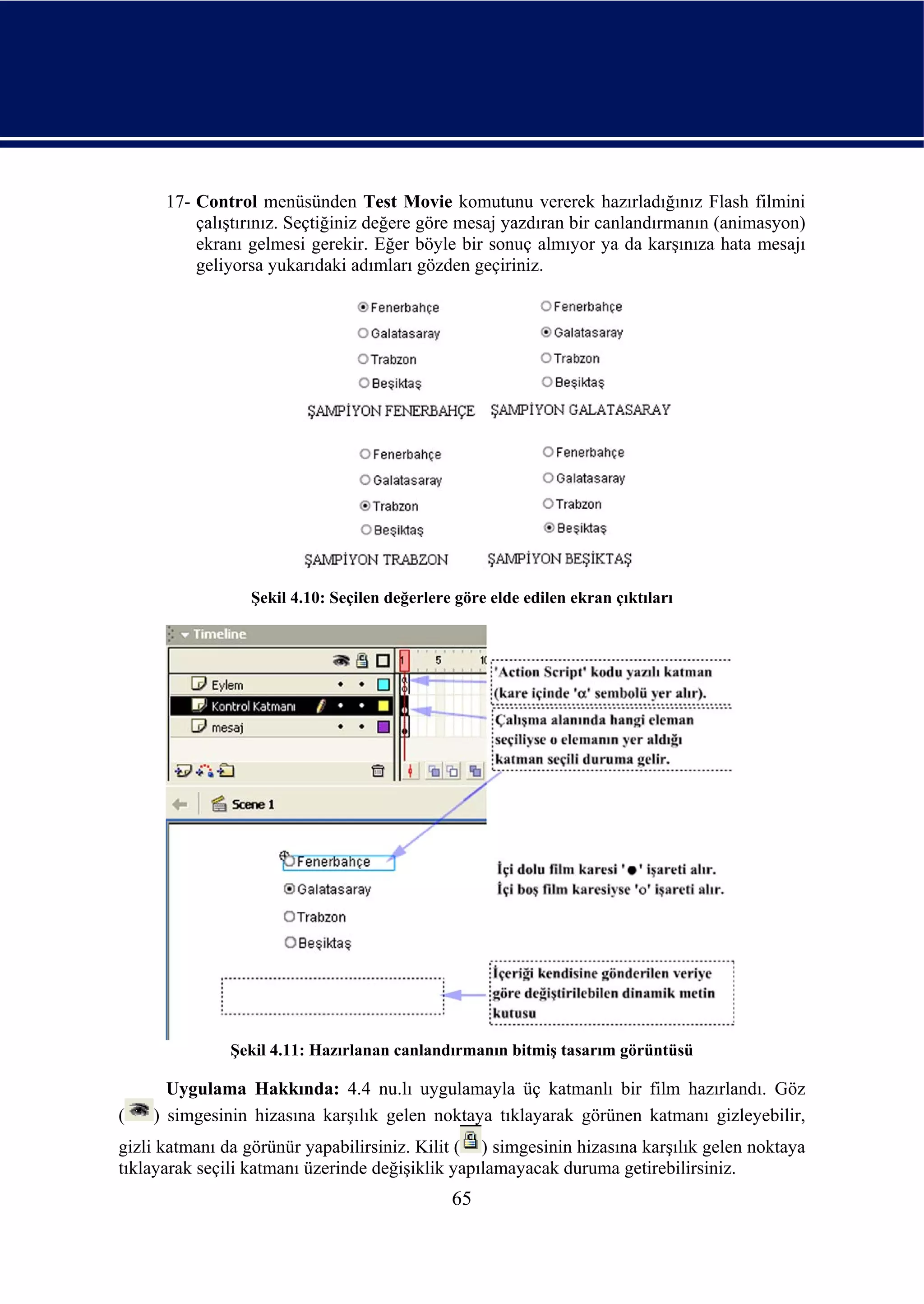 17- Control menüsünden Test Movie komutunu vererek hazırladığınız Flash filmini
          çalıştırınız. Seçtiğiniz değere göre mesaj yazdıran bir canlandırmanın (animasyon)
          ekranı gelmesi gerekir. Eğer böyle bir sonuç almıyor ya da karşınıza hata mesajı
          geliyorsa yukarıdaki adımları gözden geçiriniz.




                 Şekil 4.10: Seçilen değerlere göre elde edilen ekran çıktıları




               Şekil 4.11: Hazırlanan canlandırmanın bitmiş tasarım görüntüsü

      Uygulama Hakkında: 4.4 nu.lı uygulamayla üç katmanlı bir film hazırlandı. Göz
(   ) simgesinin hizasına karşılık gelen noktaya tıklayarak görünen katmanı gizleyebilir,
gizli katmanı da görünür yapabilirsiniz. Kilit ( ) simgesinin hizasına karşılık gelen noktaya
tıklayarak seçili katmanı üzerinde değişiklik yapılamayacak duruma getirebilirsiniz.
                                              65
 