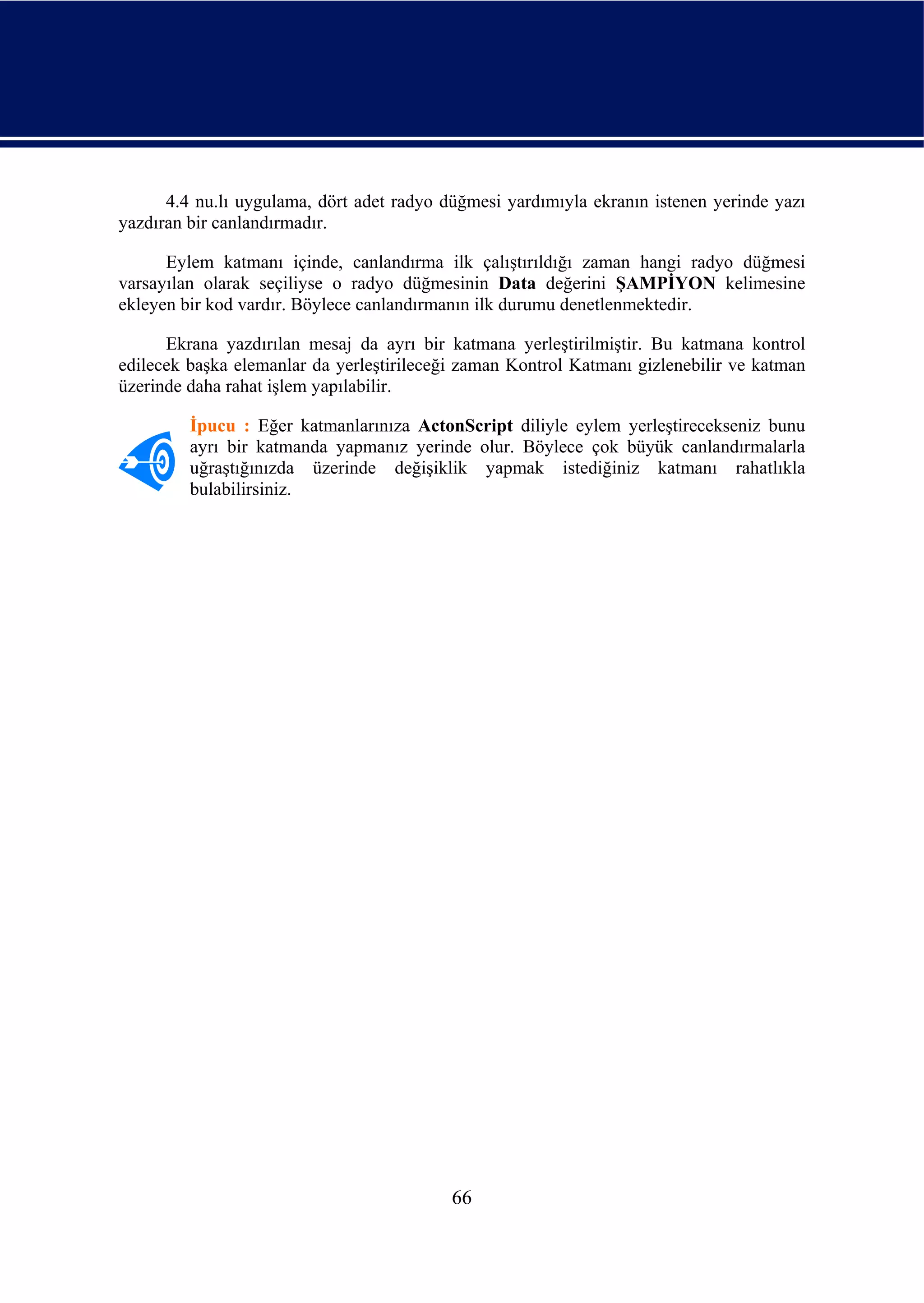 4.4 nu.lı uygulama, dört adet radyo düğmesi yardımıyla ekranın istenen yerinde yazı
yazdıran bir canlandırmadır.

      Eylem katmanı içinde, canlandırma ilk çalıştırıldığı zaman hangi radyo düğmesi
varsayılan olarak seçiliyse o radyo düğmesinin Data değerini ŞAMPİYON kelimesine
ekleyen bir kod vardır. Böylece canlandırmanın ilk durumu denetlenmektedir.

      Ekrana yazdırılan mesaj da ayrı bir katmana yerleştirilmiştir. Bu katmana kontrol
edilecek başka elemanlar da yerleştirileceği zaman Kontrol Katmanı gizlenebilir ve katman
üzerinde daha rahat işlem yapılabilir.

         İpucu : Eğer katmanlarınıza ActonScript diliyle eylem yerleştirecekseniz bunu
         ayrı bir katmanda yapmanız yerinde olur. Böylece çok büyük canlandırmalarla
         uğraştığınızda üzerinde değişiklik yapmak istediğiniz katmanı rahatlıkla
         bulabilirsiniz.




                                           66
 