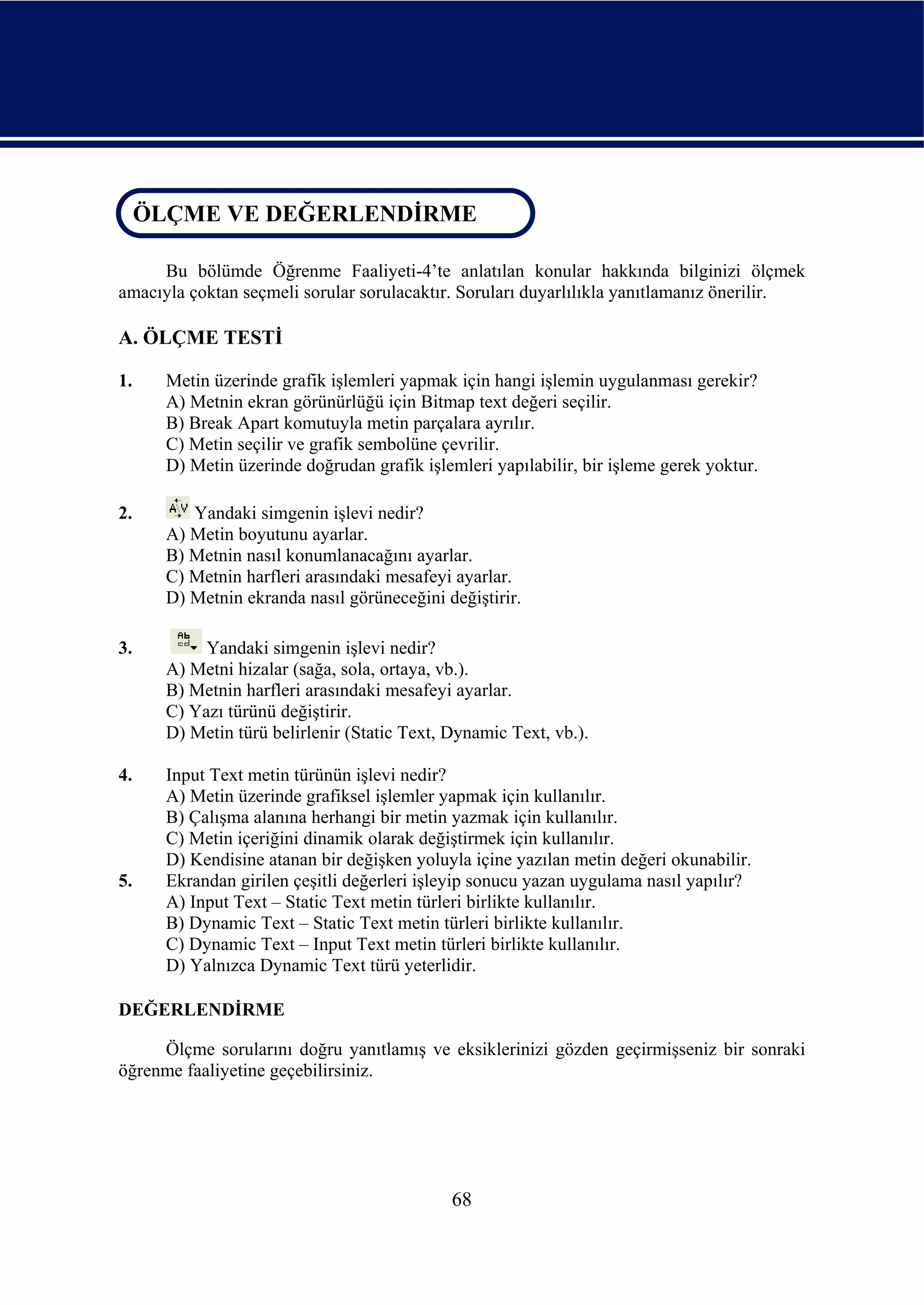 ÖLÇME VE DEĞERLENDİRME
 ÖLÇME VE DEĞERLENDİRME

     Bu bölümde Öğrenme Faaliyeti-4’te anlatılan konular hakkında bilginizi ölçmek
amacıyla çoktan seçmeli sorular sorulacaktır. Soruları duyarlılıkla yanıtlamanız önerilir.

A. ÖLÇME TESTİ

1.    Metin üzerinde grafik işlemleri yapmak için hangi işlemin uygulanması gerekir?
      A) Metnin ekran görünürlüğü için Bitmap text değeri seçilir.
      B) Break Apart komutuyla metin parçalara ayrılır.
      C) Metin seçilir ve grafik sembolüne çevrilir.
      D) Metin üzerinde doğrudan grafik işlemleri yapılabilir, bir işleme gerek yoktur.

2.       Yandaki simgenin işlevi nedir?
      A) Metin boyutunu ayarlar.
      B) Metnin nasıl konumlanacağını ayarlar.
      C) Metnin harfleri arasındaki mesafeyi ayarlar.
      D) Metnin ekranda nasıl görüneceğini değiştirir.

3.         Yandaki simgenin işlevi nedir?
      A) Metni hizalar (sağa, sola, ortaya, vb.).
      B) Metnin harfleri arasındaki mesafeyi ayarlar.
      C) Yazı türünü değiştirir.
      D) Metin türü belirlenir (Static Text, Dynamic Text, vb.).

4.    Input Text metin türünün işlevi nedir?
      A) Metin üzerinde grafiksel işlemler yapmak için kullanılır.
      B) Çalışma alanına herhangi bir metin yazmak için kullanılır.
      C) Metin içeriğini dinamik olarak değiştirmek için kullanılır.
      D) Kendisine atanan bir değişken yoluyla içine yazılan metin değeri okunabilir.
5.    Ekrandan girilen çeşitli değerleri işleyip sonucu yazan uygulama nasıl yapılır?
      A) Input Text – Static Text metin türleri birlikte kullanılır.
      B) Dynamic Text – Static Text metin türleri birlikte kullanılır.
      C) Dynamic Text – Input Text metin türleri birlikte kullanılır.
      D) Yalnızca Dynamic Text türü yeterlidir.

DEĞERLENDİRME

     Ölçme sorularını doğru yanıtlamış ve eksiklerinizi gözden geçirmişseniz bir sonraki
öğrenme faaliyetine geçebilirsiniz.




                                             68
 