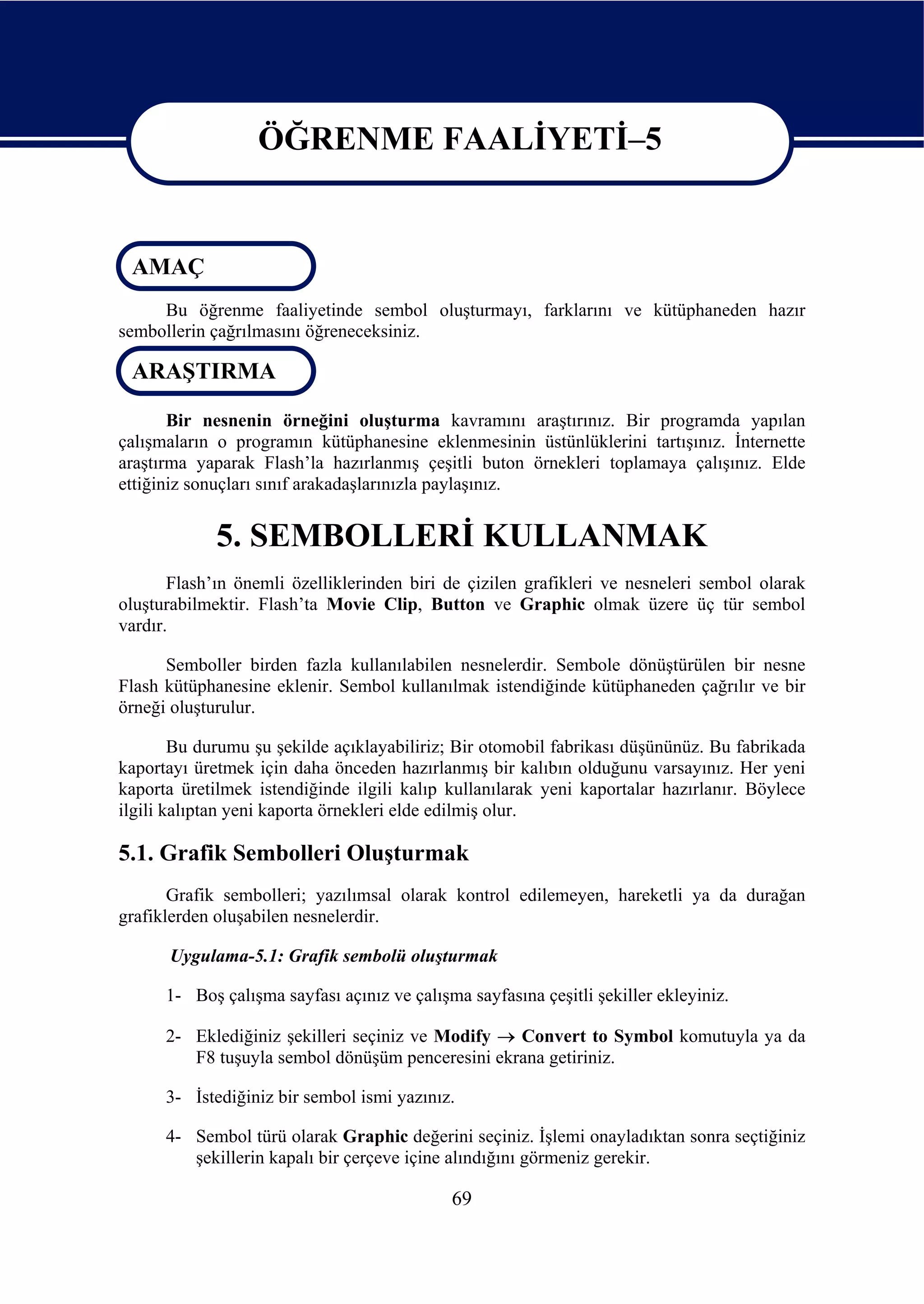 ÖĞRENME FAALİYETİ–5

                   ÖĞRENME FAALİYETİ–5
 AMAÇ
     Bu öğrenme faaliyetinde sembol oluşturmayı, farklarını ve kütüphaneden hazır
sembollerin çağrılmasını öğreneceksiniz.

 ARAŞTIRMA

       Bir nesnenin örneğini oluşturma kavramını araştırınız. Bir programda yapılan
çalışmaların o programın kütüphanesine eklenmesinin üstünlüklerini tartışınız. İnternette
araştırma yaparak Flash’la hazırlanmış çeşitli buton örnekleri toplamaya çalışınız. Elde
ettiğiniz sonuçları sınıf arakadaşlarınızla paylaşınız.


             5. SEMBOLLERİ KULLANMAK
       Flash’ın önemli özelliklerinden biri de çizilen grafikleri ve nesneleri sembol olarak
oluşturabilmektir. Flash’ta Movie Clip, Button ve Graphic olmak üzere üç tür sembol
vardır.

      Semboller birden fazla kullanılabilen nesnelerdir. Sembole dönüştürülen bir nesne
Flash kütüphanesine eklenir. Sembol kullanılmak istendiğinde kütüphaneden çağrılır ve bir
örneği oluşturulur.

        Bu durumu şu şekilde açıklayabiliriz; Bir otomobil fabrikası düşününüz. Bu fabrikada
kaportayı üretmek için daha önceden hazırlanmış bir kalıbın olduğunu varsayınız. Her yeni
kaporta üretilmek istendiğinde ilgili kalıp kullanılarak yeni kaportalar hazırlanır. Böylece
ilgili kalıptan yeni kaporta örnekleri elde edilmiş olur.

5.1. Grafik Sembolleri Oluşturmak
       Grafik sembolleri; yazılımsal olarak kontrol edilemeyen, hareketli ya da durağan
grafiklerden oluşabilen nesnelerdir.

      Uygulama-5.1: Grafik sembolü oluşturmak

      1- Boş çalışma sayfası açınız ve çalışma sayfasına çeşitli şekiller ekleyiniz.

      2- Eklediğiniz şekilleri seçiniz ve Modify → Convert to Symbol komutuyla ya da
         F8 tuşuyla sembol dönüşüm penceresini ekrana getiriniz.

      3- İstediğiniz bir sembol ismi yazınız.

      4- Sembol türü olarak Graphic değerini seçiniz. İşlemi onayladıktan sonra seçtiğiniz
         şekillerin kapalı bir çerçeve içine alındığını görmeniz gerekir.

                                             69
 