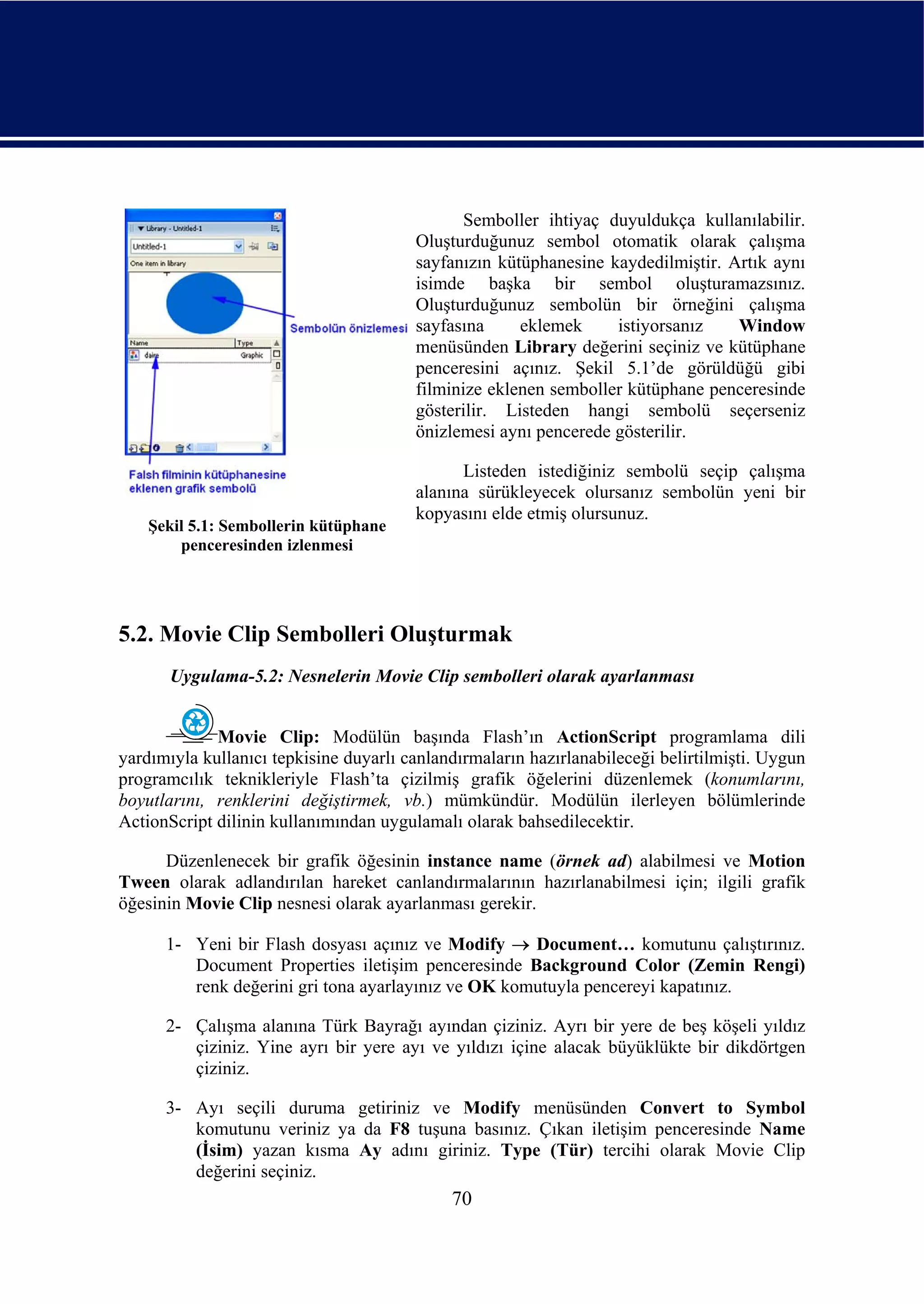 Semboller ihtiyaç duyuldukça kullanılabilir.
                                        Oluşturduğunuz sembol otomatik olarak çalışma
                                        sayfanızın kütüphanesine kaydedilmiştir. Artık aynı
                                        isimde başka bir sembol oluşturamazsınız.
                                        Oluşturduğunuz sembolün bir örneğini çalışma
                                        sayfasına     eklemek     istiyorsanız    Window
                                        menüsünden Library değerini seçiniz ve kütüphane
                                        penceresini açınız. Şekil 5.1’de görüldüğü gibi
                                        filminize eklenen semboller kütüphane penceresinde
                                        gösterilir. Listeden hangi sembolü seçerseniz
                                        önizlemesi aynı pencerede gösterilir.

                                              Listeden istediğiniz sembolü seçip çalışma
                                        alanına sürükleyecek olursanız sembolün yeni bir
                                        kopyasını elde etmiş olursunuz.
    Şekil 5.1: Sembollerin kütüphane
        penceresinden izlenmesi




5.2. Movie Clip Sembolleri Oluşturmak
       Uygulama-5.2: Nesnelerin Movie Clip sembolleri olarak ayarlanması


             Movie Clip: Modülün başında Flash’ın ActionScript programlama dili
yardımıyla kullanıcı tepkisine duyarlı canlandırmaların hazırlanabileceği belirtilmişti. Uygun
programcılık teknikleriyle Flash’ta çizilmiş grafik öğelerini düzenlemek (konumlarını,
boyutlarını, renklerini değiştirmek, vb.) mümkündür. Modülün ilerleyen bölümlerinde
ActionScript dilinin kullanımından uygulamalı olarak bahsedilecektir.

      Düzenlenecek bir grafik öğesinin instance name (örnek ad) alabilmesi ve Motion
Tween olarak adlandırılan hareket canlandırmalarının hazırlanabilmesi için; ilgili grafik
öğesinin Movie Clip nesnesi olarak ayarlanması gerekir.

      1- Yeni bir Flash dosyası açınız ve Modify → Document… komutunu çalıştırınız.
         Document Properties iletişim penceresinde Background Color (Zemin Rengi)
         renk değerini gri tona ayarlayınız ve OK komutuyla pencereyi kapatınız.

      2- Çalışma alanına Türk Bayrağı ayından çiziniz. Ayrı bir yere de beş köşeli yıldız
         çiziniz. Yine ayrı bir yere ayı ve yıldızı içine alacak büyüklükte bir dikdörtgen
         çiziniz.

      3- Ayı seçili duruma getiriniz ve Modify menüsünden Convert to Symbol
         komutunu veriniz ya da F8 tuşuna basınız. Çıkan iletişim penceresinde Name
         (İsim) yazan kısma Ay adını giriniz. Type (Tür) tercihi olarak Movie Clip
         değerini seçiniz.
                                             70
 