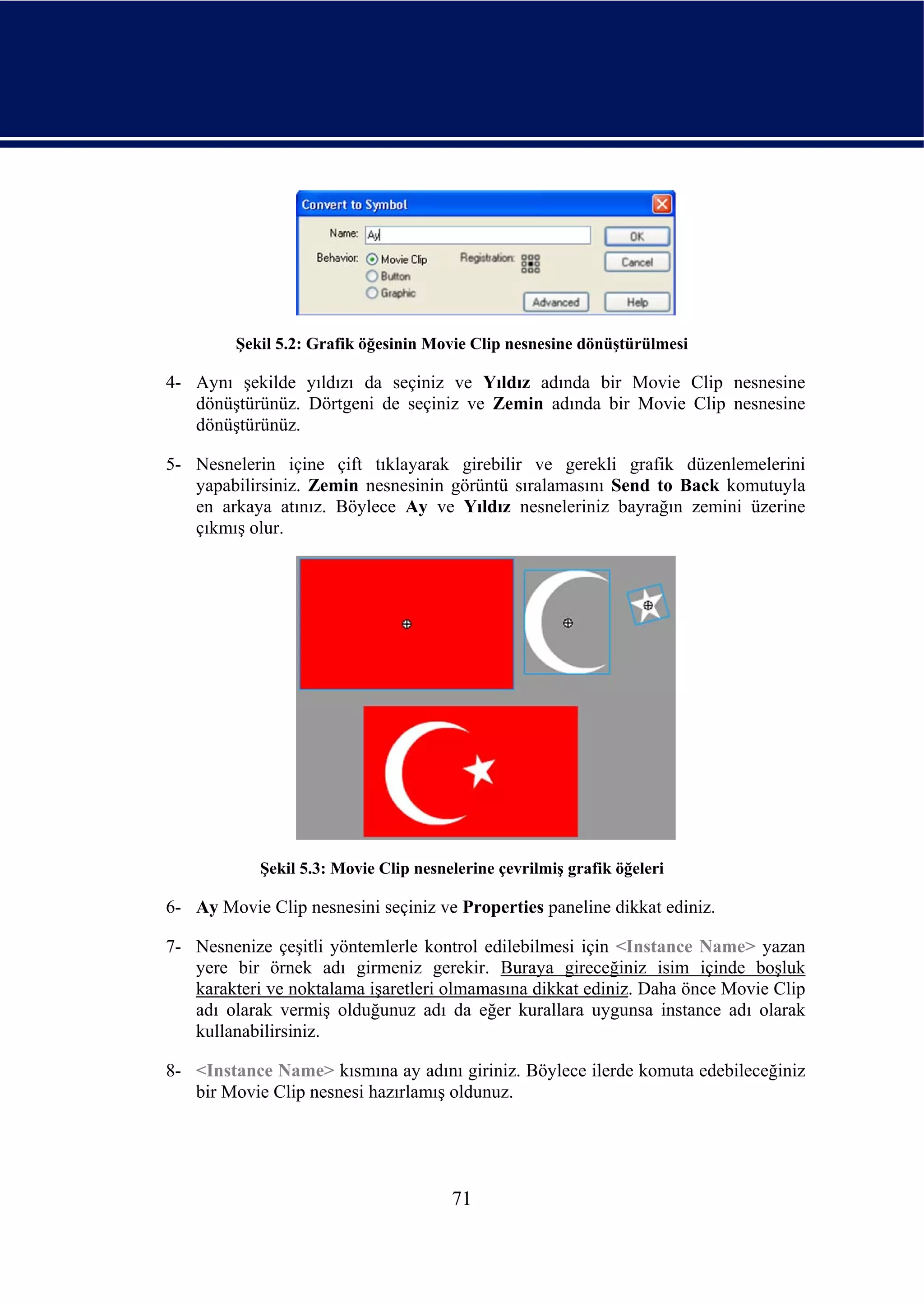 Şekil 5.2: Grafik öğesinin Movie Clip nesnesine dönüştürülmesi

4- Aynı şekilde yıldızı da seçiniz ve Yıldız adında bir Movie Clip nesnesine
   dönüştürünüz. Dörtgeni de seçiniz ve Zemin adında bir Movie Clip nesnesine
   dönüştürünüz.

5- Nesnelerin içine çift tıklayarak girebilir ve gerekli grafik düzenlemelerini
   yapabilirsiniz. Zemin nesnesinin görüntü sıralamasını Send to Back komutuyla
   en arkaya atınız. Böylece Ay ve Yıldız nesneleriniz bayrağın zemini üzerine
   çıkmış olur.




            Şekil 5.3: Movie Clip nesnelerine çevrilmiş grafik öğeleri

6- Ay Movie Clip nesnesini seçiniz ve Properties paneline dikkat ediniz.

7- Nesnenize çeşitli yöntemlerle kontrol edilebilmesi için <Instance Name> yazan
   yere bir örnek adı girmeniz gerekir. Buraya gireceğiniz isim içinde boşluk
   karakteri ve noktalama işaretleri olmamasına dikkat ediniz. Daha önce Movie Clip
   adı olarak vermiş olduğunuz adı da eğer kurallara uygunsa instance adı olarak
   kullanabilirsiniz.

8- <Instance Name> kısmına ay adını giriniz. Böylece ilerde komuta edebileceğiniz
   bir Movie Clip nesnesi hazırlamış oldunuz.




                                       71
 