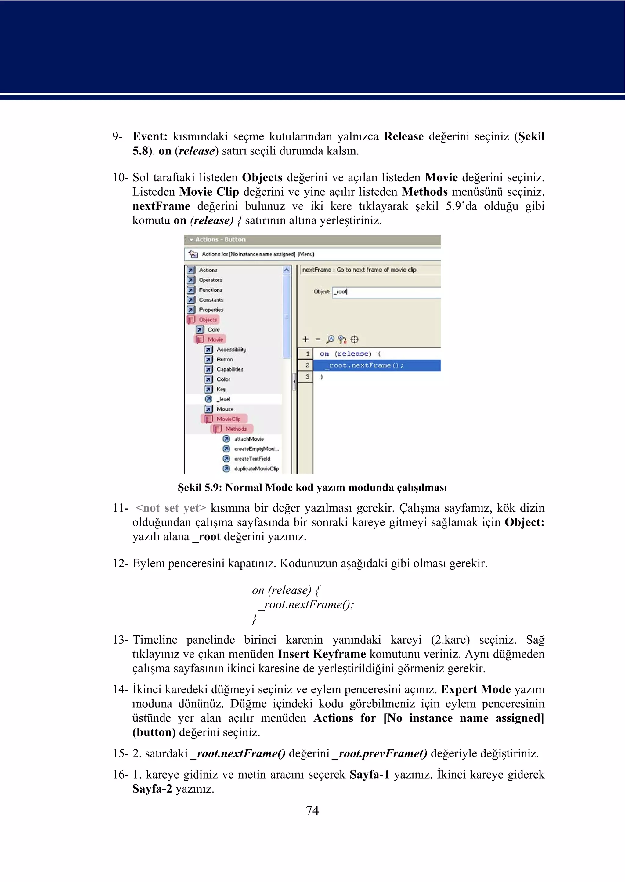 9- Event: kısmındaki seçme kutularından yalnızca Release değerini seçiniz (Şekil
   5.8). on (release) satırı seçili durumda kalsın.

10- Sol taraftaki listeden Objects değerini ve açılan listeden Movie değerini seçiniz.
    Listeden Movie Clip değerini ve yine açılır listeden Methods menüsünü seçiniz.
    nextFrame değerini bulunuz ve iki kere tıklayarak şekil 5.9’da olduğu gibi
    komutu on (release) { satırının altına yerleştiriniz.




             Şekil 5.9: Normal Mode kod yazım modunda çalışılması
11- <not set yet> kısmına bir değer yazılması gerekir. Çalışma sayfamız, kök dizin
    olduğundan çalışma sayfasında bir sonraki kareye gitmeyi sağlamak için Object:
    yazılı alana _root değerini yazınız.

12- Eylem penceresini kapatınız. Kodunuzun aşağıdaki gibi olması gerekir.

                           on (release) {
                             _root.nextFrame();
                           }
13- Timeline panelinde birinci karenin yanındaki kareyi (2.kare) seçiniz. Sağ
    tıklayınız ve çıkan menüden Insert Keyframe komutunu veriniz. Aynı düğmeden
    çalışma sayfasının ikinci karesine de yerleştirildiğini görmeniz gerekir.
14- İkinci karedeki düğmeyi seçiniz ve eylem penceresini açınız. Expert Mode yazım
    moduna dönünüz. Düğme içindeki kodu görebilmeniz için eylem penceresinin
    üstünde yer alan açılır menüden Actions for [No instance name assigned]
    (button) değerini seçiniz.
15- 2. satırdaki _root.nextFrame() değerini _root.prevFrame() değeriyle değiştiriniz.
16- 1. kareye gidiniz ve metin aracını seçerek Sayfa-1 yazınız. İkinci kareye giderek
    Sayfa-2 yazınız.
                                      74
 