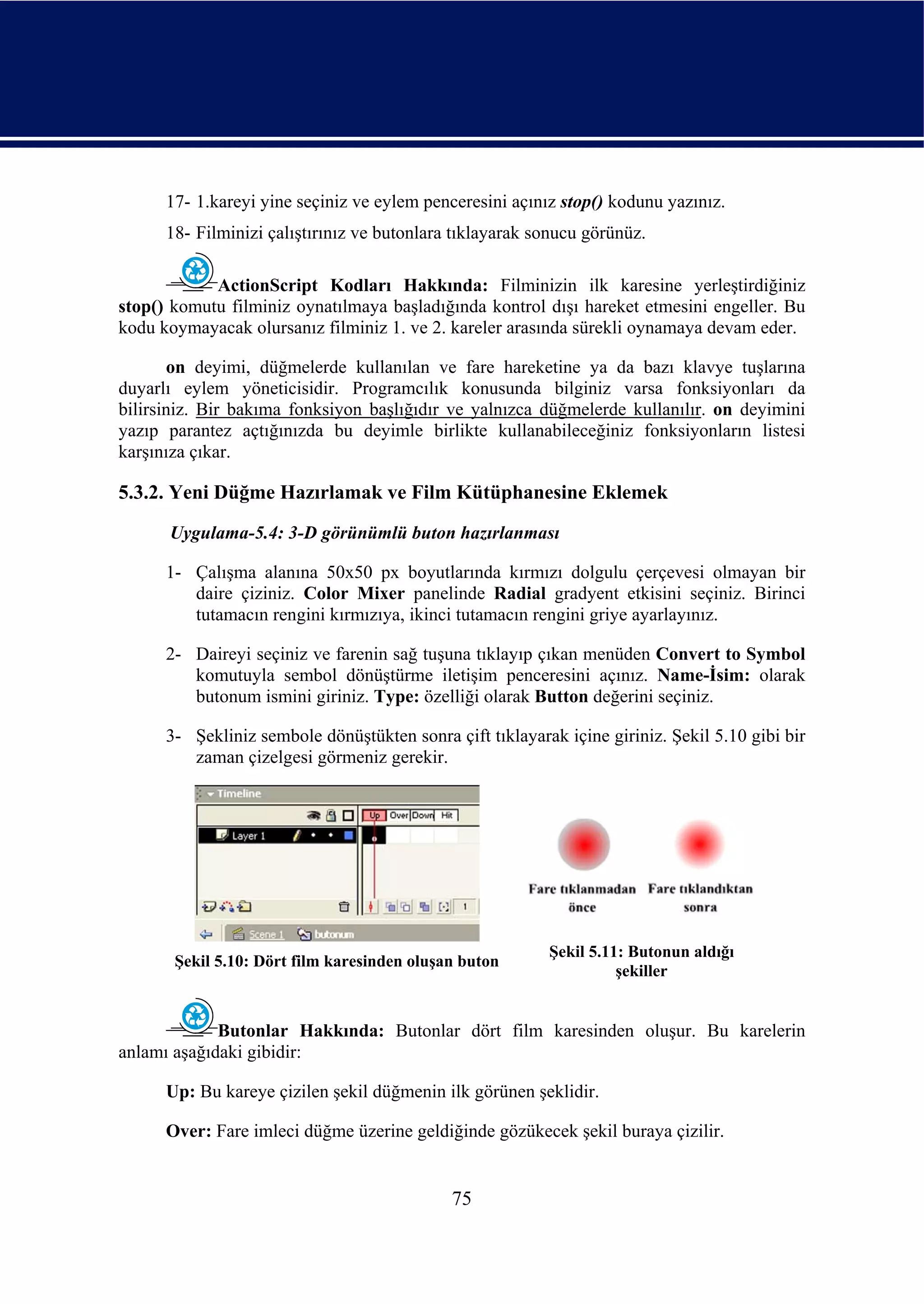 17- 1.kareyi yine seçiniz ve eylem penceresini açınız stop() kodunu yazınız.
      18- Filminizi çalıştırınız ve butonlara tıklayarak sonucu görünüz.

            ActionScript Kodları Hakkında: Filminizin ilk karesine yerleştirdiğiniz
stop() komutu filminiz oynatılmaya başladığında kontrol dışı hareket etmesini engeller. Bu
kodu koymayacak olursanız filminiz 1. ve 2. kareler arasında sürekli oynamaya devam eder.

       on deyimi, düğmelerde kullanılan ve fare hareketine ya da bazı klavye tuşlarına
duyarlı eylem yöneticisidir. Programcılık konusunda bilginiz varsa fonksiyonları da
bilirsiniz. Bir bakıma fonksiyon başlığıdır ve yalnızca düğmelerde kullanılır. on deyimini
yazıp parantez açtığınızda bu deyimle birlikte kullanabileceğiniz fonksiyonların listesi
karşınıza çıkar.

5.3.2. Yeni Düğme Hazırlamak ve Film Kütüphanesine Eklemek
      Uygulama-5.4: 3-D görünümlü buton hazırlanması

      1- Çalışma alanına 50x50 px boyutlarında kırmızı dolgulu çerçevesi olmayan bir
         daire çiziniz. Color Mixer panelinde Radial gradyent etkisini seçiniz. Birinci
         tutamacın rengini kırmızıya, ikinci tutamacın rengini griye ayarlayınız.

      2- Daireyi seçiniz ve farenin sağ tuşuna tıklayıp çıkan menüden Convert to Symbol
         komutuyla sembol dönüştürme iletişim penceresini açınız. Name-İsim: olarak
         butonum ismini giriniz. Type: özelliği olarak Button değerini seçiniz.

      3- Şekliniz sembole dönüştükten sonra çift tıklayarak içine giriniz. Şekil 5.10 gibi bir
         zaman çizelgesi görmeniz gerekir.




                                                          Şekil 5.11: Butonun aldığı
       Şekil 5.10: Dört film karesinden oluşan buton
                                                                    şekiller


             Butonlar Hakkında: Butonlar dört film karesinden oluşur. Bu karelerin
anlamı aşağıdaki gibidir:

      Up: Bu kareye çizilen şekil düğmenin ilk görünen şeklidir.

      Over: Fare imleci düğme üzerine geldiğinde gözükecek şekil buraya çizilir.


                                             75
 