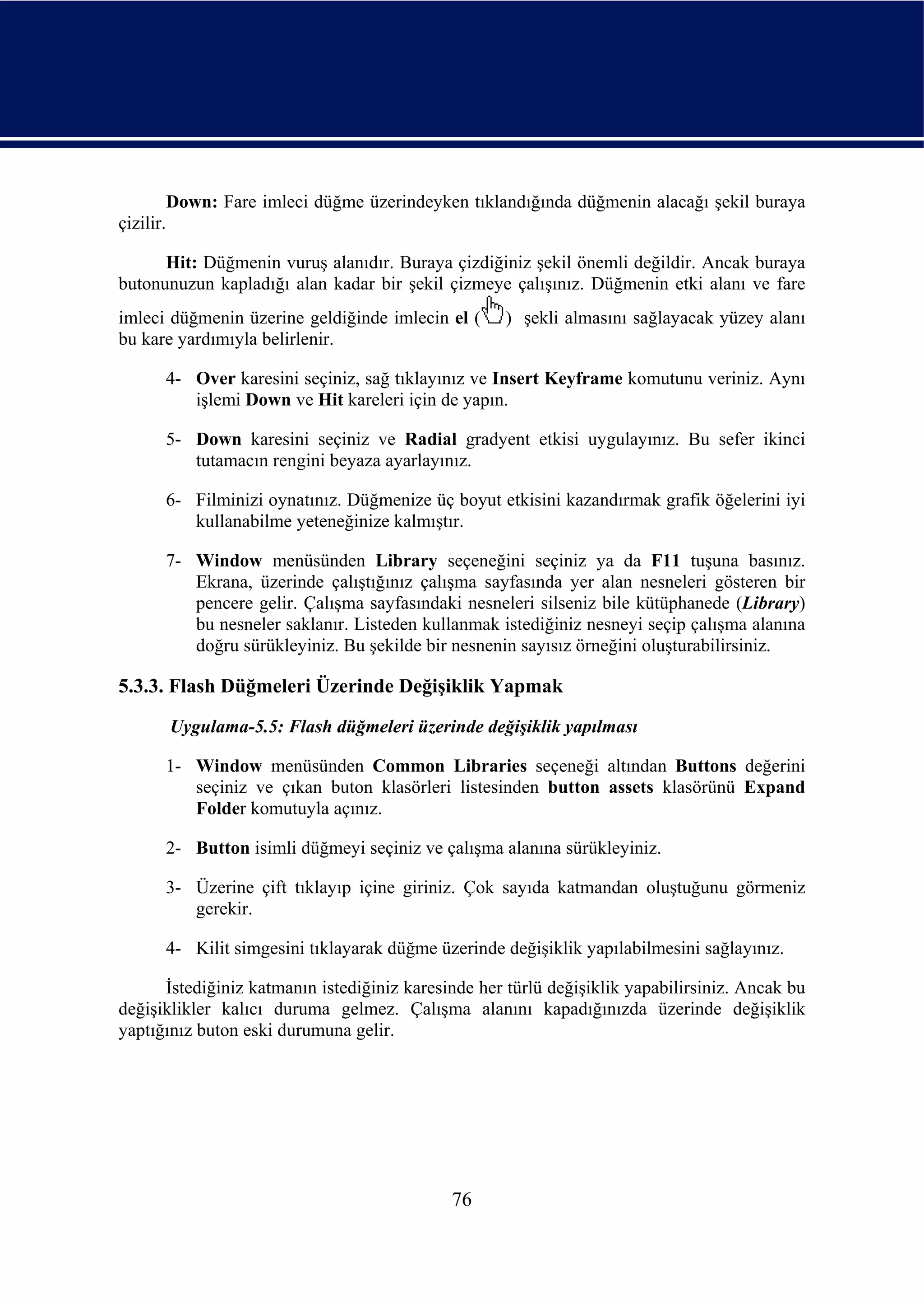 Down: Fare imleci düğme üzerindeyken tıklandığında düğmenin alacağı şekil buraya
çizilir.

      Hit: Düğmenin vuruş alanıdır. Buraya çizdiğiniz şekil önemli değildir. Ancak buraya
butonunuzun kapladığı alan kadar bir şekil çizmeye çalışınız. Düğmenin etki alanı ve fare
imleci düğmenin üzerine geldiğinde imlecin el (     ) şekli almasını sağlayacak yüzey alanı
bu kare yardımıyla belirlenir.

      4- Over karesini seçiniz, sağ tıklayınız ve Insert Keyframe komutunu veriniz. Aynı
         işlemi Down ve Hit kareleri için de yapın.

      5- Down karesini seçiniz ve Radial gradyent etkisi uygulayınız. Bu sefer ikinci
         tutamacın rengini beyaza ayarlayınız.

      6- Filminizi oynatınız. Düğmenize üç boyut etkisini kazandırmak grafik öğelerini iyi
         kullanabilme yeteneğinize kalmıştır.

      7- Window menüsünden Library seçeneğini seçiniz ya da F11 tuşuna basınız.
         Ekrana, üzerinde çalıştığınız çalışma sayfasında yer alan nesneleri gösteren bir
         pencere gelir. Çalışma sayfasındaki nesneleri silseniz bile kütüphanede (Library)
         bu nesneler saklanır. Listeden kullanmak istediğiniz nesneyi seçip çalışma alanına
         doğru sürükleyiniz. Bu şekilde bir nesnenin sayısız örneğini oluşturabilirsiniz.

5.3.3. Flash Düğmeleri Üzerinde Değişiklik Yapmak
       Uygulama-5.5: Flash düğmeleri üzerinde değişiklik yapılması

      1- Window menüsünden Common Libraries seçeneği altından Buttons değerini
         seçiniz ve çıkan buton klasörleri listesinden button assets klasörünü Expand
         Folder komutuyla açınız.

      2- Button isimli düğmeyi seçiniz ve çalışma alanına sürükleyiniz.

      3- Üzerine çift tıklayıp içine giriniz. Çok sayıda katmandan oluştuğunu görmeniz
         gerekir.

      4- Kilit simgesini tıklayarak düğme üzerinde değişiklik yapılabilmesini sağlayınız.

      İstediğiniz katmanın istediğiniz karesinde her türlü değişiklik yapabilirsiniz. Ancak bu
değişiklikler kalıcı duruma gelmez. Çalışma alanını kapadığınızda üzerinde değişiklik
yaptığınız buton eski durumuna gelir.




                                             76
 