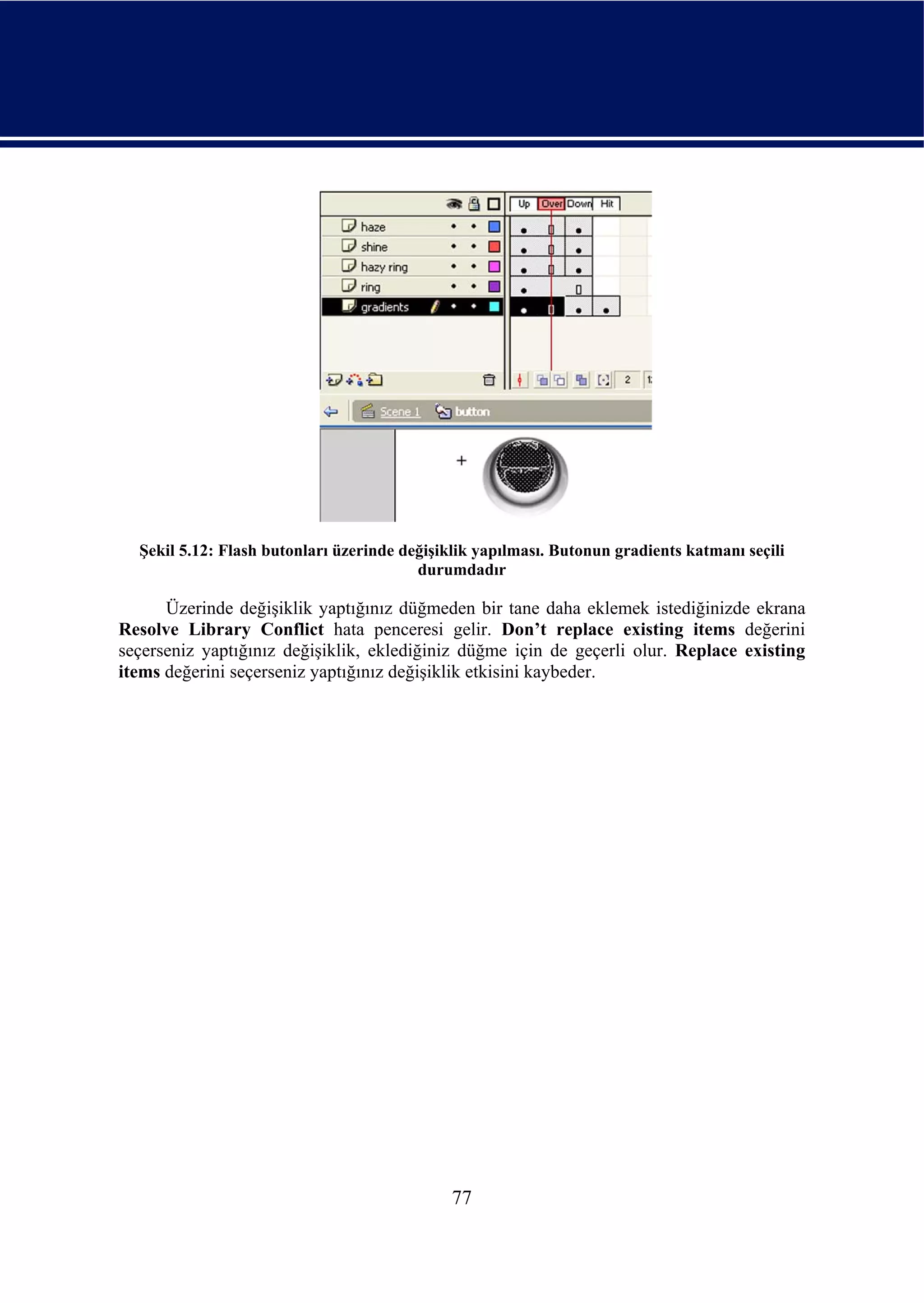 Şekil 5.12: Flash butonları üzerinde değişiklik yapılması. Butonun gradients katmanı seçili
                                         durumdadır

      Üzerinde değişiklik yaptığınız düğmeden bir tane daha eklemek istediğinizde ekrana
Resolve Library Conflict hata penceresi gelir. Don’t replace existing items değerini
seçerseniz yaptığınız değişiklik, eklediğiniz düğme için de geçerli olur. Replace existing
items değerini seçerseniz yaptığınız değişiklik etkisini kaybeder.




                                              77
 