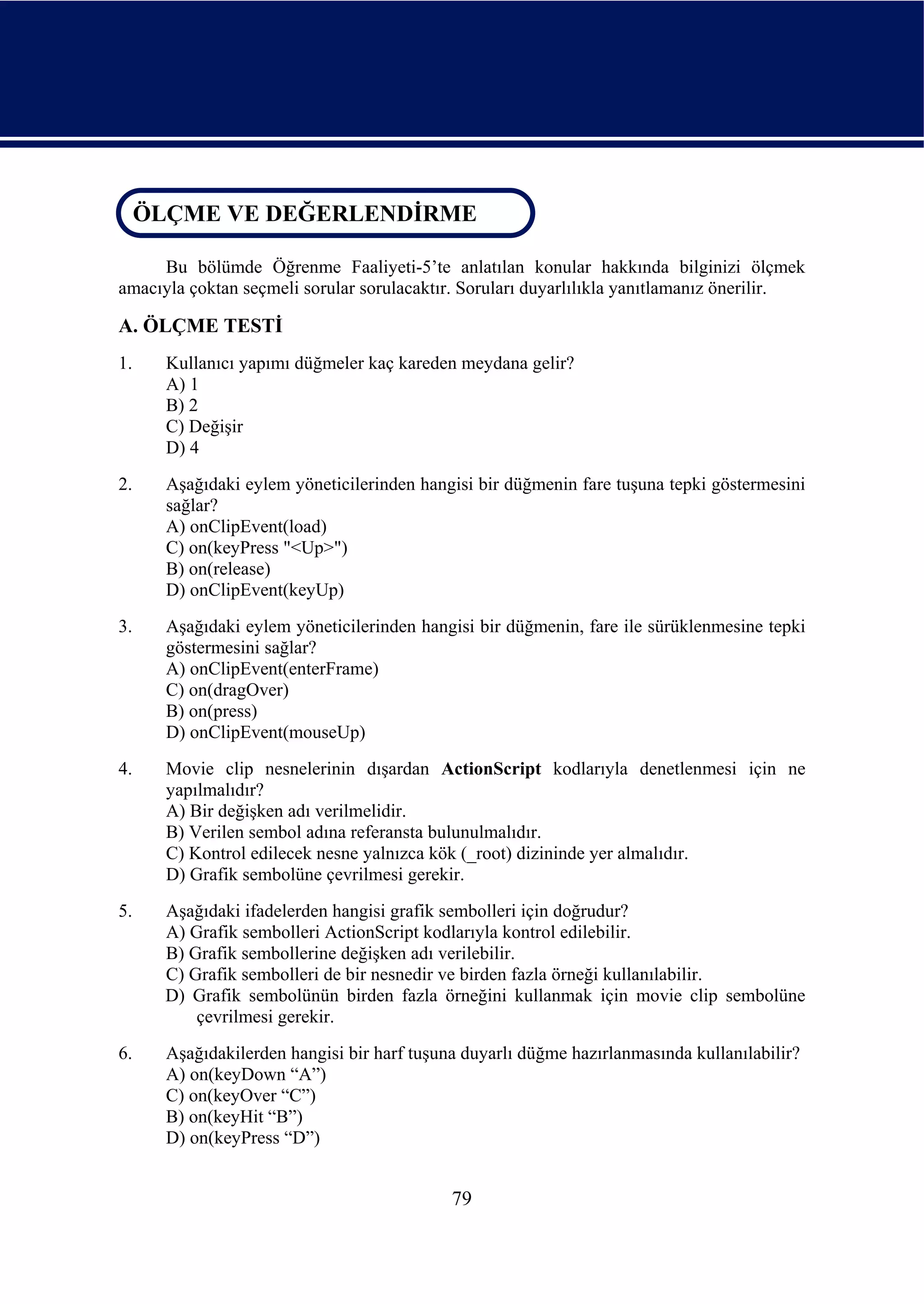 ÖLÇME VE DEĞERLENDİRME
 ÖLÇME VE DEĞERLENDİRME

     Bu bölümde Öğrenme Faaliyeti-5’te anlatılan konular hakkında bilginizi ölçmek
amacıyla çoktan seçmeli sorular sorulacaktır. Soruları duyarlılıkla yanıtlamanız önerilir.

A. ÖLÇME TESTİ
1.    Kullanıcı yapımı düğmeler kaç kareden meydana gelir?
      A) 1
      B) 2
      C) Değişir
      D) 4
2.    Aşağıdaki eylem yöneticilerinden hangisi bir düğmenin fare tuşuna tepki göstermesini
      sağlar?
      A) onClipEvent(load)
      C) on(keyPress "<Up>")
      B) on(release)
      D) onClipEvent(keyUp)
3.    Aşağıdaki eylem yöneticilerinden hangisi bir düğmenin, fare ile sürüklenmesine tepki
      göstermesini sağlar?
      A) onClipEvent(enterFrame)
      C) on(dragOver)
      B) on(press)
      D) onClipEvent(mouseUp)
4.    Movie clip nesnelerinin dışardan ActionScript kodlarıyla denetlenmesi için ne
      yapılmalıdır?
      A) Bir değişken adı verilmelidir.
      B) Verilen sembol adına referansta bulunulmalıdır.
      C) Kontrol edilecek nesne yalnızca kök (_root) dizininde yer almalıdır.
      D) Grafik sembolüne çevrilmesi gerekir.
5.    Aşağıdaki ifadelerden hangisi grafik sembolleri için doğrudur?
      A) Grafik sembolleri ActionScript kodlarıyla kontrol edilebilir.
      B) Grafik sembollerine değişken adı verilebilir.
      C) Grafik sembolleri de bir nesnedir ve birden fazla örneği kullanılabilir.
      D) Grafik sembolünün birden fazla örneğini kullanmak için movie clip sembolüne
          çevrilmesi gerekir.
6.    Aşağıdakilerden hangisi bir harf tuşuna duyarlı düğme hazırlanmasında kullanılabilir?
      A) on(keyDown “A”)
      C) on(keyOver “C”)
      B) on(keyHit “B”)
      D) on(keyPress “D”)


                                            79
 