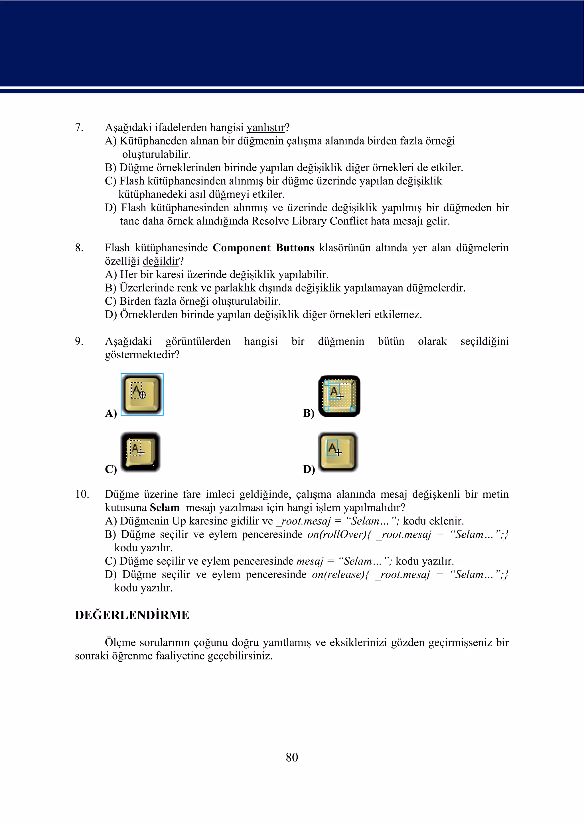 7.    Aşağıdaki ifadelerden hangisi yanlıştır?
      A) Kütüphaneden alınan bir düğmenin çalışma alanında birden fazla örneği
          oluşturulabilir.
      B) Düğme örneklerinden birinde yapılan değişiklik diğer örnekleri de etkiler.
      C) Flash kütüphanesinden alınmış bir düğme üzerinde yapılan değişiklik
         kütüphanedeki asıl düğmeyi etkiler.
      D) Flash kütüphanesinden alınmış ve üzerinde değişiklik yapılmış bir düğmeden bir
         tane daha örnek alındığında Resolve Library Conflict hata mesajı gelir.

8.    Flash kütüphanesinde Component Buttons klasörünün altında yer alan düğmelerin
      özelliği değildir?
      A) Her bir karesi üzerinde değişiklik yapılabilir.
      B) Üzerlerinde renk ve parlaklık dışında değişiklik yapılamayan düğmelerdir.
      C) Birden fazla örneği oluşturulabilir.
      D) Örneklerden birinde yapılan değişiklik diğer örnekleri etkilemez.

9.    Aşağıdaki görüntülerden     hangisi   bir       düğmenin   bütün   olarak   seçildiğini
      göstermektedir?




      A)                                         B)



      C)                                         D)

10.   Düğme üzerine fare imleci geldiğinde, çalışma alanında mesaj değişkenli bir metin
      kutusuna Selam mesajı yazılması için hangi işlem yapılmalıdır?
      A) Düğmenin Up karesine gidilir ve _root.mesaj = “Selam…”; kodu eklenir.
      B) Düğme seçilir ve eylem penceresinde on(rollOver){ _root.mesaj = “Selam…”;}
        kodu yazılır.
      C) Düğme seçilir ve eylem penceresinde mesaj = “Selam…”; kodu yazılır.
      D) Düğme seçilir ve eylem penceresinde on(release){ _root.mesaj = “Selam…”;}
        kodu yazılır.

DEĞERLENDİRME

      Ölçme sorularının çoğunu doğru yanıtlamış ve eksiklerinizi gözden geçirmişseniz bir
sonraki öğrenme faaliyetine geçebilirsiniz.




                                            80
 