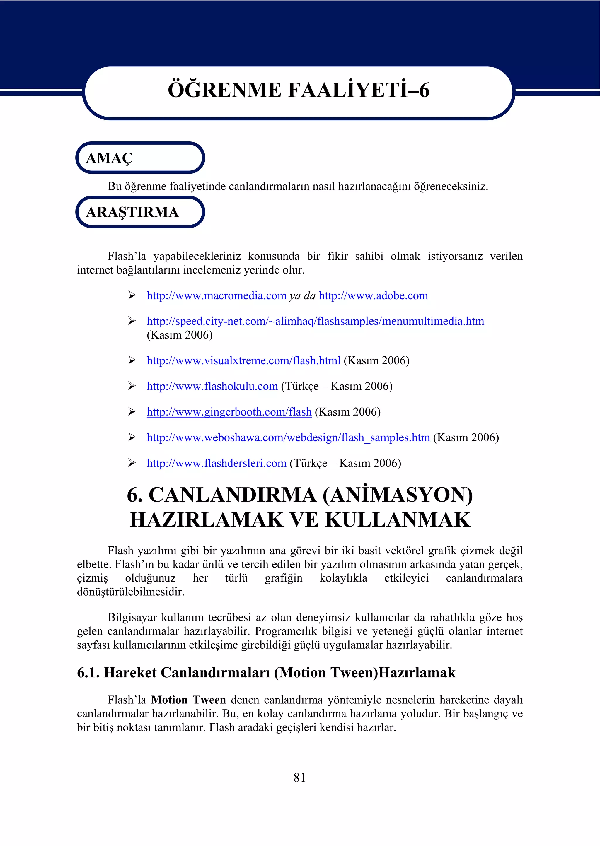 ÖĞRENME FAALİYETİ–6

                   ÖĞRENME FAALİYETİ–6
 AMAÇ
      Bu öğrenme faaliyetinde canlandırmaların nasıl hazırlanacağını öğreneceksiniz.

 ARAŞTIRMA

       Flash’la yapabilecekleriniz konusunda bir fikir sahibi olmak istiyorsanız verilen
internet bağlantılarını incelemeniz yerinde olur.

              http://www.macromedia.com ya da http://www.adobe.com

              http://speed.city-net.com/~alimhaq/flashsamples/menumultimedia.htm
              (Kasım 2006)

              http://www.visualxtreme.com/flash.html (Kasım 2006)

              http://www.flashokulu.com (Türkçe – Kasım 2006)

              http://www.gingerbooth.com/flash (Kasım 2006)

              http://www.weboshawa.com/webdesign/flash_samples.htm (Kasım 2006)

              http://www.flashdersleri.com (Türkçe – Kasım 2006)

          6. CANLANDIRMA (ANİMASYON)
          HAZIRLAMAK VE KULLANMAK
       Flash yazılımı gibi bir yazılımın ana görevi bir iki basit vektörel grafik çizmek değil
elbette. Flash’ın bu kadar ünlü ve tercih edilen bir yazılım olmasının arkasında yatan gerçek,
çizmiş olduğunuz her türlü grafiğin kolaylıkla etkileyici canlandırmalara
dönüştürülebilmesidir.

      Bilgisayar kullanım tecrübesi az olan deneyimsiz kullanıcılar da rahatlıkla göze hoş
gelen canlandırmalar hazırlayabilir. Programcılık bilgisi ve yeteneği güçlü olanlar internet
sayfası kullanıcılarının etkileşime girebildiği güçlü uygulamalar hazırlayabilir.

6.1. Hareket Canlandırmaları (Motion Tween)Hazırlamak
        Flash’la Motion Tween denen canlandırma yöntemiyle nesnelerin hareketine dayalı
canlandırmalar hazırlanabilir. Bu, en kolay canlandırma hazırlama yoludur. Bir başlangıç ve
bir bitiş noktası tanımlanır. Flash aradaki geçişleri kendisi hazırlar.



                                             81
 