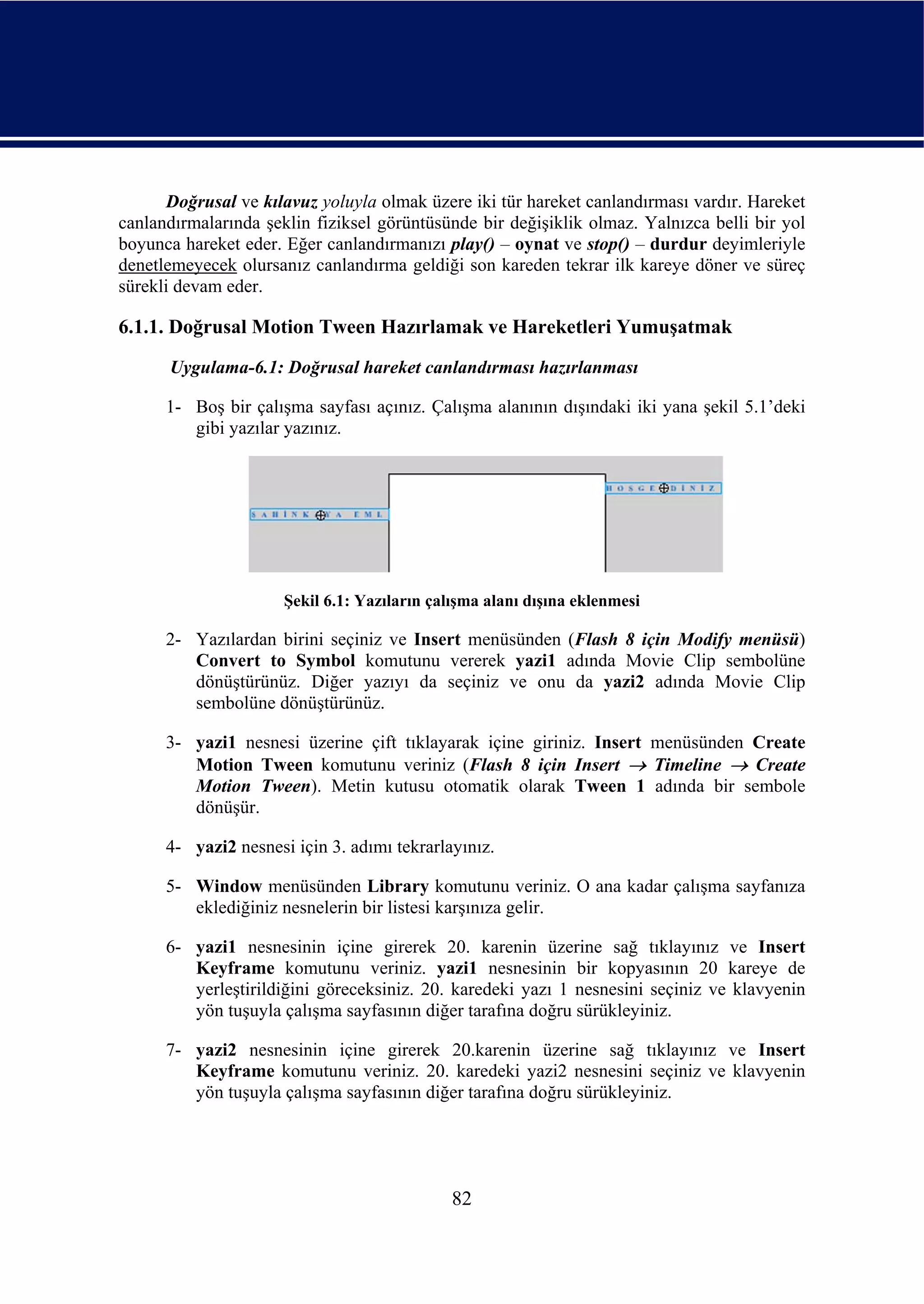 Doğrusal ve kılavuz yoluyla olmak üzere iki tür hareket canlandırması vardır. Hareket
canlandırmalarında şeklin fiziksel görüntüsünde bir değişiklik olmaz. Yalnızca belli bir yol
boyunca hareket eder. Eğer canlandırmanızı play() – oynat ve stop() – durdur deyimleriyle
denetlemeyecek olursanız canlandırma geldiği son kareden tekrar ilk kareye döner ve süreç
sürekli devam eder.

6.1.1. Doğrusal Motion Tween Hazırlamak ve Hareketleri Yumuşatmak
      Uygulama-6.1: Doğrusal hareket canlandırması hazırlanması

      1- Boş bir çalışma sayfası açınız. Çalışma alanının dışındaki iki yana şekil 5.1’deki
         gibi yazılar yazınız.




                      Şekil 6.1: Yazıların çalışma alanı dışına eklenmesi

      2- Yazılardan birini seçiniz ve Insert menüsünden (Flash 8 için Modify menüsü)
         Convert to Symbol komutunu vererek yazi1 adında Movie Clip sembolüne
         dönüştürünüz. Diğer yazıyı da seçiniz ve onu da yazi2 adında Movie Clip
         sembolüne dönüştürünüz.

      3- yazi1 nesnesi üzerine çift tıklayarak içine giriniz. Insert menüsünden Create
         Motion Tween komutunu veriniz (Flash 8 için Insert → Timeline → Create
         Motion Tween). Metin kutusu otomatik olarak Tween 1 adında bir sembole
         dönüşür.

      4- yazi2 nesnesi için 3. adımı tekrarlayınız.

      5- Window menüsünden Library komutunu veriniz. O ana kadar çalışma sayfanıza
         eklediğiniz nesnelerin bir listesi karşınıza gelir.

      6- yazi1 nesnesinin içine girerek 20. karenin üzerine sağ tıklayınız ve Insert
         Keyframe komutunu veriniz. yazi1 nesnesinin bir kopyasının 20 kareye de
         yerleştirildiğini göreceksiniz. 20. karedeki yazı 1 nesnesini seçiniz ve klavyenin
         yön tuşuyla çalışma sayfasının diğer tarafına doğru sürükleyiniz.

      7- yazi2 nesnesinin içine girerek 20.karenin üzerine sağ tıklayınız ve Insert
         Keyframe komutunu veriniz. 20. karedeki yazi2 nesnesini seçiniz ve klavyenin
         yön tuşuyla çalışma sayfasının diğer tarafına doğru sürükleyiniz.




                                              82
 