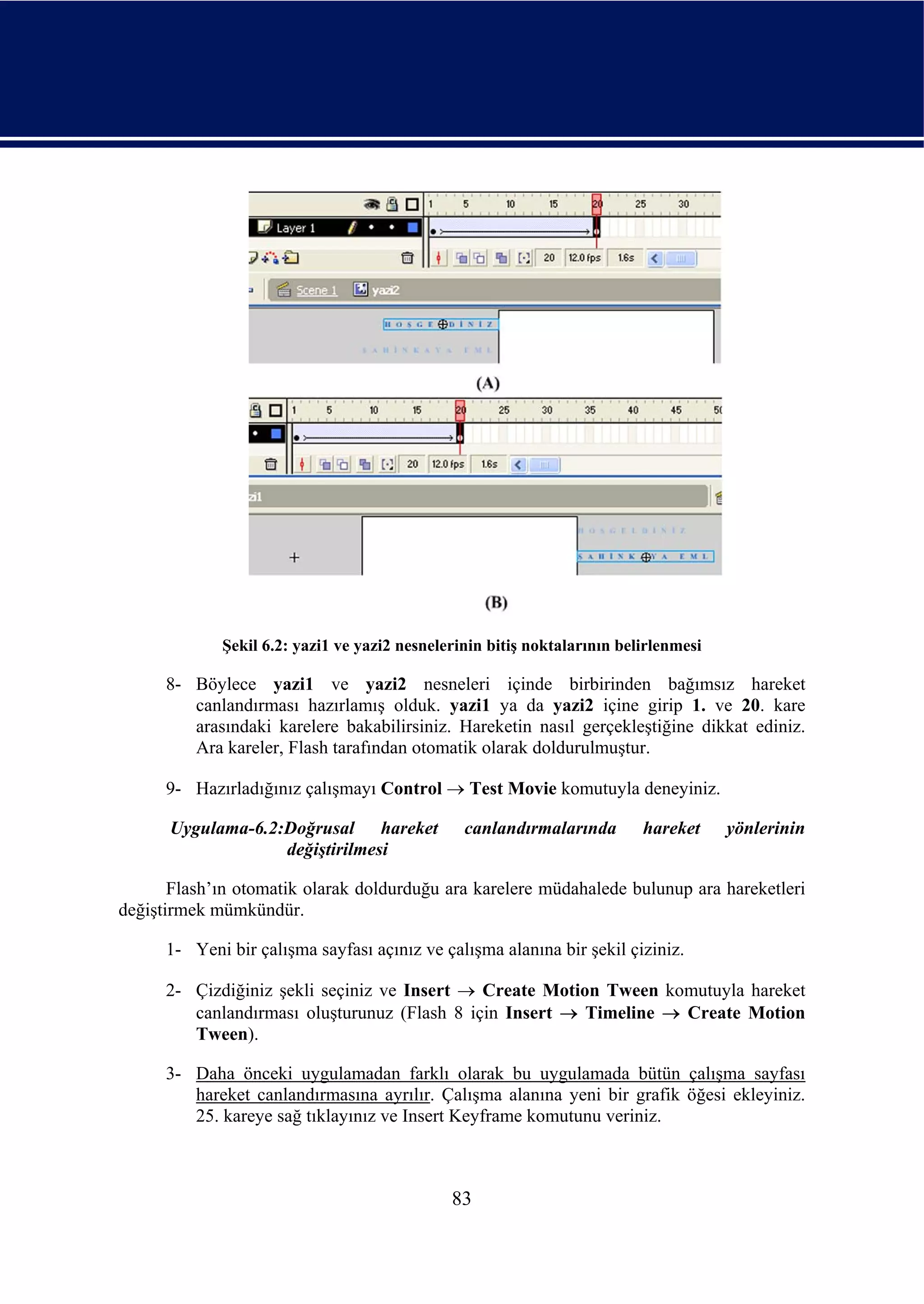 Şekil 6.2: yazi1 ve yazi2 nesnelerinin bitiş noktalarının belirlenmesi

      8- Böylece yazi1 ve yazi2 nesneleri içinde birbirinden bağımsız hareket
         canlandırması hazırlamış olduk. yazi1 ya da yazi2 içine girip 1. ve 20. kare
         arasındaki karelere bakabilirsiniz. Hareketin nasıl gerçekleştiğine dikkat ediniz.
         Ara kareler, Flash tarafından otomatik olarak doldurulmuştur.

      9- Hazırladığınız çalışmayı Control → Test Movie komutuyla deneyiniz.

      Uygulama-6.2:Doğrusal hareket             canlandırmalarında        hareket     yönlerinin
                   değiştirilmesi

       Flash’ın otomatik olarak doldurduğu ara karelere müdahalede bulunup ara hareketleri
değiştirmek mümkündür.

      1- Yeni bir çalışma sayfası açınız ve çalışma alanına bir şekil çiziniz.

      2- Çizdiğiniz şekli seçiniz ve Insert → Create Motion Tween komutuyla hareket
         canlandırması oluşturunuz (Flash 8 için Insert → Timeline → Create Motion
         Tween).

      3- Daha önceki uygulamadan farklı olarak bu uygulamada bütün çalışma sayfası
         hareket canlandırmasına ayrılır. Çalışma alanına yeni bir grafik öğesi ekleyiniz.
         25. kareye sağ tıklayınız ve Insert Keyframe komutunu veriniz.



                                              83
 