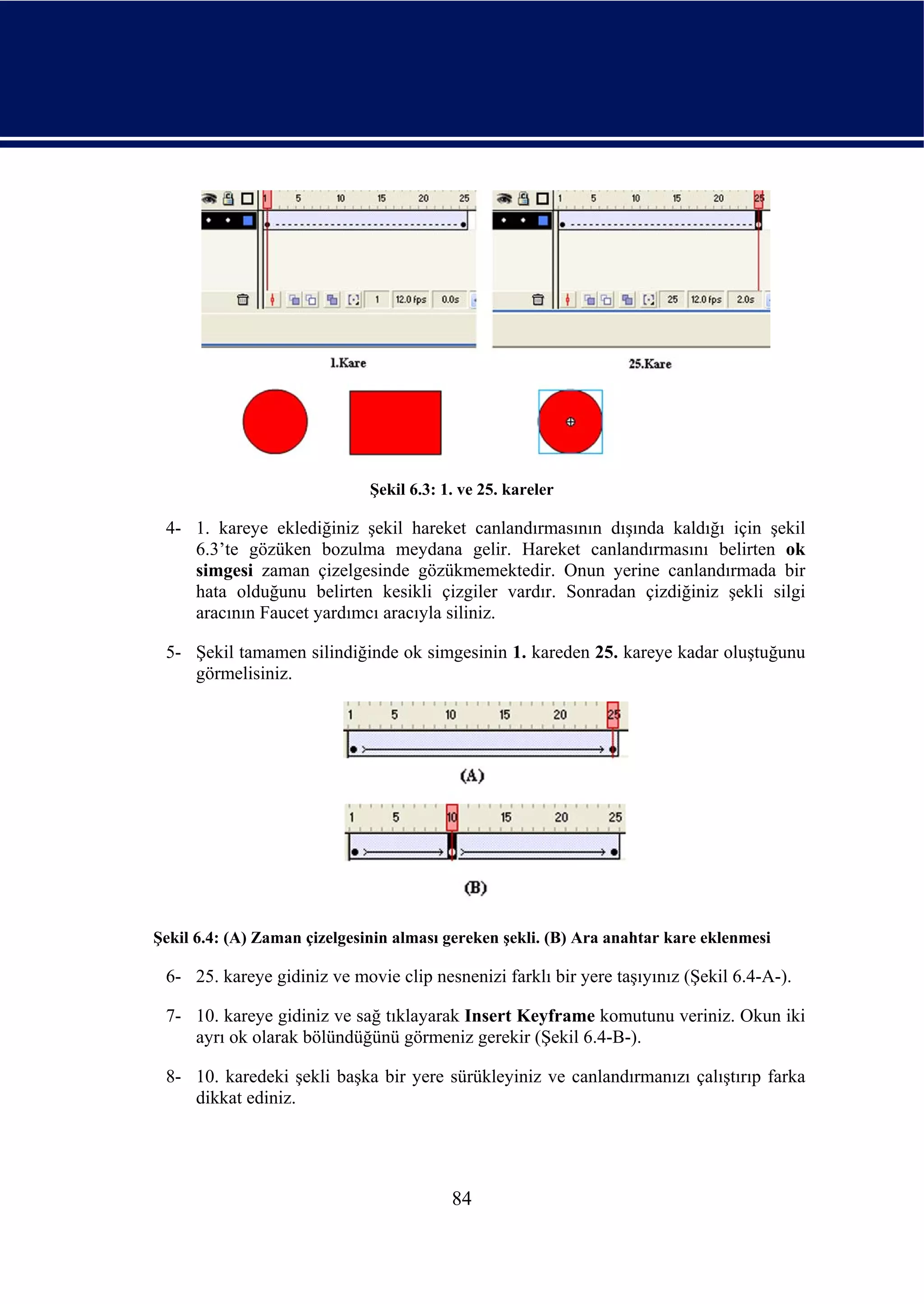 Şekil 6.3: 1. ve 25. kareler

 4- 1. kareye eklediğiniz şekil hareket canlandırmasının dışında kaldığı için şekil
    6.3’te gözüken bozulma meydana gelir. Hareket canlandırmasını belirten ok
    simgesi zaman çizelgesinde gözükmemektedir. Onun yerine canlandırmada bir
    hata olduğunu belirten kesikli çizgiler vardır. Sonradan çizdiğiniz şekli silgi
    aracının Faucet yardımcı aracıyla siliniz.

 5- Şekil tamamen silindiğinde ok simgesinin 1. kareden 25. kareye kadar oluştuğunu
    görmelisiniz.




Şekil 6.4: (A) Zaman çizelgesinin alması gereken şekli. (B) Ara anahtar kare eklenmesi

 6- 25. kareye gidiniz ve movie clip nesnenizi farklı bir yere taşıyınız (Şekil 6.4-A-).

 7- 10. kareye gidiniz ve sağ tıklayarak Insert Keyframe komutunu veriniz. Okun iki
    ayrı ok olarak bölündüğünü görmeniz gerekir (Şekil 6.4-B-).

 8- 10. karedeki şekli başka bir yere sürükleyiniz ve canlandırmanızı çalıştırıp farka
    dikkat ediniz.




                                          84
 