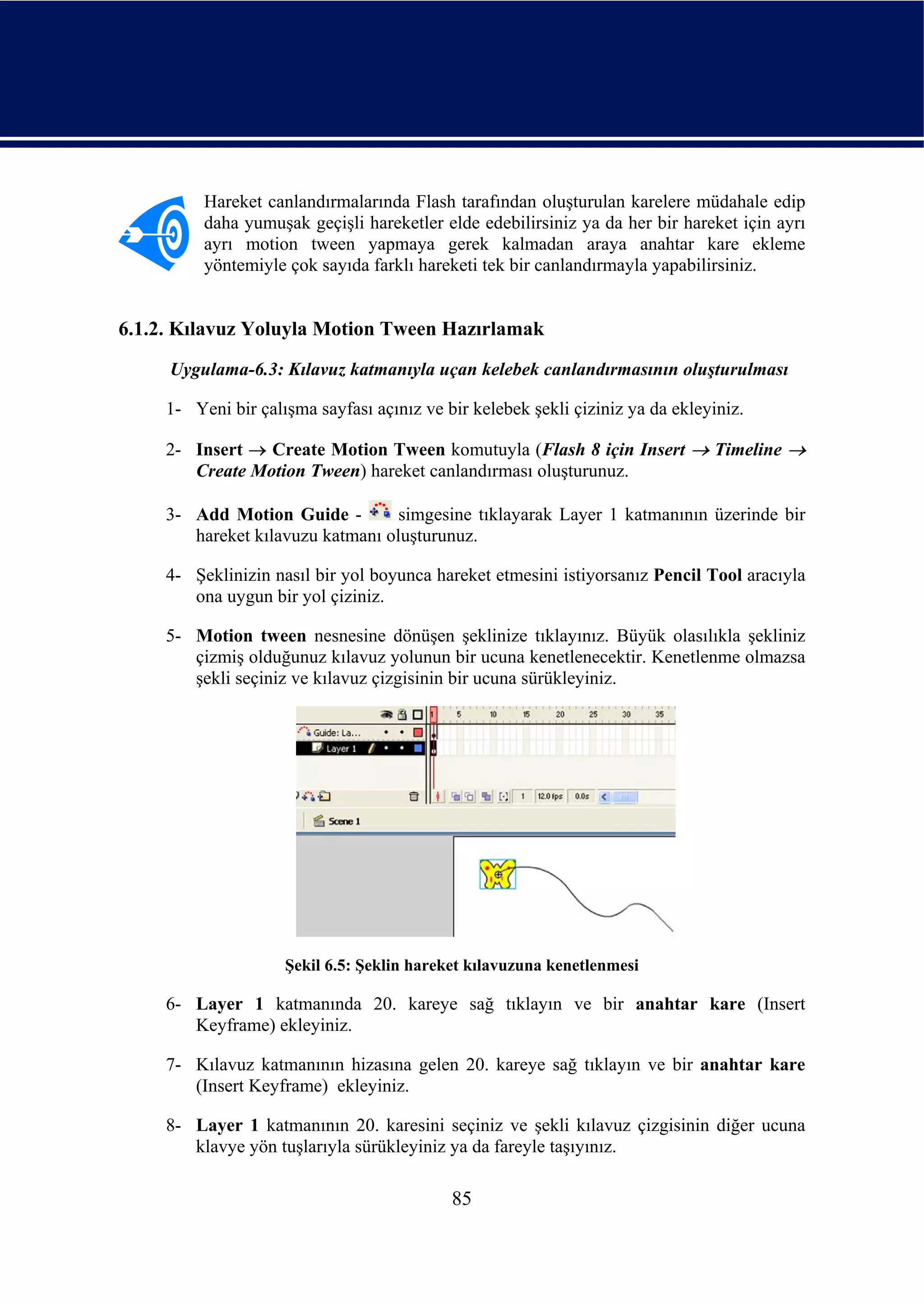 Hareket canlandırmalarında Flash tarafından oluşturulan karelere müdahale edip
          daha yumuşak geçişli hareketler elde edebilirsiniz ya da her bir hareket için ayrı
          ayrı motion tween yapmaya gerek kalmadan araya anahtar kare ekleme
          yöntemiyle çok sayıda farklı hareketi tek bir canlandırmayla yapabilirsiniz.


6.1.2. Kılavuz Yoluyla Motion Tween Hazırlamak
     Uygulama-6.3: Kılavuz katmanıyla uçan kelebek canlandırmasının oluşturulması

     1- Yeni bir çalışma sayfası açınız ve bir kelebek şekli çiziniz ya da ekleyiniz.

     2- Insert → Create Motion Tween komutuyla (Flash 8 için Insert → Timeline →
        Create Motion Tween) hareket canlandırması oluşturunuz.

     3- Add Motion Guide -         simgesine tıklayarak Layer 1 katmanının üzerinde bir
        hareket kılavuzu katmanı oluşturunuz.

     4- Şeklinizin nasıl bir yol boyunca hareket etmesini istiyorsanız Pencil Tool aracıyla
        ona uygun bir yol çiziniz.

     5- Motion tween nesnesine dönüşen şeklinize tıklayınız. Büyük olasılıkla şekliniz
        çizmiş olduğunuz kılavuz yolunun bir ucuna kenetlenecektir. Kenetlenme olmazsa
        şekli seçiniz ve kılavuz çizgisinin bir ucuna sürükleyiniz.




                     Şekil 6.5: Şeklin hareket kılavuzuna kenetlenmesi

     6- Layer 1 katmanında 20. kareye sağ tıklayın ve bir anahtar kare (Insert
        Keyframe) ekleyiniz.

     7- Kılavuz katmanının hizasına gelen 20. kareye sağ tıklayın ve bir anahtar kare
        (Insert Keyframe) ekleyiniz.

     8- Layer 1 katmanının 20. karesini seçiniz ve şekli kılavuz çizgisinin diğer ucuna
        klavye yön tuşlarıyla sürükleyiniz ya da fareyle taşıyınız.

                                            85
 