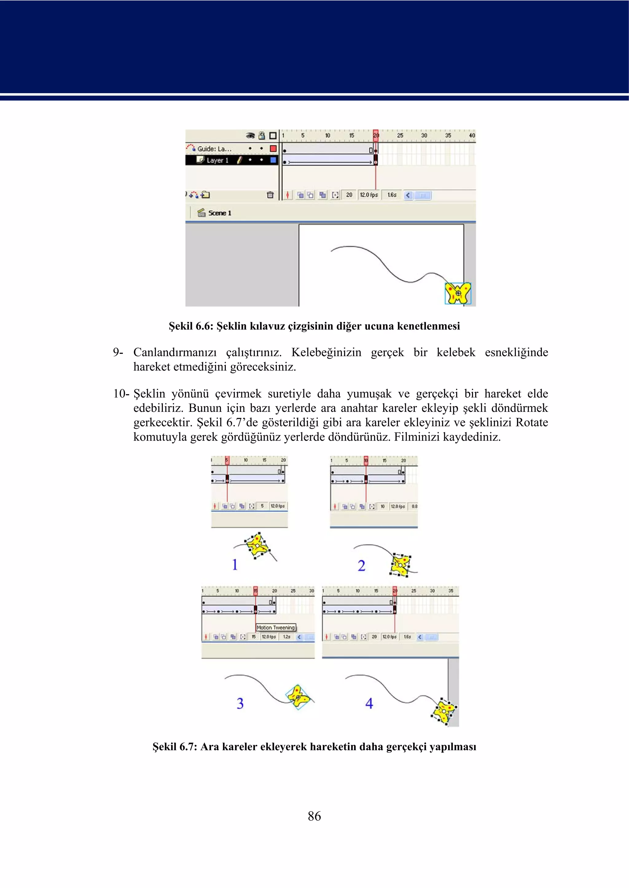 Şekil 6.6: Şeklin kılavuz çizgisinin diğer ucuna kenetlenmesi

9- Canlandırmanızı çalıştırınız. Kelebeğinizin gerçek bir kelebek esnekliğinde
   hareket etmediğini göreceksiniz.

10- Şeklin yönünü çevirmek suretiyle daha yumuşak ve gerçekçi bir hareket elde
    edebiliriz. Bunun için bazı yerlerde ara anahtar kareler ekleyip şekli döndürmek
    gerkecektir. Şekil 6.7’de gösterildiği gibi ara kareler ekleyiniz ve şeklinizi Rotate
    komutuyla gerek gördüğünüz yerlerde döndürünüz. Filminizi kaydediniz.




        Şekil 6.7: Ara kareler ekleyerek hareketin daha gerçekçi yapılması




                                        86
 