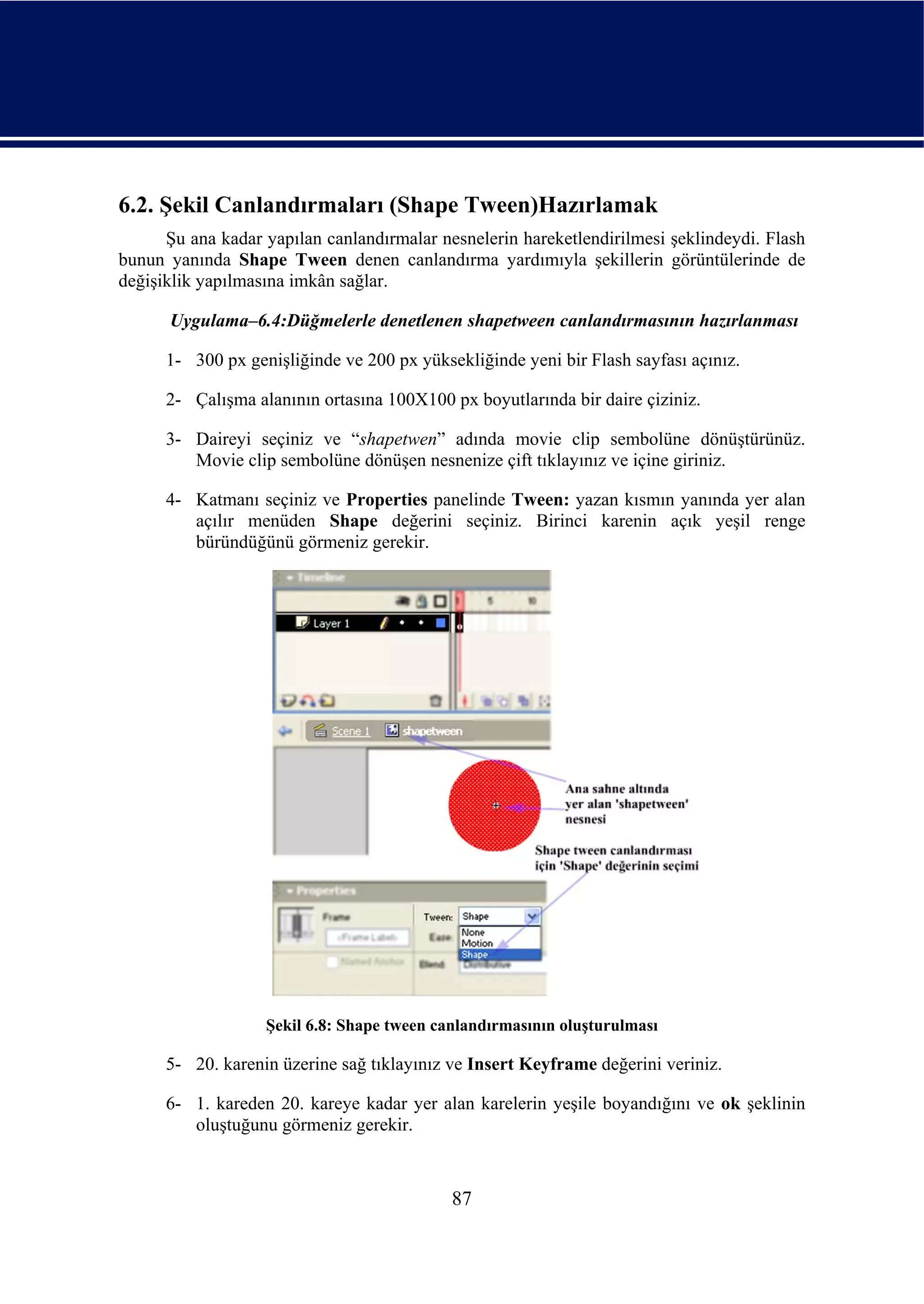 6.2. Şekil Canlandırmaları (Shape Tween)Hazırlamak
      Şu ana kadar yapılan canlandırmalar nesnelerin hareketlendirilmesi şeklindeydi. Flash
bunun yanında Shape Tween denen canlandırma yardımıyla şekillerin görüntülerinde de
değişiklik yapılmasına imkân sağlar.

      Uygulama–6.4:Düğmelerle denetlenen shapetween canlandırmasının hazırlanması

      1- 300 px genişliğinde ve 200 px yüksekliğinde yeni bir Flash sayfası açınız.

      2- Çalışma alanının ortasına 100X100 px boyutlarında bir daire çiziniz.

      3- Daireyi seçiniz ve “shapetwen” adında movie clip sembolüne dönüştürünüz.
         Movie clip sembolüne dönüşen nesnenize çift tıklayınız ve içine giriniz.

      4- Katmanı seçiniz ve Properties panelinde Tween: yazan kısmın yanında yer alan
         açılır menüden Shape değerini seçiniz. Birinci karenin açık yeşil renge
         büründüğünü görmeniz gerekir.




                   Şekil 6.8: Shape tween canlandırmasının oluşturulması

      5- 20. karenin üzerine sağ tıklayınız ve Insert Keyframe değerini veriniz.

      6- 1. kareden 20. kareye kadar yer alan karelerin yeşile boyandığını ve ok şeklinin
         oluştuğunu görmeniz gerekir.



                                            87
 