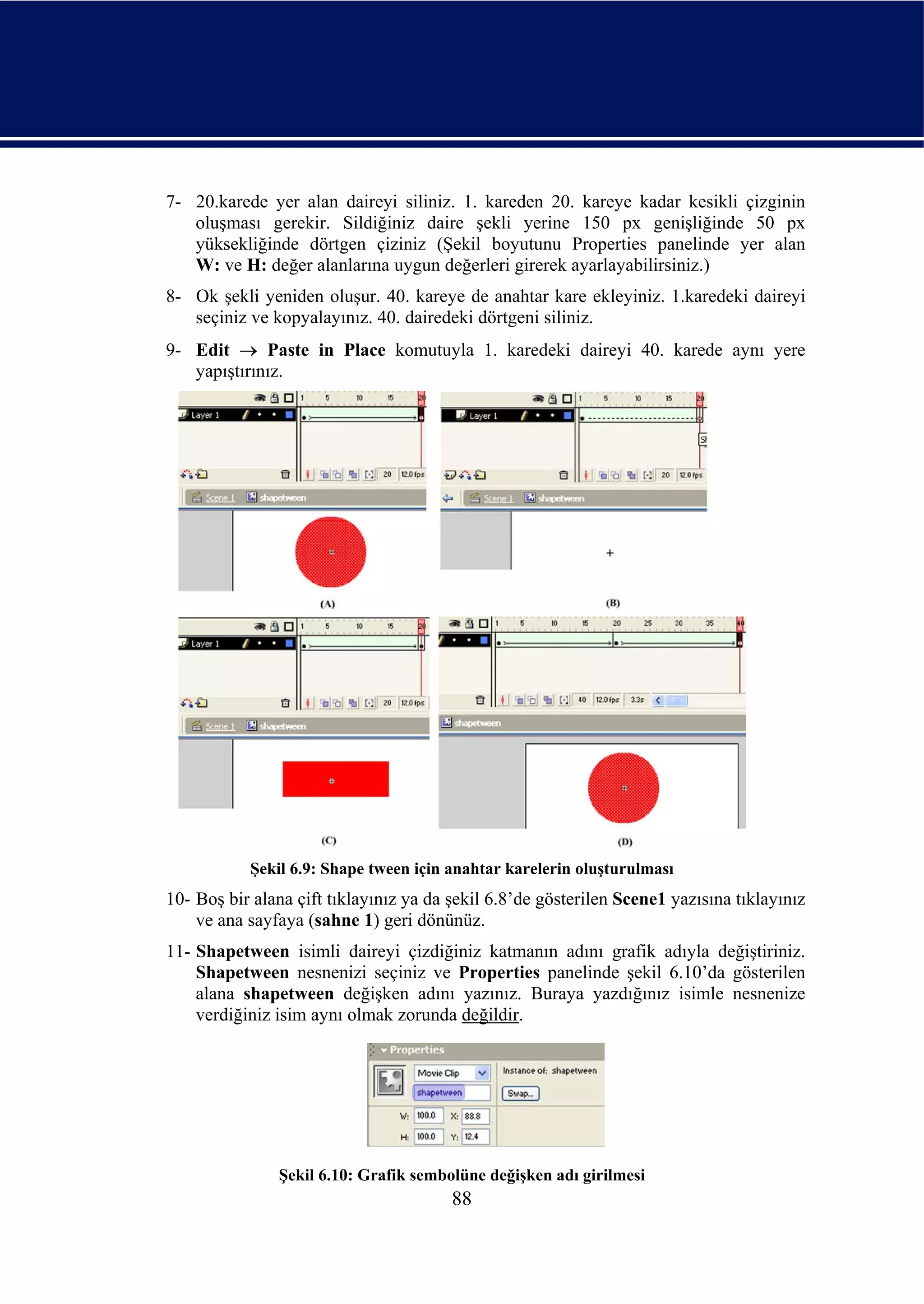 7- 20.karede yer alan daireyi siliniz. 1. kareden 20. kareye kadar kesikli çizginin
   oluşması gerekir. Sildiğiniz daire şekli yerine 150 px genişliğinde 50 px
   yüksekliğinde dörtgen çiziniz (Şekil boyutunu Properties panelinde yer alan
   W: ve H: değer alanlarına uygun değerleri girerek ayarlayabilirsiniz.)
8- Ok şekli yeniden oluşur. 40. kareye de anahtar kare ekleyiniz. 1.karedeki daireyi
   seçiniz ve kopyalayınız. 40. dairedeki dörtgeni siliniz.
9- Edit → Paste in Place komutuyla 1. karedeki daireyi 40. karede aynı yere
   yapıştırınız.




           Şekil 6.9: Shape tween için anahtar karelerin oluşturulması
10- Boş bir alana çift tıklayınız ya da şekil 6.8’de gösterilen Scene1 yazısına tıklayınız
    ve ana sayfaya (sahne 1) geri dönünüz.
11- Shapetween isimli daireyi çizdiğiniz katmanın adını grafik adıyla değiştiriniz.
    Shapetween nesnenizi seçiniz ve Properties panelinde şekil 6.10’da gösterilen
    alana shapetween değişken adını yazınız. Buraya yazdığınız isimle nesnenize
    verdiğiniz isim aynı olmak zorunda değildir.




               Şekil 6.10: Grafik sembolüne değişken adı girilmesi
                                        88
 