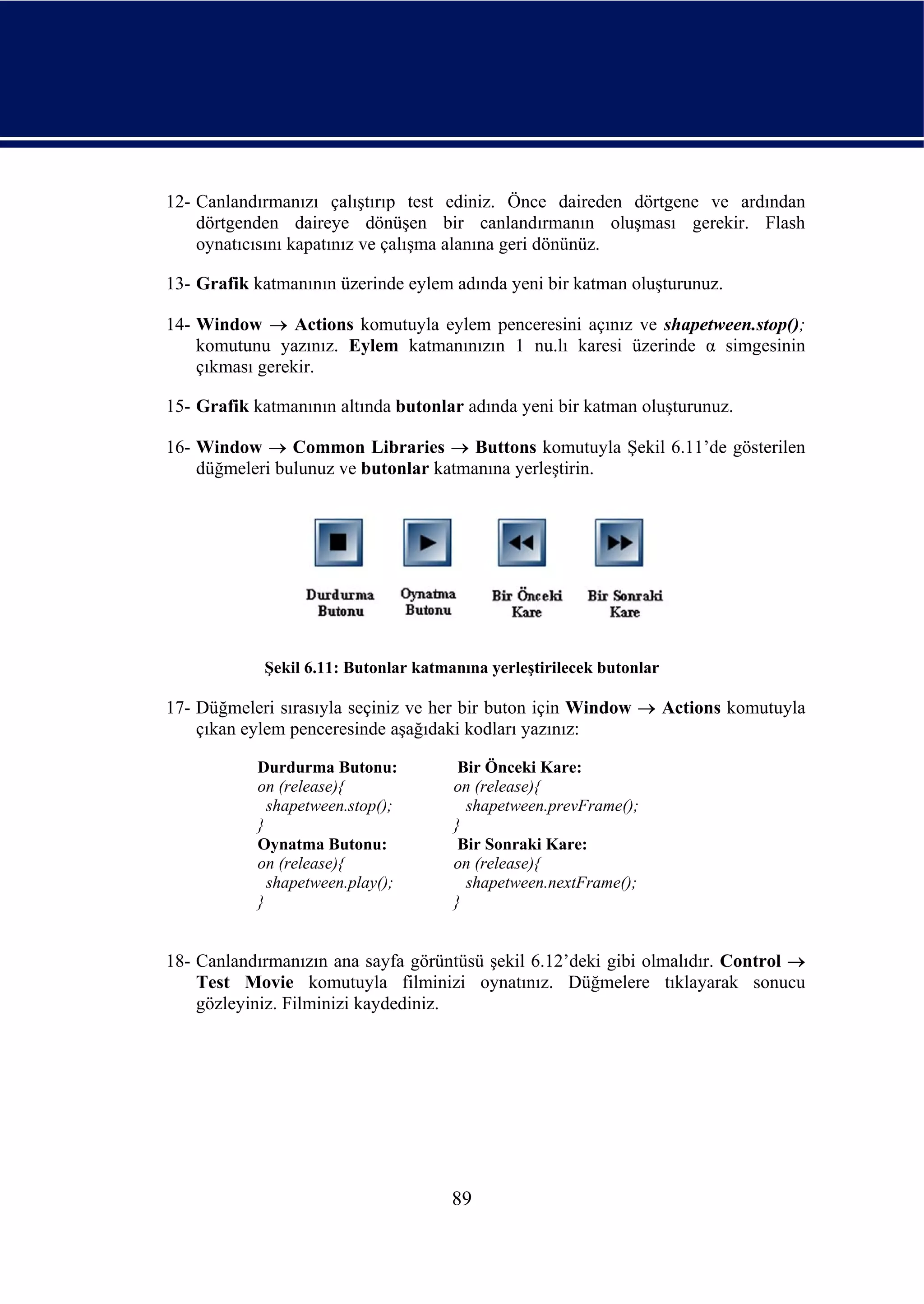 12- Canlandırmanızı çalıştırıp test ediniz. Önce daireden dörtgene ve ardından
    dörtgenden daireye dönüşen bir canlandırmanın oluşması gerekir. Flash
    oynatıcısını kapatınız ve çalışma alanına geri dönünüz.

13- Grafik katmanının üzerinde eylem adında yeni bir katman oluşturunuz.

14- Window → Actions komutuyla eylem penceresini açınız ve shapetween.stop();
    komutunu yazınız. Eylem katmanınızın 1 nu.lı karesi üzerinde α simgesinin
    çıkması gerekir.

15- Grafik katmanının altında butonlar adında yeni bir katman oluşturunuz.

16- Window → Common Libraries → Buttons komutuyla Şekil 6.11’de gösterilen
    düğmeleri bulunuz ve butonlar katmanına yerleştirin.




            Şekil 6.11: Butonlar katmanına yerleştirilecek butonlar

17- Düğmeleri sırasıyla seçiniz ve her bir buton için Window → Actions komutuyla
    çıkan eylem penceresinde aşağıdaki kodları yazınız:

           Durdurma Butonu:            Bir Önceki Kare:
           on (release){              on (release){
             shapetween.stop();         shapetween.prevFrame();
           }                          }
           Oynatma Butonu:             Bir Sonraki Kare:
           on (release){              on (release){
             shapetween.play();         shapetween.nextFrame();
           }                          }


18- Canlandırmanızın ana sayfa görüntüsü şekil 6.12’deki gibi olmalıdır. Control →
    Test Movie komutuyla filminizi oynatınız. Düğmelere tıklayarak sonucu
    gözleyiniz. Filminizi kaydediniz.




                                      89
 