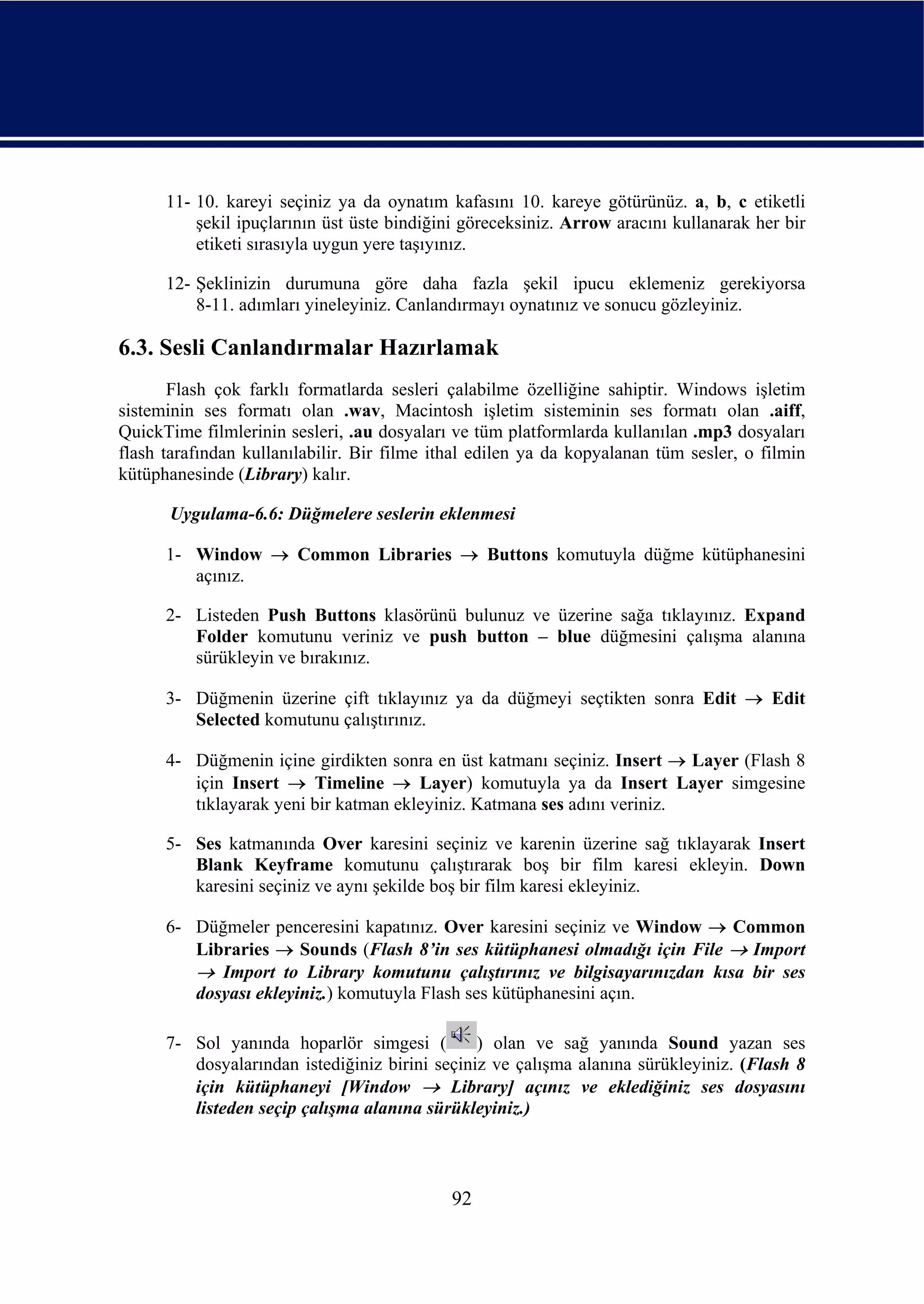 11- 10. kareyi seçiniz ya da oynatım kafasını 10. kareye götürünüz. a, b, c etiketli
          şekil ipuçlarının üst üste bindiğini göreceksiniz. Arrow aracını kullanarak her bir
          etiketi sırasıyla uygun yere taşıyınız.

      12- Şeklinizin durumuna göre daha fazla şekil ipucu eklemeniz gerekiyorsa
          8-11. adımları yineleyiniz. Canlandırmayı oynatınız ve sonucu gözleyiniz.

6.3. Sesli Canlandırmalar Hazırlamak
       Flash çok farklı formatlarda sesleri çalabilme özelliğine sahiptir. Windows işletim
sisteminin ses formatı olan .wav, Macintosh işletim sisteminin ses formatı olan .aiff,
QuickTime filmlerinin sesleri, .au dosyaları ve tüm platformlarda kullanılan .mp3 dosyaları
flash tarafından kullanılabilir. Bir filme ithal edilen ya da kopyalanan tüm sesler, o filmin
kütüphanesinde (Library) kalır.

      Uygulama-6.6: Düğmelere seslerin eklenmesi

      1- Window → Common Libraries → Buttons komutuyla düğme kütüphanesini
         açınız.

      2- Listeden Push Buttons klasörünü bulunuz ve üzerine sağa tıklayınız. Expand
         Folder komutunu veriniz ve push button – blue düğmesini çalışma alanına
         sürükleyin ve bırakınız.

      3- Düğmenin üzerine çift tıklayınız ya da düğmeyi seçtikten sonra Edit → Edit
         Selected komutunu çalıştırınız.

      4- Düğmenin içine girdikten sonra en üst katmanı seçiniz. Insert → Layer (Flash 8
         için Insert → Timeline → Layer) komutuyla ya da Insert Layer simgesine
         tıklayarak yeni bir katman ekleyiniz. Katmana ses adını veriniz.

      5- Ses katmanında Over karesini seçiniz ve karenin üzerine sağ tıklayarak Insert
         Blank Keyframe komutunu çalıştırarak boş bir film karesi ekleyin. Down
         karesini seçiniz ve aynı şekilde boş bir film karesi ekleyiniz.

      6- Düğmeler penceresini kapatınız. Over karesini seçiniz ve Window → Common
         Libraries → Sounds (Flash 8’in ses kütüphanesi olmadığı için File → Import
         → Import to Library komutunu çalıştırınız ve bilgisayarınızdan kısa bir ses
         dosyası ekleyiniz.) komutuyla Flash ses kütüphanesini açın.

      7- Sol yanında hoparlör simgesi (         ) olan ve sağ yanında Sound yazan ses
         dosyalarından istediğiniz birini seçiniz ve çalışma alanına sürükleyiniz. (Flash 8
         için kütüphaneyi [Window → Library] açınız ve eklediğiniz ses dosyasını
         listeden seçip çalışma alanına sürükleyiniz.)



                                             92
 