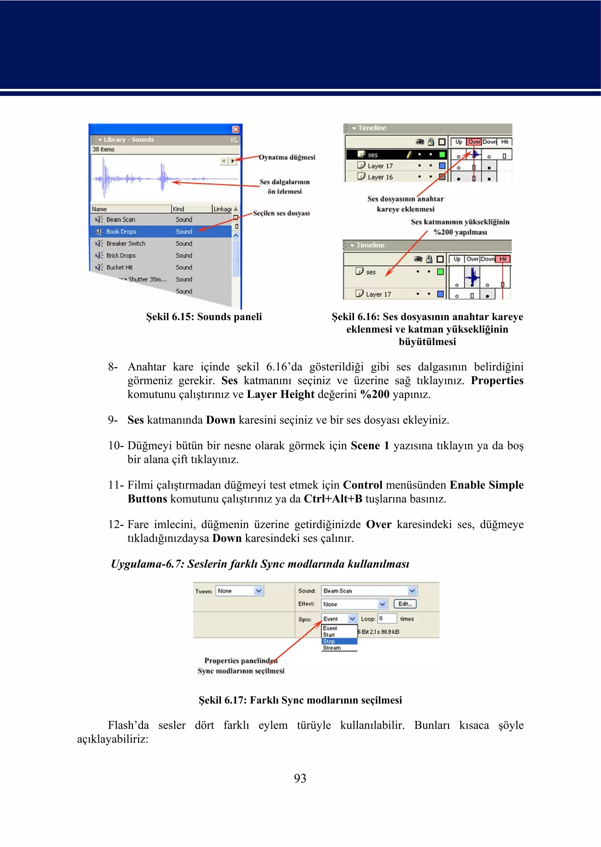 Şekil 6.15: Sounds paneli              Şekil 6.16: Ses dosyasının anahtar kareye
                                                      eklenmesi ve katman yüksekliğinin
                                                                  büyütülmesi

     8- Anahtar kare içinde şekil 6.16’da gösterildiği gibi ses dalgasının belirdiğini
        görmeniz gerekir. Ses katmanını seçiniz ve üzerine sağ tıklayınız. Properties
        komutunu çalıştırınız ve Layer Height değerini %200 yapınız.

     9- Ses katmanında Down karesini seçiniz ve bir ses dosyası ekleyiniz.

     10- Düğmeyi bütün bir nesne olarak görmek için Scene 1 yazısına tıklayın ya da boş
         bir alana çift tıklayınız.

     11- Filmi çalıştırmadan düğmeyi test etmek için Control menüsünden Enable Simple
         Buttons komutunu çalıştırınız ya da Ctrl+Alt+B tuşlarına basınız.

     12- Fare imlecini, düğmenin üzerine getirdiğinizde Over karesindeki ses, düğmeye
         tıkladığınızdaysa Down karesindeki ses çalınır.

      Uygulama-6.7: Seslerin farklı Sync modlarında kullanılması




                       Şekil 6.17: Farklı Sync modlarının seçilmesi

      Flash’da sesler dört farklı eylem türüyle kullanılabilir. Bunları kısaca şöyle
açıklayabiliriz:


                                           93
 