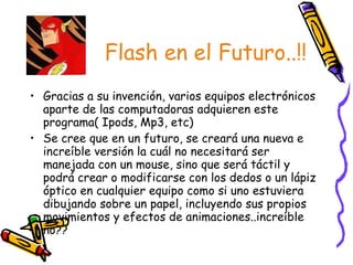 Flash en el Futuro..!! Gracias a su invención, varios equipos electrónicos aparte de las computadoras adquieren este programa( Ipods, Mp3, etc) Se cree que en un futuro, se creará una nueva e increíble versión la cuál no necesitará ser manejada con un mouse, sino que será táctil y podrá crear o modificarse con los dedos o un lápiz óptico en cualquier equipo como si uno estuviera dibujando sobre un papel, incluyendo sus propios movimientos y efectos de animaciones..increíble  no?? 