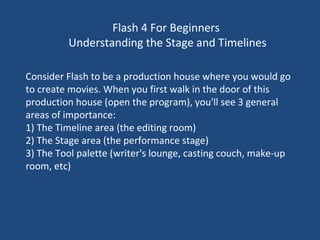 Flash 4 For Beginners  Understanding the Stage and Timelines Consider Flash to be a production house where you would go to create movies. When you first walk in the door of this production house (open the program), you'll see 3 general areas of importance: 1) The Timeline area (the editing room) 2) The Stage area (the performance stage) 3) The Tool palette (writer's lounge, casting couch, make-up room, etc) 