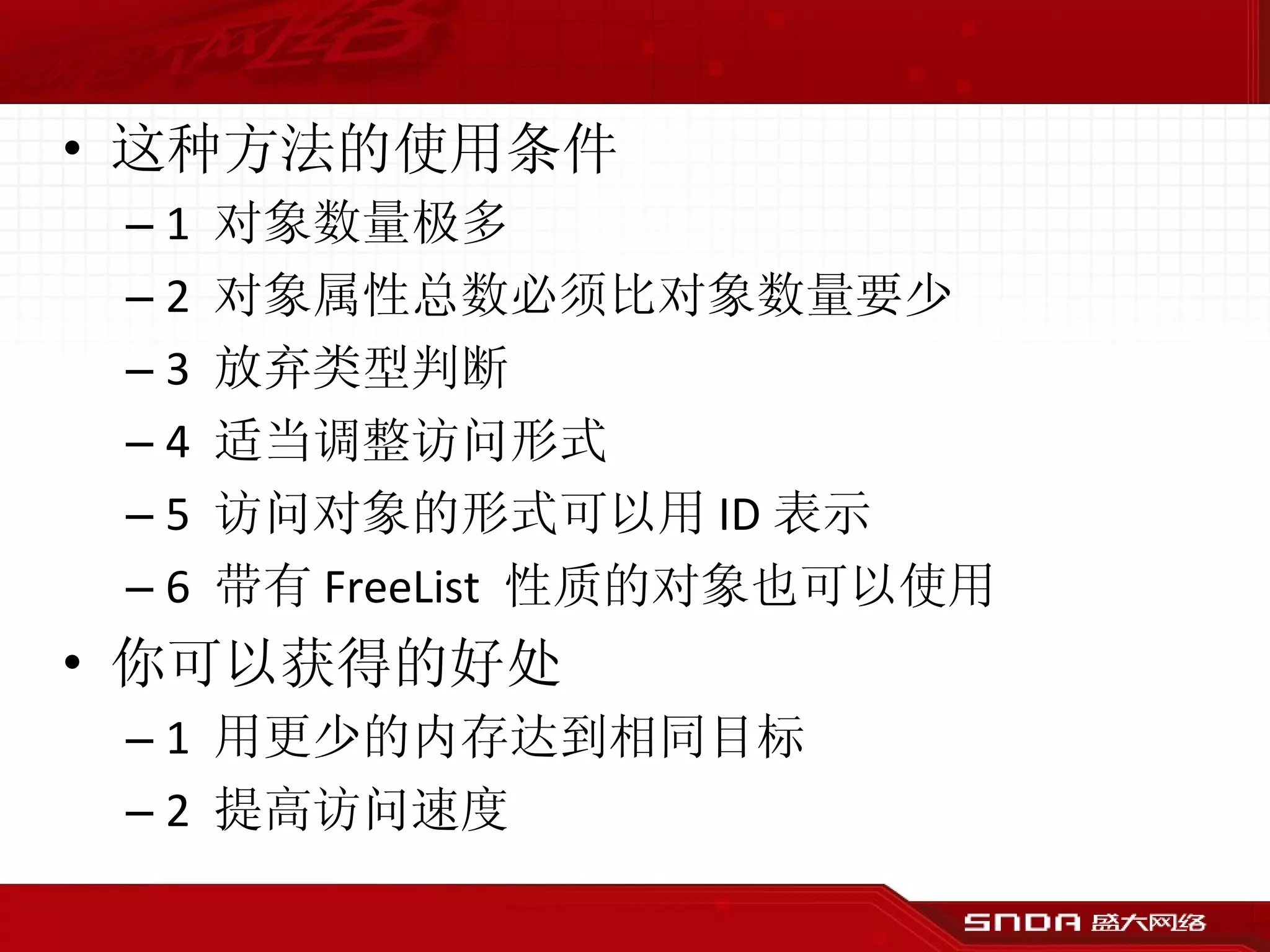 这种方法的使用条件 1  对象数量极多 2  对象属性总数必须比对象数量要少 3  放弃类型判断 4  适当调整访问形式 5  访问对象的形式可以用 ID 表示 6  带有 FreeList  性质的对象也可以使用 你可以获得的好处 1  用更少的内存达到相同目标 2  提高访问速度 