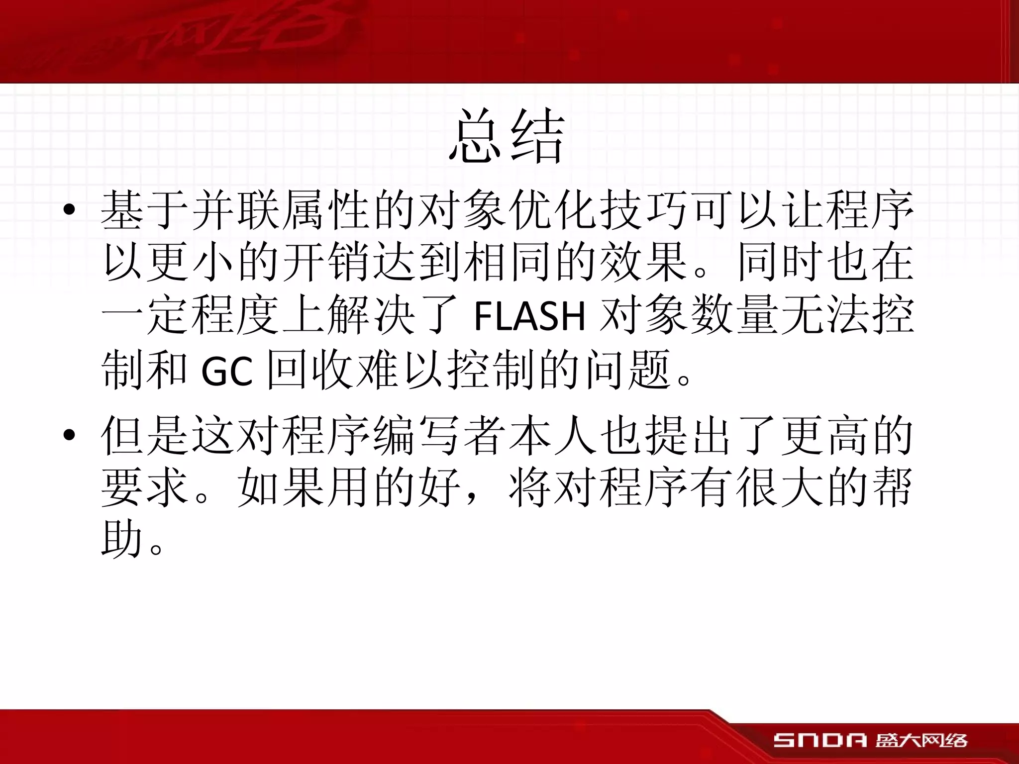 总结 基于并联属性的对象优化技巧可以让程序以更小的开销达到相同的效果。同时也在一定程度上解决了 FLASH 对象数量无法控制和 GC 回收难以控制的问题。 但是这对程序编写者本人也提出了更高的要求。如果用的好，将对程序有很大的帮助。 