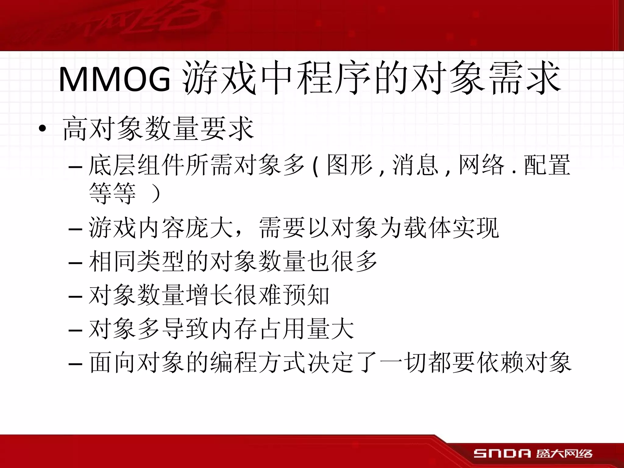 MMOG 游戏中程序的对象需求 高对象数量要求 底层组件所需对象多 ( 图形 , 消息 , 网络 . 配置等等 ） 游戏内容庞大，需要以对象为载体实现  相同类型的对象数量也很多 对象数量增长很难预知 对象多导致内存占用量大 面向对象的编程方式决定了一切都要依赖对象 