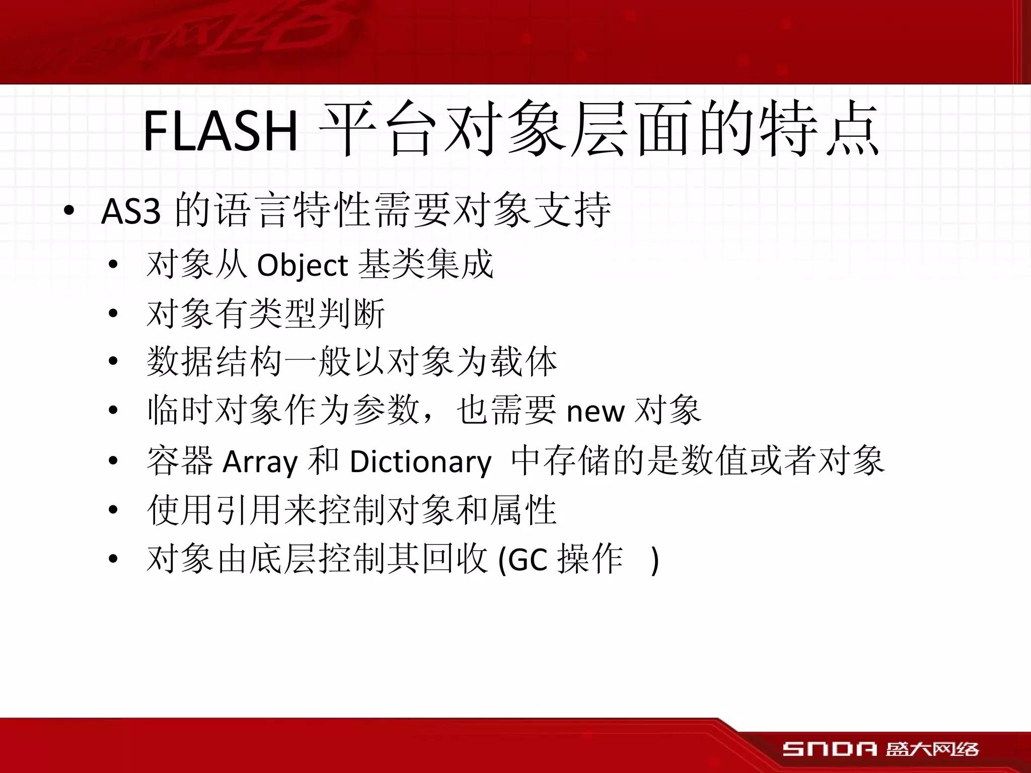 FLASH 平台对象层面的特点 AS3 的语言特性需要对象支持 对象从 Object 基类集成 对象有类型判断 数据结构一般以对象为载体 临时对象作为参数，也需要 new 对象 容器 Array 和 Dictionary  中存储的是数值或者对象 使用引用来控制对象和属性 对象由底层控制其回收 (GC 操作  ) 