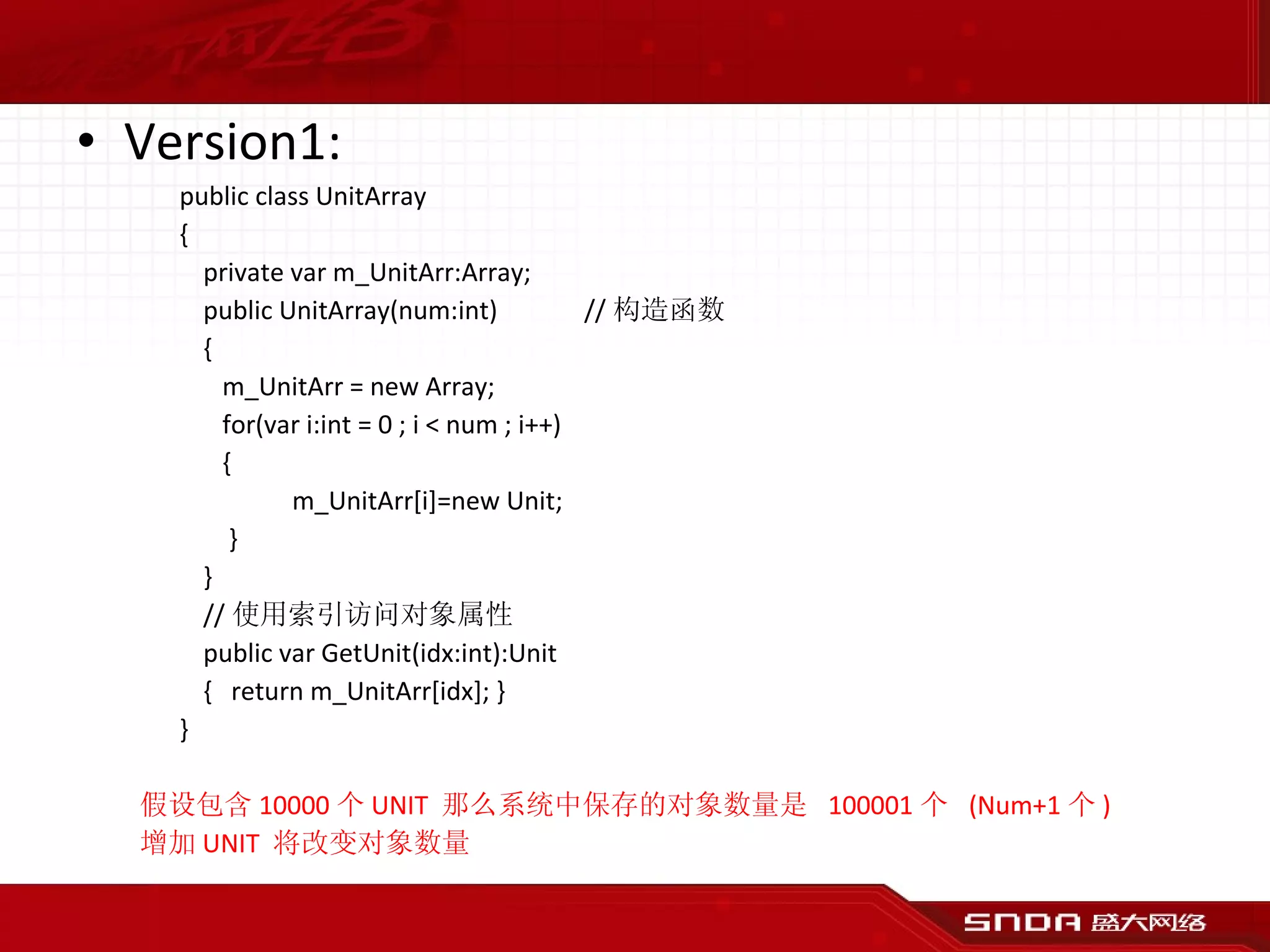 Version1: public class UnitArray { private var m_UnitArr:Array; public UnitArray(num:int) // 构造函数 {   m_UnitArr = new Array;   for(var i:int = 0 ; i < num ; i++)   {   m_UnitArr[i]=new Unit;   } } // 使用索引访问对象属性 public var GetUnit(idx:int):Unit {  return m_UnitArr[idx]; } } 假设包含 10000 个 UNIT  那么系统中保存的对象数量是  100001 个  (Num+1 个 ) 增加 UNIT  将改变对象数量 