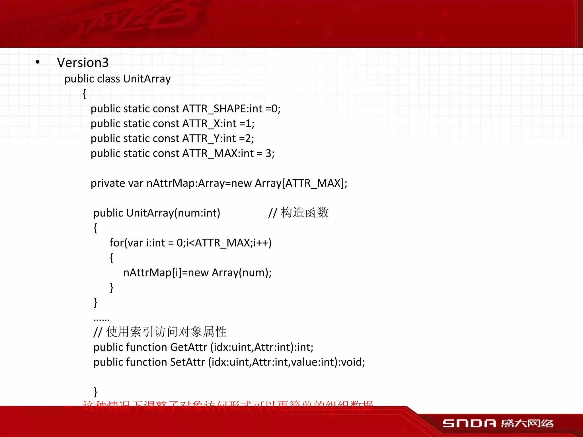 Version3 public class UnitArray {   public static const ATTR_SHAPE:int =0;   public static const ATTR_X:int =1;   public static const ATTR_Y:int =2;   public static const ATTR_MAX:int = 3;   private var nAttrMap:Array=new Array[ATTR_MAX]; public UnitArray(num:int) // 构造函数 {   for(var i:int = 0;i<ATTR_MAX;i++)   {   nAttrMap[i]=new Array(num);   } } …… // 使用索引访问对象属性 public function GetAttr (idx:uint,Attr:int):int; public function SetAttr (idx:uint,Attr:int,value:int):void; } 这种情况下调整了对象访问形式可以更简单的组织数据 